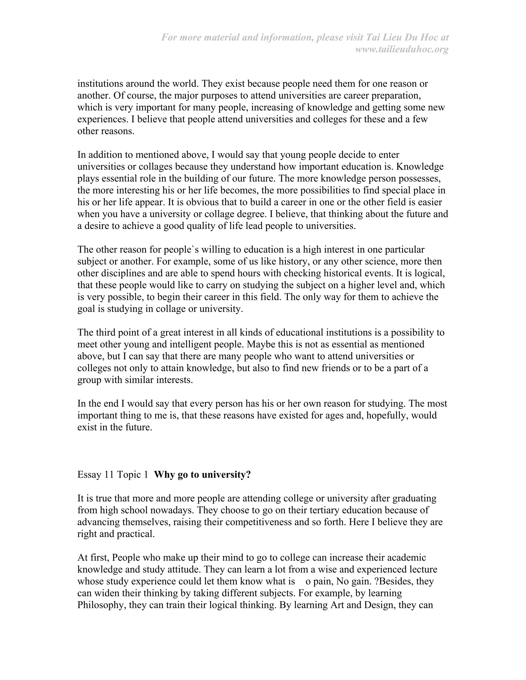 For more material and information, please visit Tai Lieu Du Hoc at
www.tailieuduhoc.org
institutions around the world. They exist because people need them for one reason or
another. Of course, the major purposes to attend universities are career preparation,
which is very important for many people, increasing of knowledge and getting some new
experiences. I believe that people attend universities and colleges for these and a few
other reasons.
In addition to mentioned above, I would say that young people decide to enter
universities or collages because they understand how important education is. Knowledge
plays essential role in the building of our future. The more knowledge person possesses,
the more interesting his or her life becomes, the more possibilities to find special place in
his or her life appear. It is obvious that to build a career in one or the other field is easier
when you have a university or collage degree. I believe, that thinking about the future and
a desire to achieve a good quality of life lead people to universities.
The other reason for people`s willing to education is a high interest in one particular
subject or another. For example, some of us like history, or any other science, more then
other disciplines and are able to spend hours with checking historical events. It is logical,
that these people would like to carry on studying the subject on a higher level and, which
is very possible, to begin their career in this field. The only way for them to achieve the
goal is studying in collage or university.
The third point of a great interest in all kinds of educational institutions is a possibility to
meet other young and intelligent people. Maybe this is not as essential as mentioned
above, but I can say that there are many people who want to attend universities or
colleges not only to attain knowledge, but also to find new friends or to be a part of a
group with similar interests.
In the end I would say that every person has his or her own reason for studying. The most
important thing to me is, that these reasons have existed for ages and, hopefully, would
exist in the future.
Essay 11 Topic 1 Why go to university?
It is true that more and more people are attending college or university after graduating
from high school nowadays. They choose to go on their tertiary education because of
advancing themselves, raising their competitiveness and so forth. Here I believe they are
right and practical.
At first, People who make up their mind to go to college can increase their academic
knowledge and study attitude. They can learn a lot from a wise and experienced lecture
whose study experience could let them know what is o pain, No gain. ?Besides, they
can widen their thinking by taking different subjects. For example, by learning
Philosophy, they can train their logical thinking. By learning Art and Design, they can
 