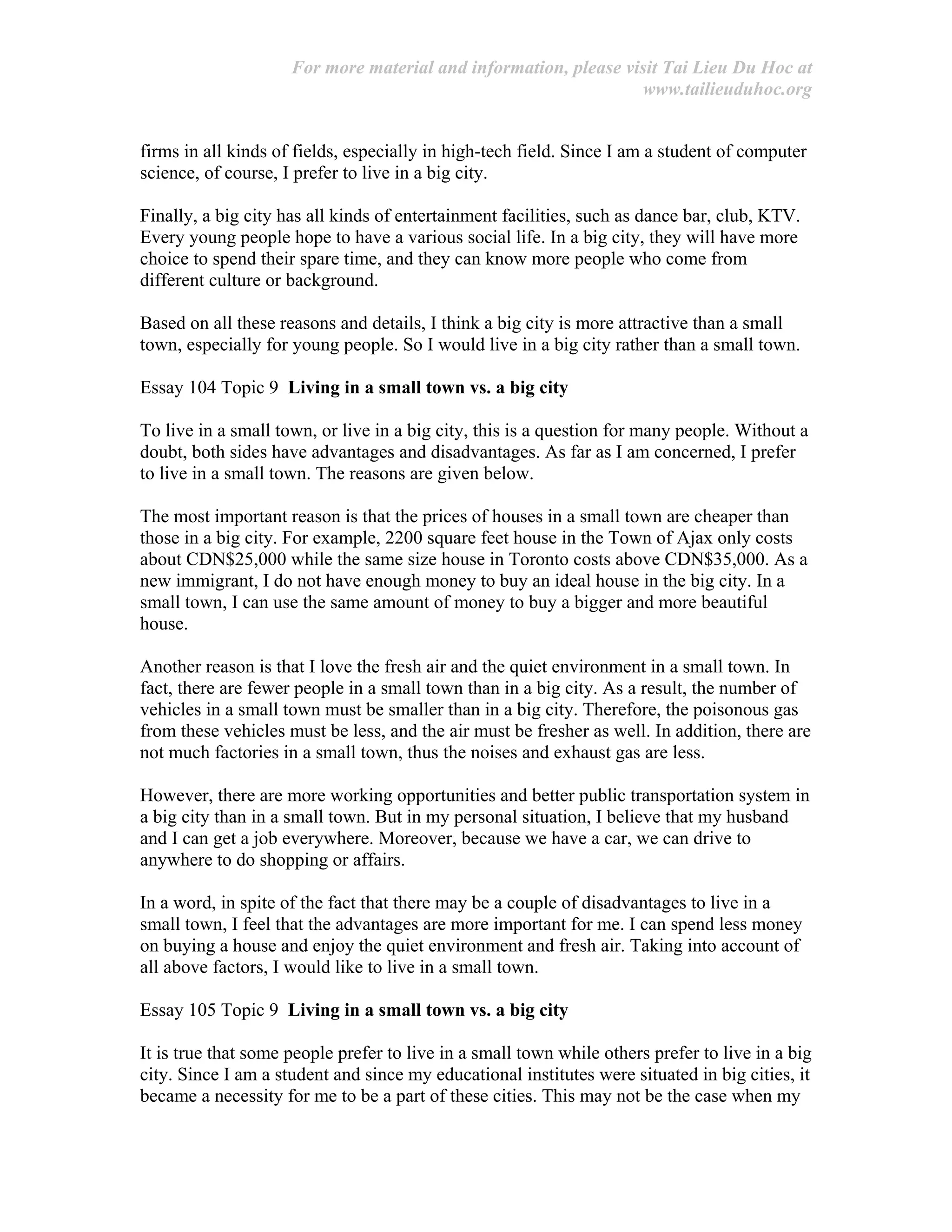 For more material and information, please visit Tai Lieu Du Hoc at
www.tailieuduhoc.org
firms in all kinds of fields, especially in high-tech field. Since I am a student of computer
science, of course, I prefer to live in a big city.
Finally, a big city has all kinds of entertainment facilities, such as dance bar, club, KTV.
Every young people hope to have a various social life. In a big city, they will have more
choice to spend their spare time, and they can know more people who come from
different culture or background.
Based on all these reasons and details, I think a big city is more attractive than a small
town, especially for young people. So I would live in a big city rather than a small town.
Essay 104 Topic 9 Living in a small town vs. a big city
To live in a small town, or live in a big city, this is a question for many people. Without a
doubt, both sides have advantages and disadvantages. As far as I am concerned, I prefer
to live in a small town. The reasons are given below.
The most important reason is that the prices of houses in a small town are cheaper than
those in a big city. For example, 2200 square feet house in the Town of Ajax only costs
about CDN$25,000 while the same size house in Toronto costs above CDN$35,000. As a
new immigrant, I do not have enough money to buy an ideal house in the big city. In a
small town, I can use the same amount of money to buy a bigger and more beautiful
house.
Another reason is that I love the fresh air and the quiet environment in a small town. In
fact, there are fewer people in a small town than in a big city. As a result, the number of
vehicles in a small town must be smaller than in a big city. Therefore, the poisonous gas
from these vehicles must be less, and the air must be fresher as well. In addition, there are
not much factories in a small town, thus the noises and exhaust gas are less.
However, there are more working opportunities and better public transportation system in
a big city than in a small town. But in my personal situation, I believe that my husband
and I can get a job everywhere. Moreover, because we have a car, we can drive to
anywhere to do shopping or affairs.
In a word, in spite of the fact that there may be a couple of disadvantages to live in a
small town, I feel that the advantages are more important for me. I can spend less money
on buying a house and enjoy the quiet environment and fresh air. Taking into account of
all above factors, I would like to live in a small town.
Essay 105 Topic 9 Living in a small town vs. a big city
It is true that some people prefer to live in a small town while others prefer to live in a big
city. Since I am a student and since my educational institutes were situated in big cities, it
became a necessity for me to be a part of these cities. This may not be the case when my
 