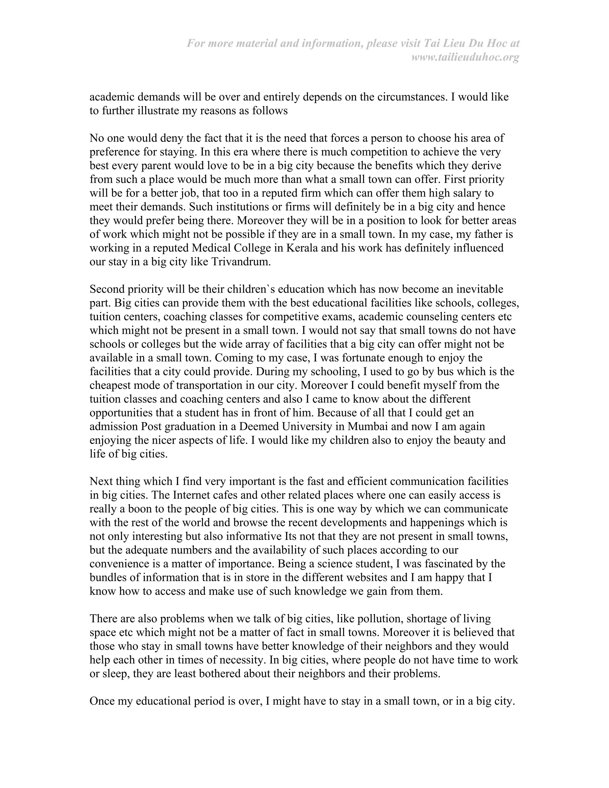For more material and information, please visit Tai Lieu Du Hoc at
www.tailieuduhoc.org
academic demands will be over and entirely depends on the circumstances. I would like
to further illustrate my reasons as follows
No one would deny the fact that it is the need that forces a person to choose his area of
preference for staying. In this era where there is much competition to achieve the very
best every parent would love to be in a big city because the benefits which they derive
from such a place would be much more than what a small town can offer. First priority
will be for a better job, that too in a reputed firm which can offer them high salary to
meet their demands. Such institutions or firms will definitely be in a big city and hence
they would prefer being there. Moreover they will be in a position to look for better areas
of work which might not be possible if they are in a small town. In my case, my father is
working in a reputed Medical College in Kerala and his work has definitely influenced
our stay in a big city like Trivandrum.
Second priority will be their children`s education which has now become an inevitable
part. Big cities can provide them with the best educational facilities like schools, colleges,
tuition centers, coaching classes for competitive exams, academic counseling centers etc
which might not be present in a small town. I would not say that small towns do not have
schools or colleges but the wide array of facilities that a big city can offer might not be
available in a small town. Coming to my case, I was fortunate enough to enjoy the
facilities that a city could provide. During my schooling, I used to go by bus which is the
cheapest mode of transportation in our city. Moreover I could benefit myself from the
tuition classes and coaching centers and also I came to know about the different
opportunities that a student has in front of him. Because of all that I could get an
admission Post graduation in a Deemed University in Mumbai and now I am again
enjoying the nicer aspects of life. I would like my children also to enjoy the beauty and
life of big cities.
Next thing which I find very important is the fast and efficient communication facilities
in big cities. The Internet cafes and other related places where one can easily access is
really a boon to the people of big cities. This is one way by which we can communicate
with the rest of the world and browse the recent developments and happenings which is
not only interesting but also informative Its not that they are not present in small towns,
but the adequate numbers and the availability of such places according to our
convenience is a matter of importance. Being a science student, I was fascinated by the
bundles of information that is in store in the different websites and I am happy that I
know how to access and make use of such knowledge we gain from them.
There are also problems when we talk of big cities, like pollution, shortage of living
space etc which might not be a matter of fact in small towns. Moreover it is believed that
those who stay in small towns have better knowledge of their neighbors and they would
help each other in times of necessity. In big cities, where people do not have time to work
or sleep, they are least bothered about their neighbors and their problems.
Once my educational period is over, I might have to stay in a small town, or in a big city.
 