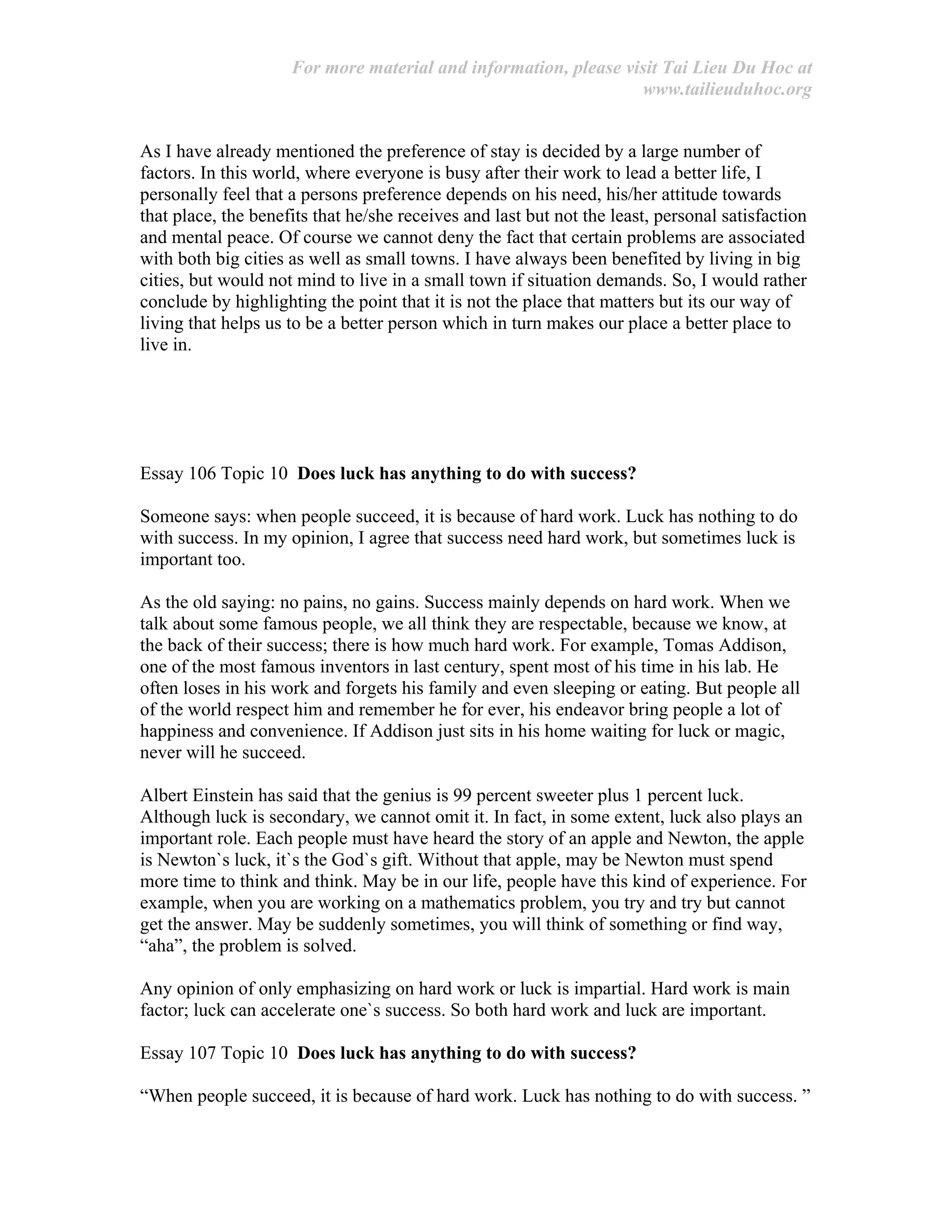 For more material and information, please visit Tai Lieu Du Hoc at
www.tailieuduhoc.org
As I have already mentioned the preference of stay is decided by a large number of
factors. In this world, where everyone is busy after their work to lead a better life, I
personally feel that a persons preference depends on his need, his/her attitude towards
that place, the benefits that he/she receives and last but not the least, personal satisfaction
and mental peace. Of course we cannot deny the fact that certain problems are associated
with both big cities as well as small towns. I have always been benefited by living in big
cities, but would not mind to live in a small town if situation demands. So, I would rather
conclude by highlighting the point that it is not the place that matters but its our way of
living that helps us to be a better person which in turn makes our place a better place to
live in.
Essay 106 Topic 10 Does luck has anything to do with success?
Someone says: when people succeed, it is because of hard work. Luck has nothing to do
with success. In my opinion, I agree that success need hard work, but sometimes luck is
important too.
As the old saying: no pains, no gains. Success mainly depends on hard work. When we
talk about some famous people, we all think they are respectable, because we know, at
the back of their success; there is how much hard work. For example, Tomas Addison,
one of the most famous inventors in last century, spent most of his time in his lab. He
often loses in his work and forgets his family and even sleeping or eating. But people all
of the world respect him and remember he for ever, his endeavor bring people a lot of
happiness and convenience. If Addison just sits in his home waiting for luck or magic,
never will he succeed.
Albert Einstein has said that the genius is 99 percent sweeter plus 1 percent luck.
Although luck is secondary, we cannot omit it. In fact, in some extent, luck also plays an
important role. Each people must have heard the story of an apple and Newton, the apple
is Newton`s luck, it`s the God`s gift. Without that apple, may be Newton must spend
more time to think and think. May be in our life, people have this kind of experience. For
example, when you are working on a mathematics problem, you try and try but cannot
get the answer. May be suddenly sometimes, you will think of something or find way,
“aha”, the problem is solved.
Any opinion of only emphasizing on hard work or luck is impartial. Hard work is main
factor; luck can accelerate one`s success. So both hard work and luck are important.
Essay 107 Topic 10 Does luck has anything to do with success?
“When people succeed, it is because of hard work. Luck has nothing to do with success. ”
 