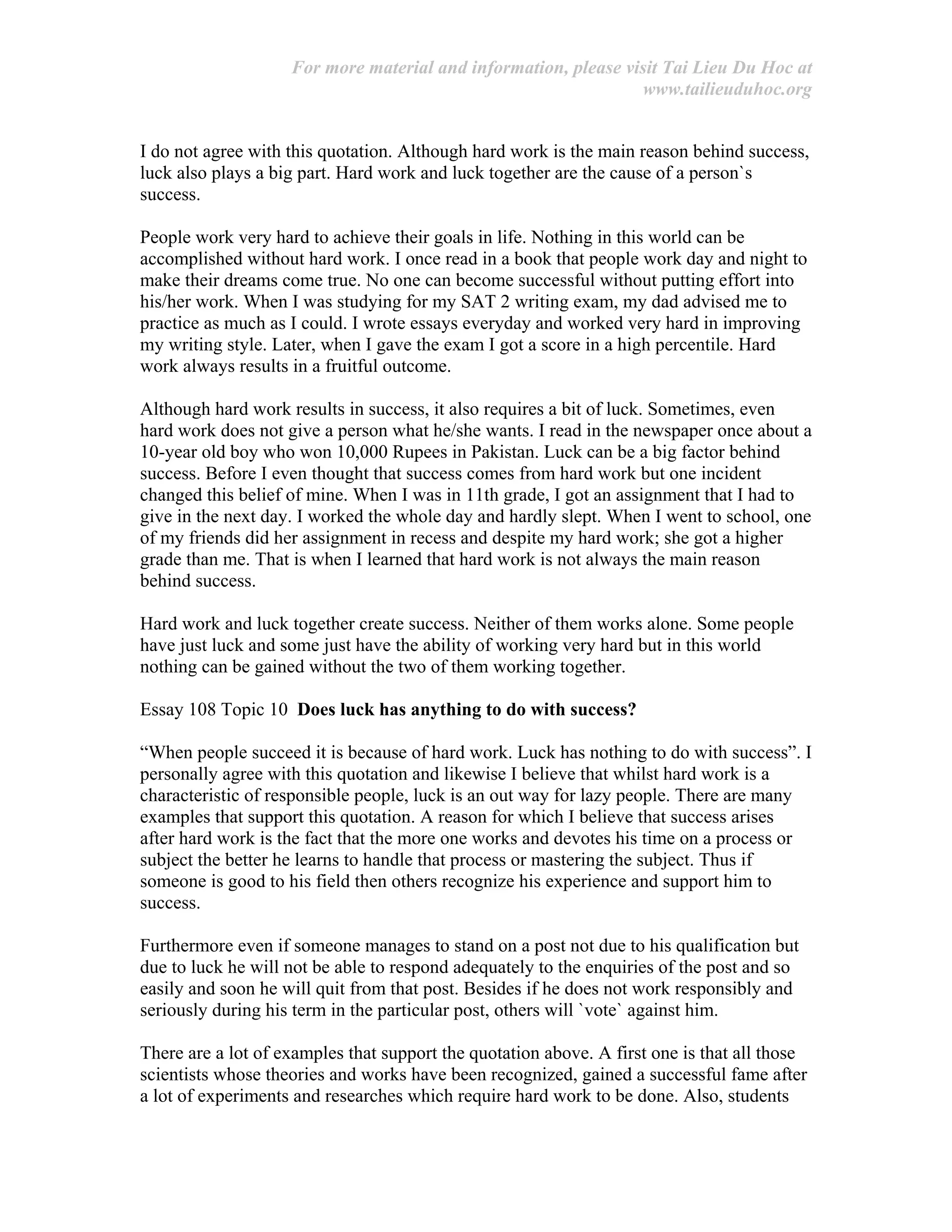 For more material and information, please visit Tai Lieu Du Hoc at
www.tailieuduhoc.org
I do not agree with this quotation. Although hard work is the main reason behind success,
luck also plays a big part. Hard work and luck together are the cause of a person`s
success.
People work very hard to achieve their goals in life. Nothing in this world can be
accomplished without hard work. I once read in a book that people work day and night to
make their dreams come true. No one can become successful without putting effort into
his/her work. When I was studying for my SAT 2 writing exam, my dad advised me to
practice as much as I could. I wrote essays everyday and worked very hard in improving
my writing style. Later, when I gave the exam I got a score in a high percentile. Hard
work always results in a fruitful outcome.
Although hard work results in success, it also requires a bit of luck. Sometimes, even
hard work does not give a person what he/she wants. I read in the newspaper once about a
10-year old boy who won 10,000 Rupees in Pakistan. Luck can be a big factor behind
success. Before I even thought that success comes from hard work but one incident
changed this belief of mine. When I was in 11th grade, I got an assignment that I had to
give in the next day. I worked the whole day and hardly slept. When I went to school, one
of my friends did her assignment in recess and despite my hard work; she got a higher
grade than me. That is when I learned that hard work is not always the main reason
behind success.
Hard work and luck together create success. Neither of them works alone. Some people
have just luck and some just have the ability of working very hard but in this world
nothing can be gained without the two of them working together.
Essay 108 Topic 10 Does luck has anything to do with success?
“When people succeed it is because of hard work. Luck has nothing to do with success”. I
personally agree with this quotation and likewise I believe that whilst hard work is a
characteristic of responsible people, luck is an out way for lazy people. There are many
examples that support this quotation. A reason for which I believe that success arises
after hard work is the fact that the more one works and devotes his time on a process or
subject the better he learns to handle that process or mastering the subject. Thus if
someone is good to his field then others recognize his experience and support him to
success.
Furthermore even if someone manages to stand on a post not due to his qualification but
due to luck he will not be able to respond adequately to the enquiries of the post and so
easily and soon he will quit from that post. Besides if he does not work responsibly and
seriously during his term in the particular post, others will `vote` against him.
There are a lot of examples that support the quotation above. A first one is that all those
scientists whose theories and works have been recognized, gained a successful fame after
a lot of experiments and researches which require hard work to be done. Also, students
 