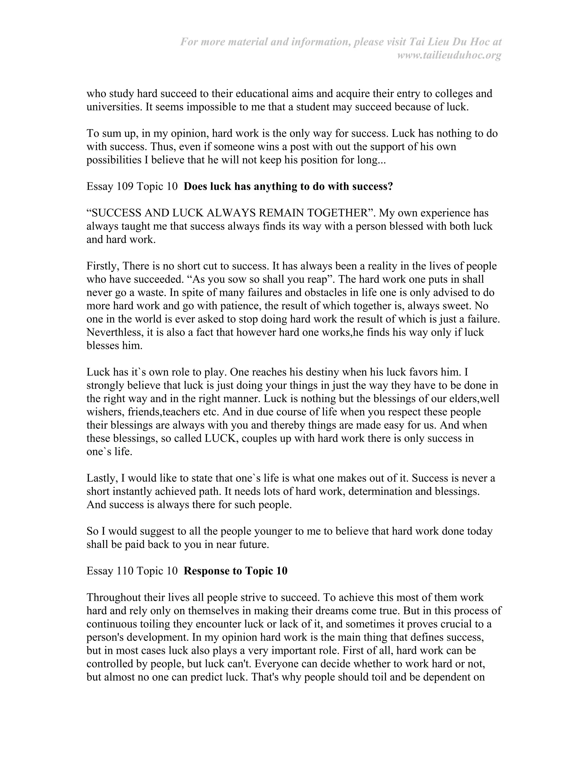 For more material and information, please visit Tai Lieu Du Hoc at
www.tailieuduhoc.org
who study hard succeed to their educational aims and acquire their entry to colleges and
universities. It seems impossible to me that a student may succeed because of luck.
To sum up, in my opinion, hard work is the only way for success. Luck has nothing to do
with success. Thus, even if someone wins a post with out the support of his own
possibilities I believe that he will not keep his position for long...
Essay 109 Topic 10 Does luck has anything to do with success?
“SUCCESS AND LUCK ALWAYS REMAIN TOGETHER”. My own experience has
always taught me that success always finds its way with a person blessed with both luck
and hard work.
Firstly, There is no short cut to success. It has always been a reality in the lives of people
who have succeeded. “As you sow so shall you reap”. The hard work one puts in shall
never go a waste. In spite of many failures and obstacles in life one is only advised to do
more hard work and go with patience, the result of which together is, always sweet. No
one in the world is ever asked to stop doing hard work the result of which is just a failure.
Neverthless, it is also a fact that however hard one works,he finds his way only if luck
blesses him.
Luck has it`s own role to play. One reaches his destiny when his luck favors him. I
strongly believe that luck is just doing your things in just the way they have to be done in
the right way and in the right manner. Luck is nothing but the blessings of our elders,well
wishers, friends,teachers etc. And in due course of life when you respect these people
their blessings are always with you and thereby things are made easy for us. And when
these blessings, so called LUCK, couples up with hard work there is only success in
one`s life.
Lastly, I would like to state that one`s life is what one makes out of it. Success is never a
short instantly achieved path. It needs lots of hard work, determination and blessings.
And success is always there for such people.
So I would suggest to all the people younger to me to believe that hard work done today
shall be paid back to you in near future.
Essay 110 Topic 10 Response to Topic 10
Throughout their lives all people strive to succeed. To achieve this most of them work
hard and rely only on themselves in making their dreams come true. But in this process of
continuous toiling they encounter luck or lack of it, and sometimes it proves crucial to a
person's development. In my opinion hard work is the main thing that defines success,
but in most cases luck also plays a very important role. First of all, hard work can be
controlled by people, but luck can't. Everyone can decide whether to work hard or not,
but almost no one can predict luck. That's why people should toil and be dependent on
 
