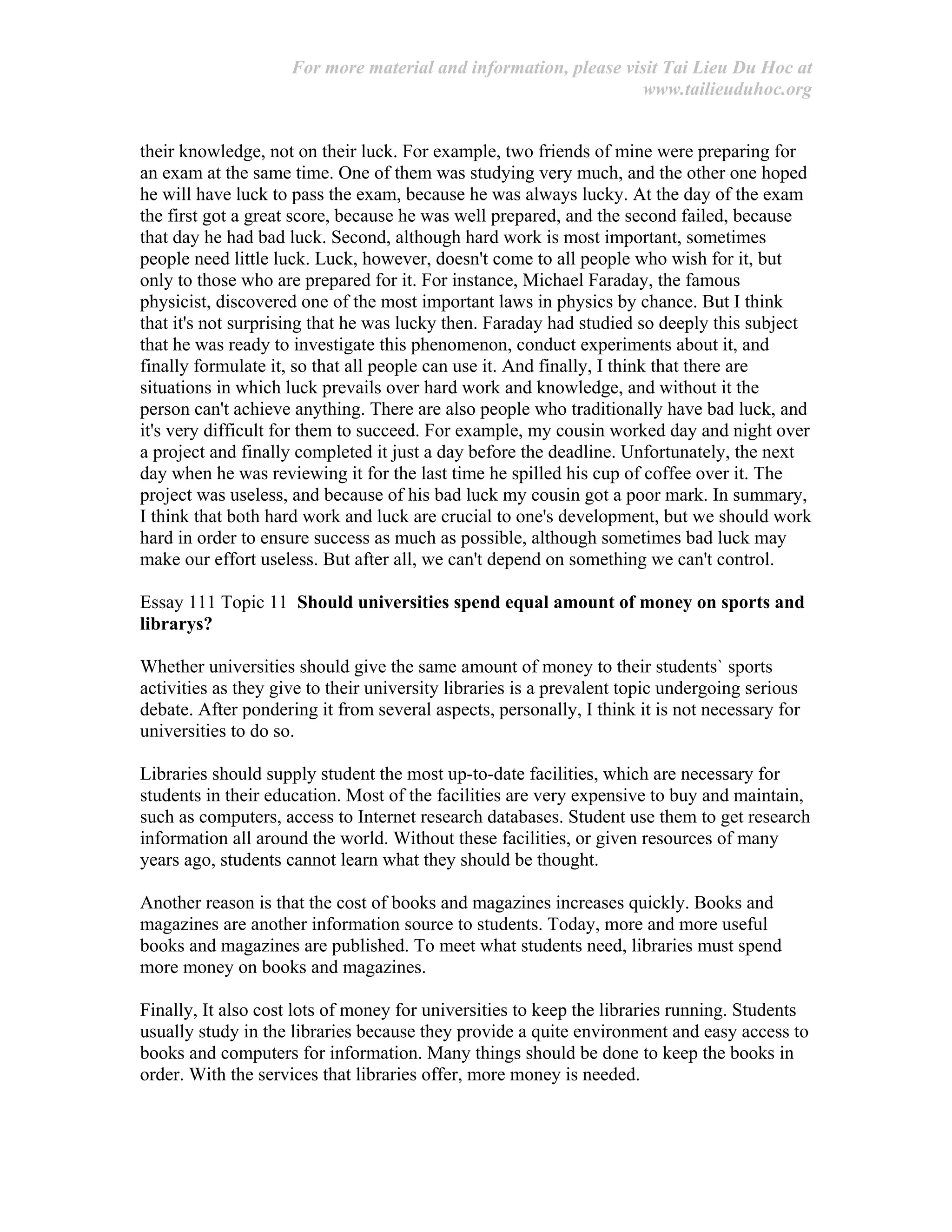 For more material and information, please visit Tai Lieu Du Hoc at
www.tailieuduhoc.org
their knowledge, not on their luck. For example, two friends of mine were preparing for
an exam at the same time. One of them was studying very much, and the other one hoped
he will have luck to pass the exam, because he was always lucky. At the day of the exam
the first got a great score, because he was well prepared, and the second failed, because
that day he had bad luck. Second, although hard work is most important, sometimes
people need little luck. Luck, however, doesn't come to all people who wish for it, but
only to those who are prepared for it. For instance, Michael Faraday, the famous
physicist, discovered one of the most important laws in physics by chance. But I think
that it's not surprising that he was lucky then. Faraday had studied so deeply this subject
that he was ready to investigate this phenomenon, conduct experiments about it, and
finally formulate it, so that all people can use it. And finally, I think that there are
situations in which luck prevails over hard work and knowledge, and without it the
person can't achieve anything. There are also people who traditionally have bad luck, and
it's very difficult for them to succeed. For example, my cousin worked day and night over
a project and finally completed it just a day before the deadline. Unfortunately, the next
day when he was reviewing it for the last time he spilled his cup of coffee over it. The
project was useless, and because of his bad luck my cousin got a poor mark. In summary,
I think that both hard work and luck are crucial to one's development, but we should work
hard in order to ensure success as much as possible, although sometimes bad luck may
make our effort useless. But after all, we can't depend on something we can't control.
Essay 111 Topic 11 Should universities spend equal amount of money on sports and
librarys?
Whether universities should give the same amount of money to their students` sports
activities as they give to their university libraries is a prevalent topic undergoing serious
debate. After pondering it from several aspects, personally, I think it is not necessary for
universities to do so.
Libraries should supply student the most up-to-date facilities, which are necessary for
students in their education. Most of the facilities are very expensive to buy and maintain,
such as computers, access to Internet research databases. Student use them to get research
information all around the world. Without these facilities, or given resources of many
years ago, students cannot learn what they should be thought.
Another reason is that the cost of books and magazines increases quickly. Books and
magazines are another information source to students. Today, more and more useful
books and magazines are published. To meet what students need, libraries must spend
more money on books and magazines.
Finally, It also cost lots of money for universities to keep the libraries running. Students
usually study in the libraries because they provide a quite environment and easy access to
books and computers for information. Many things should be done to keep the books in
order. With the services that libraries offer, more money is needed.
 