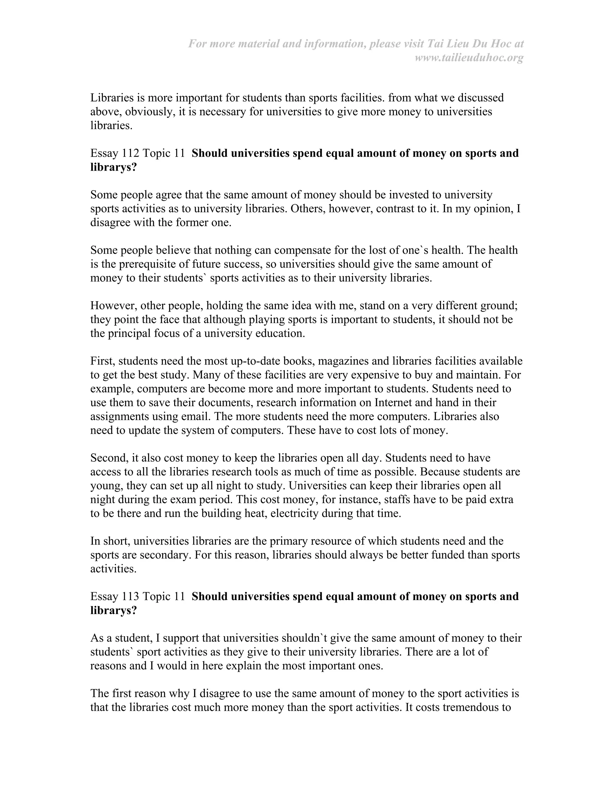 For more material and information, please visit Tai Lieu Du Hoc at
www.tailieuduhoc.org
Libraries is more important for students than sports facilities. from what we discussed
above, obviously, it is necessary for universities to give more money to universities
libraries.
Essay 112 Topic 11 Should universities spend equal amount of money on sports and
librarys?
Some people agree that the same amount of money should be invested to university
sports activities as to university libraries. Others, however, contrast to it. In my opinion, I
disagree with the former one.
Some people believe that nothing can compensate for the lost of one`s health. The health
is the prerequisite of future success, so universities should give the same amount of
money to their students` sports activities as to their university libraries.
However, other people, holding the same idea with me, stand on a very different ground;
they point the face that although playing sports is important to students, it should not be
the principal focus of a university education.
First, students need the most up-to-date books, magazines and libraries facilities available
to get the best study. Many of these facilities are very expensive to buy and maintain. For
example, computers are become more and more important to students. Students need to
use them to save their documents, research information on Internet and hand in their
assignments using email. The more students need the more computers. Libraries also
need to update the system of computers. These have to cost lots of money.
Second, it also cost money to keep the libraries open all day. Students need to have
access to all the libraries research tools as much of time as possible. Because students are
young, they can set up all night to study. Universities can keep their libraries open all
night during the exam period. This cost money, for instance, staffs have to be paid extra
to be there and run the building heat, electricity during that time.
In short, universities libraries are the primary resource of which students need and the
sports are secondary. For this reason, libraries should always be better funded than sports
activities.
Essay 113 Topic 11 Should universities spend equal amount of money on sports and
librarys?
As a student, I support that universities shouldn`t give the same amount of money to their
students` sport activities as they give to their university libraries. There are a lot of
reasons and I would in here explain the most important ones.
The first reason why I disagree to use the same amount of money to the sport activities is
that the libraries cost much more money than the sport activities. It costs tremendous to
 