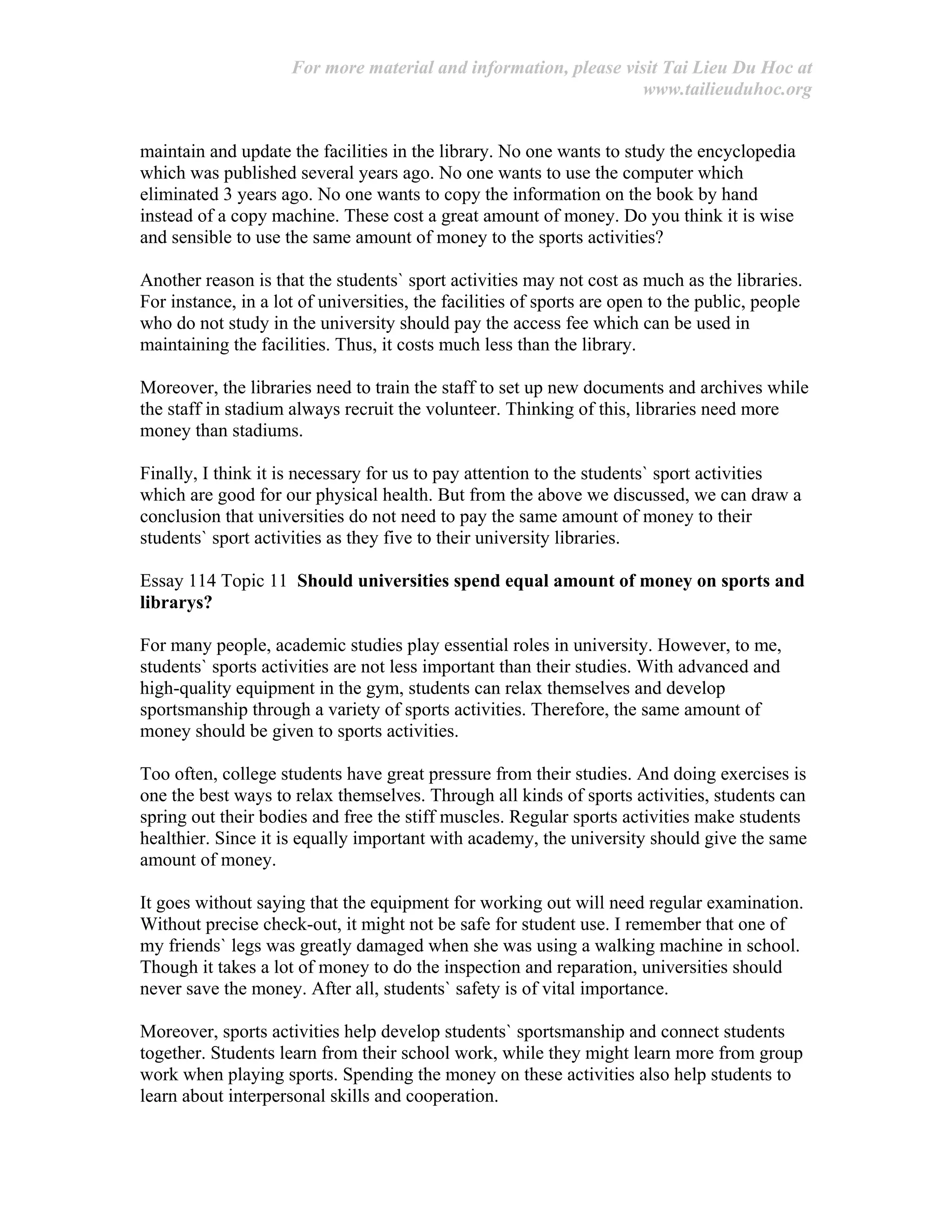 For more material and information, please visit Tai Lieu Du Hoc at
www.tailieuduhoc.org
maintain and update the facilities in the library. No one wants to study the encyclopedia
which was published several years ago. No one wants to use the computer which
eliminated 3 years ago. No one wants to copy the information on the book by hand
instead of a copy machine. These cost a great amount of money. Do you think it is wise
and sensible to use the same amount of money to the sports activities?
Another reason is that the students` sport activities may not cost as much as the libraries.
For instance, in a lot of universities, the facilities of sports are open to the public, people
who do not study in the university should pay the access fee which can be used in
maintaining the facilities. Thus, it costs much less than the library.
Moreover, the libraries need to train the staff to set up new documents and archives while
the staff in stadium always recruit the volunteer. Thinking of this, libraries need more
money than stadiums.
Finally, I think it is necessary for us to pay attention to the students` sport activities
which are good for our physical health. But from the above we discussed, we can draw a
conclusion that universities do not need to pay the same amount of money to their
students` sport activities as they five to their university libraries.
Essay 114 Topic 11 Should universities spend equal amount of money on sports and
librarys?
For many people, academic studies play essential roles in university. However, to me,
students` sports activities are not less important than their studies. With advanced and
high-quality equipment in the gym, students can relax themselves and develop
sportsmanship through a variety of sports activities. Therefore, the same amount of
money should be given to sports activities.
Too often, college students have great pressure from their studies. And doing exercises is
one the best ways to relax themselves. Through all kinds of sports activities, students can
spring out their bodies and free the stiff muscles. Regular sports activities make students
healthier. Since it is equally important with academy, the university should give the same
amount of money.
It goes without saying that the equipment for working out will need regular examination.
Without precise check-out, it might not be safe for student use. I remember that one of
my friends` legs was greatly damaged when she was using a walking machine in school.
Though it takes a lot of money to do the inspection and reparation, universities should
never save the money. After all, students` safety is of vital importance.
Moreover, sports activities help develop students` sportsmanship and connect students
together. Students learn from their school work, while they might learn more from group
work when playing sports. Spending the money on these activities also help students to
learn about interpersonal skills and cooperation.
 