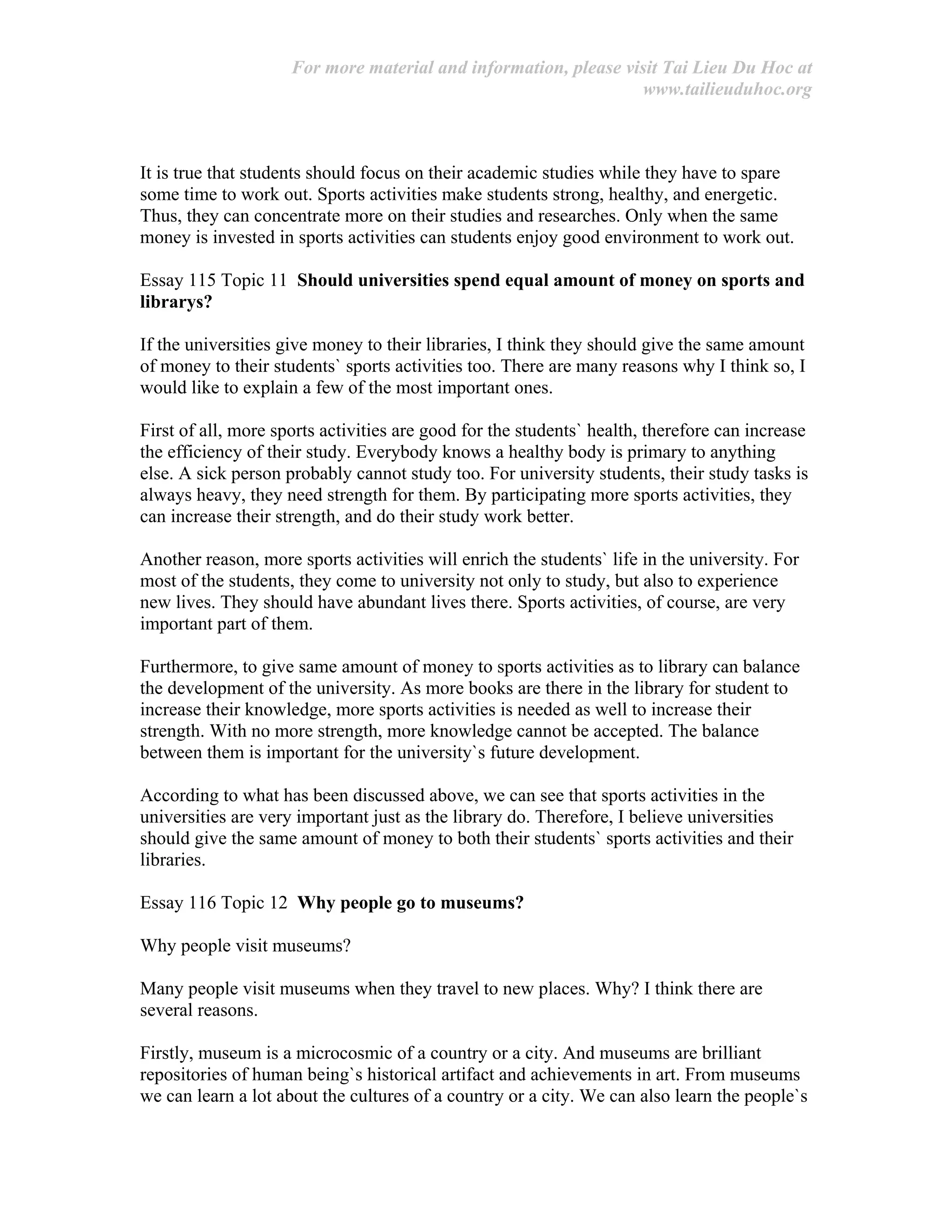 For more material and information, please visit Tai Lieu Du Hoc at
www.tailieuduhoc.org
It is true that students should focus on their academic studies while they have to spare
some time to work out. Sports activities make students strong, healthy, and energetic.
Thus, they can concentrate more on their studies and researches. Only when the same
money is invested in sports activities can students enjoy good environment to work out.
Essay 115 Topic 11 Should universities spend equal amount of money on sports and
librarys?
If the universities give money to their libraries, I think they should give the same amount
of money to their students` sports activities too. There are many reasons why I think so, I
would like to explain a few of the most important ones.
First of all, more sports activities are good for the students` health, therefore can increase
the efficiency of their study. Everybody knows a healthy body is primary to anything
else. A sick person probably cannot study too. For university students, their study tasks is
always heavy, they need strength for them. By participating more sports activities, they
can increase their strength, and do their study work better.
Another reason, more sports activities will enrich the students` life in the university. For
most of the students, they come to university not only to study, but also to experience
new lives. They should have abundant lives there. Sports activities, of course, are very
important part of them.
Furthermore, to give same amount of money to sports activities as to library can balance
the development of the university. As more books are there in the library for student to
increase their knowledge, more sports activities is needed as well to increase their
strength. With no more strength, more knowledge cannot be accepted. The balance
between them is important for the university`s future development.
According to what has been discussed above, we can see that sports activities in the
universities are very important just as the library do. Therefore, I believe universities
should give the same amount of money to both their students` sports activities and their
libraries.
Essay 116 Topic 12 Why people go to museums?
Why people visit museums?
Many people visit museums when they travel to new places. Why? I think there are
several reasons.
Firstly, museum is a microcosmic of a country or a city. And museums are brilliant
repositories of human being`s historical artifact and achievements in art. From museums
we can learn a lot about the cultures of a country or a city. We can also learn the people`s
 