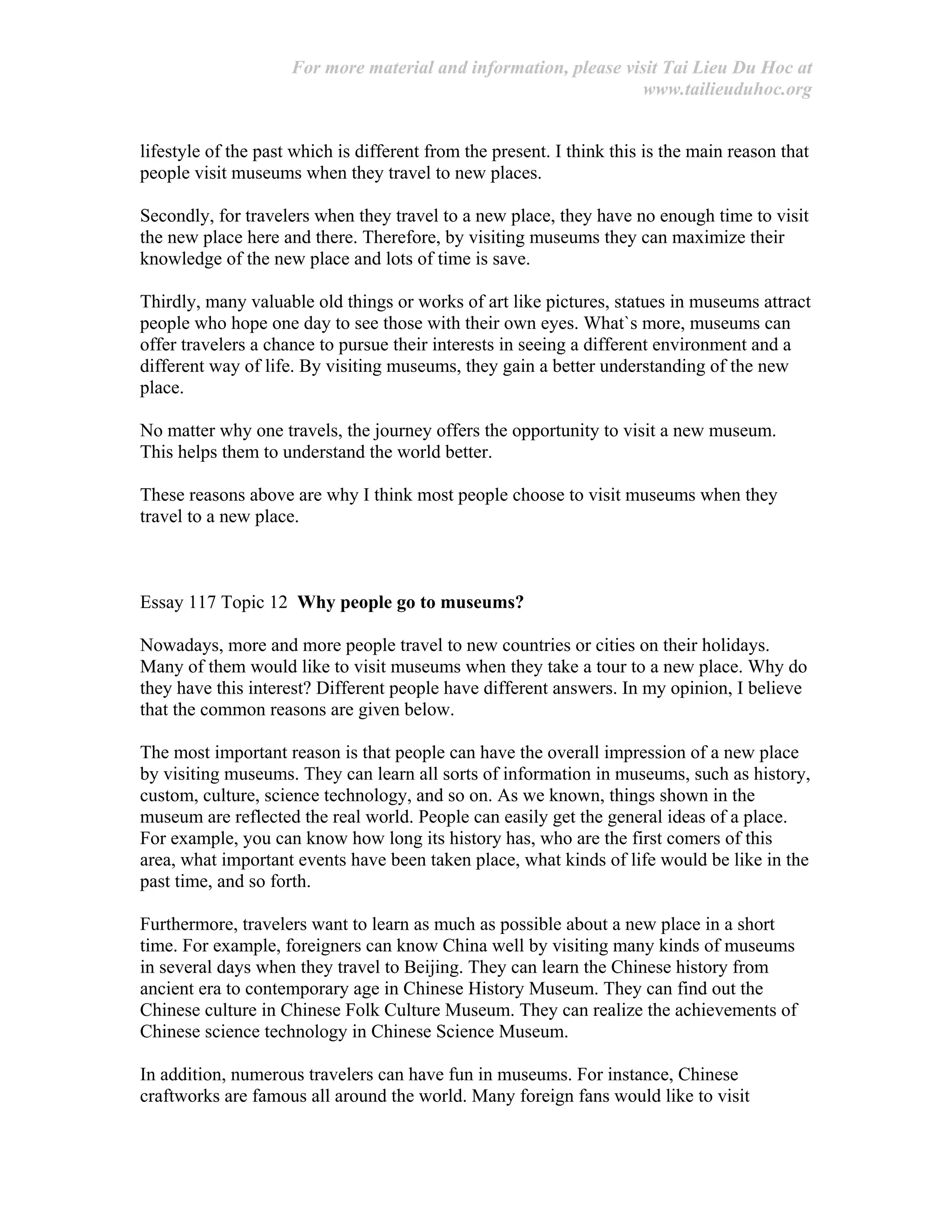 For more material and information, please visit Tai Lieu Du Hoc at
www.tailieuduhoc.org
lifestyle of the past which is different from the present. I think this is the main reason that
people visit museums when they travel to new places.
Secondly, for travelers when they travel to a new place, they have no enough time to visit
the new place here and there. Therefore, by visiting museums they can maximize their
knowledge of the new place and lots of time is save.
Thirdly, many valuable old things or works of art like pictures, statues in museums attract
people who hope one day to see those with their own eyes. What`s more, museums can
offer travelers a chance to pursue their interests in seeing a different environment and a
different way of life. By visiting museums, they gain a better understanding of the new
place.
No matter why one travels, the journey offers the opportunity to visit a new museum.
This helps them to understand the world better.
These reasons above are why I think most people choose to visit museums when they
travel to a new place.
Essay 117 Topic 12 Why people go to museums?
Nowadays, more and more people travel to new countries or cities on their holidays.
Many of them would like to visit museums when they take a tour to a new place. Why do
they have this interest? Different people have different answers. In my opinion, I believe
that the common reasons are given below.
The most important reason is that people can have the overall impression of a new place
by visiting museums. They can learn all sorts of information in museums, such as history,
custom, culture, science technology, and so on. As we known, things shown in the
museum are reflected the real world. People can easily get the general ideas of a place.
For example, you can know how long its history has, who are the first comers of this
area, what important events have been taken place, what kinds of life would be like in the
past time, and so forth.
Furthermore, travelers want to learn as much as possible about a new place in a short
time. For example, foreigners can know China well by visiting many kinds of museums
in several days when they travel to Beijing. They can learn the Chinese history from
ancient era to contemporary age in Chinese History Museum. They can find out the
Chinese culture in Chinese Folk Culture Museum. They can realize the achievements of
Chinese science technology in Chinese Science Museum.
In addition, numerous travelers can have fun in museums. For instance, Chinese
craftworks are famous all around the world. Many foreign fans would like to visit
 