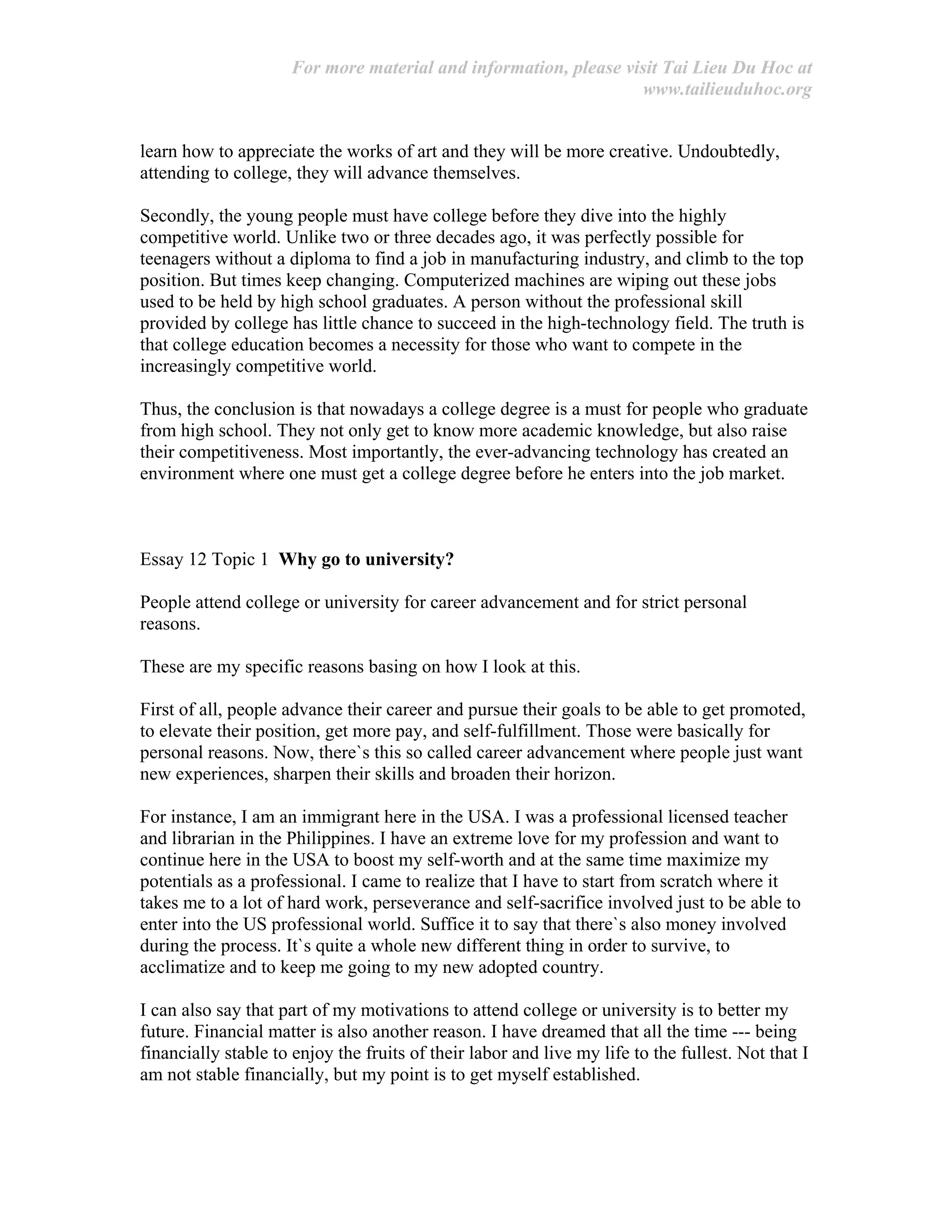 For more material and information, please visit Tai Lieu Du Hoc at
www.tailieuduhoc.org
learn how to appreciate the works of art and they will be more creative. Undoubtedly,
attending to college, they will advance themselves.
Secondly, the young people must have college before they dive into the highly
competitive world. Unlike two or three decades ago, it was perfectly possible for
teenagers without a diploma to find a job in manufacturing industry, and climb to the top
position. But times keep changing. Computerized machines are wiping out these jobs
used to be held by high school graduates. A person without the professional skill
provided by college has little chance to succeed in the high-technology field. The truth is
that college education becomes a necessity for those who want to compete in the
increasingly competitive world.
Thus, the conclusion is that nowadays a college degree is a must for people who graduate
from high school. They not only get to know more academic knowledge, but also raise
their competitiveness. Most importantly, the ever-advancing technology has created an
environment where one must get a college degree before he enters into the job market.
Essay 12 Topic 1 Why go to university?
People attend college or university for career advancement and for strict personal
reasons.
These are my specific reasons basing on how I look at this.
First of all, people advance their career and pursue their goals to be able to get promoted,
to elevate their position, get more pay, and self-fulfillment. Those were basically for
personal reasons. Now, there`s this so called career advancement where people just want
new experiences, sharpen their skills and broaden their horizon.
For instance, I am an immigrant here in the USA. I was a professional licensed teacher
and librarian in the Philippines. I have an extreme love for my profession and want to
continue here in the USA to boost my self-worth and at the same time maximize my
potentials as a professional. I came to realize that I have to start from scratch where it
takes me to a lot of hard work, perseverance and self-sacrifice involved just to be able to
enter into the US professional world. Suffice it to say that there`s also money involved
during the process. It`s quite a whole new different thing in order to survive, to
acclimatize and to keep me going to my new adopted country.
I can also say that part of my motivations to attend college or university is to better my
future. Financial matter is also another reason. I have dreamed that all the time --- being
financially stable to enjoy the fruits of their labor and live my life to the fullest. Not that I
am not stable financially, but my point is to get myself established.
 