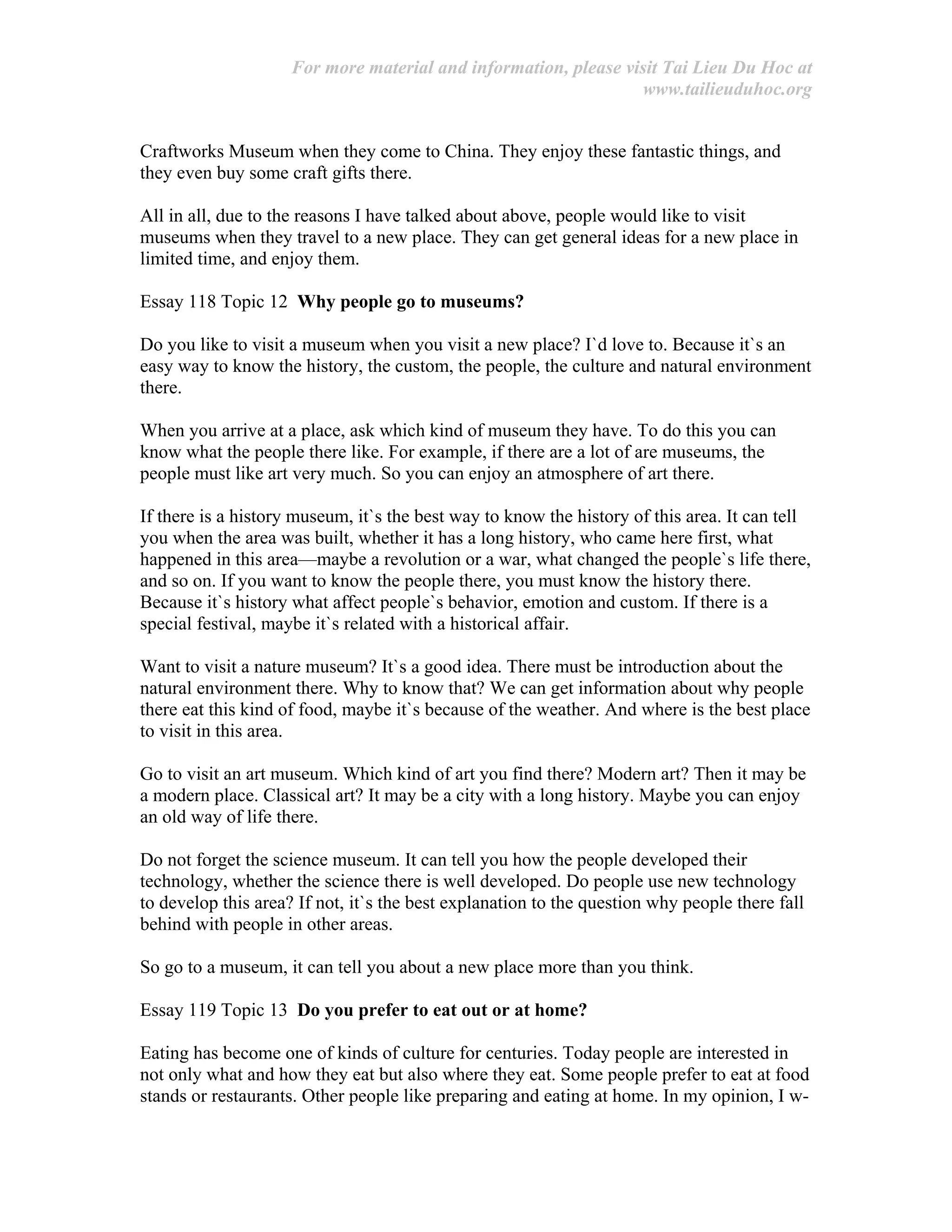 For more material and information, please visit Tai Lieu Du Hoc at
www.tailieuduhoc.org
Craftworks Museum when they come to China. They enjoy these fantastic things, and
they even buy some craft gifts there.
All in all, due to the reasons I have talked about above, people would like to visit
museums when they travel to a new place. They can get general ideas for a new place in
limited time, and enjoy them.
Essay 118 Topic 12 Why people go to museums?
Do you like to visit a museum when you visit a new place? I`d love to. Because it`s an
easy way to know the history, the custom, the people, the culture and natural environment
there.
When you arrive at a place, ask which kind of museum they have. To do this you can
know what the people there like. For example, if there are a lot of are museums, the
people must like art very much. So you can enjoy an atmosphere of art there.
If there is a history museum, it`s the best way to know the history of this area. It can tell
you when the area was built, whether it has a long history, who came here first, what
happened in this area—maybe a revolution or a war, what changed the people`s life there,
and so on. If you want to know the people there, you must know the history there.
Because it`s history what affect people`s behavior, emotion and custom. If there is a
special festival, maybe it`s related with a historical affair.
Want to visit a nature museum? It`s a good idea. There must be introduction about the
natural environment there. Why to know that? We can get information about why people
there eat this kind of food, maybe it`s because of the weather. And where is the best place
to visit in this area.
Go to visit an art museum. Which kind of art you find there? Modern art? Then it may be
a modern place. Classical art? It may be a city with a long history. Maybe you can enjoy
an old way of life there.
Do not forget the science museum. It can tell you how the people developed their
technology, whether the science there is well developed. Do people use new technology
to develop this area? If not, it`s the best explanation to the question why people there fall
behind with people in other areas.
So go to a museum, it can tell you about a new place more than you think.
Essay 119 Topic 13 Do you prefer to eat out or at home?
Eating has become one of kinds of culture for centuries. Today people are interested in
not only what and how they eat but also where they eat. Some people prefer to eat at food
stands or restaurants. Other people like preparing and eating at home. In my opinion, I w-
 