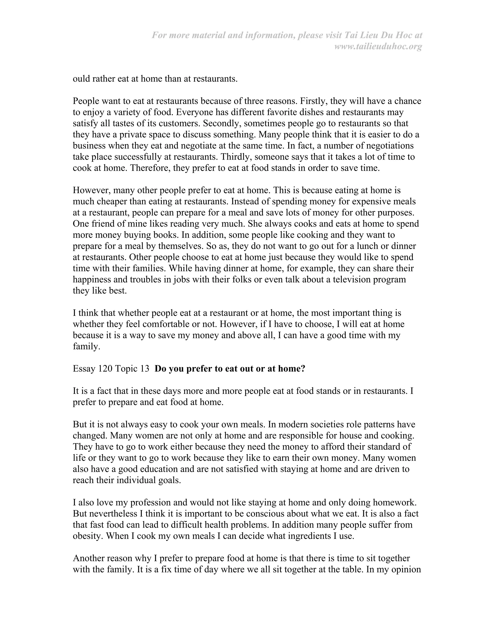 For more material and information, please visit Tai Lieu Du Hoc at
www.tailieuduhoc.org
ould rather eat at home than at restaurants.
People want to eat at restaurants because of three reasons. Firstly, they will have a chance
to enjoy a variety of food. Everyone has different favorite dishes and restaurants may
satisfy all tastes of its customers. Secondly, sometimes people go to restaurants so that
they have a private space to discuss something. Many people think that it is easier to do a
business when they eat and negotiate at the same time. In fact, a number of negotiations
take place successfully at restaurants. Thirdly, someone says that it takes a lot of time to
cook at home. Therefore, they prefer to eat at food stands in order to save time.
However, many other people prefer to eat at home. This is because eating at home is
much cheaper than eating at restaurants. Instead of spending money for expensive meals
at a restaurant, people can prepare for a meal and save lots of money for other purposes.
One friend of mine likes reading very much. She always cooks and eats at home to spend
more money buying books. In addition, some people like cooking and they want to
prepare for a meal by themselves. So as, they do not want to go out for a lunch or dinner
at restaurants. Other people choose to eat at home just because they would like to spend
time with their families. While having dinner at home, for example, they can share their
happiness and troubles in jobs with their folks or even talk about a television program
they like best.
I think that whether people eat at a restaurant or at home, the most important thing is
whether they feel comfortable or not. However, if I have to choose, I will eat at home
because it is a way to save my money and above all, I can have a good time with my
family.
Essay 120 Topic 13 Do you prefer to eat out or at home?
It is a fact that in these days more and more people eat at food stands or in restaurants. I
prefer to prepare and eat food at home.
But it is not always easy to cook your own meals. In modern societies role patterns have
changed. Many women are not only at home and are responsible for house and cooking.
They have to go to work either because they need the money to afford their standard of
life or they want to go to work because they like to earn their own money. Many women
also have a good education and are not satisfied with staying at home and are driven to
reach their individual goals.
I also love my profession and would not like staying at home and only doing homework.
But nevertheless I think it is important to be conscious about what we eat. It is also a fact
that fast food can lead to difficult health problems. In addition many people suffer from
obesity. When I cook my own meals I can decide what ingredients I use.
Another reason why I prefer to prepare food at home is that there is time to sit together
with the family. It is a fix time of day where we all sit together at the table. In my opinion
 