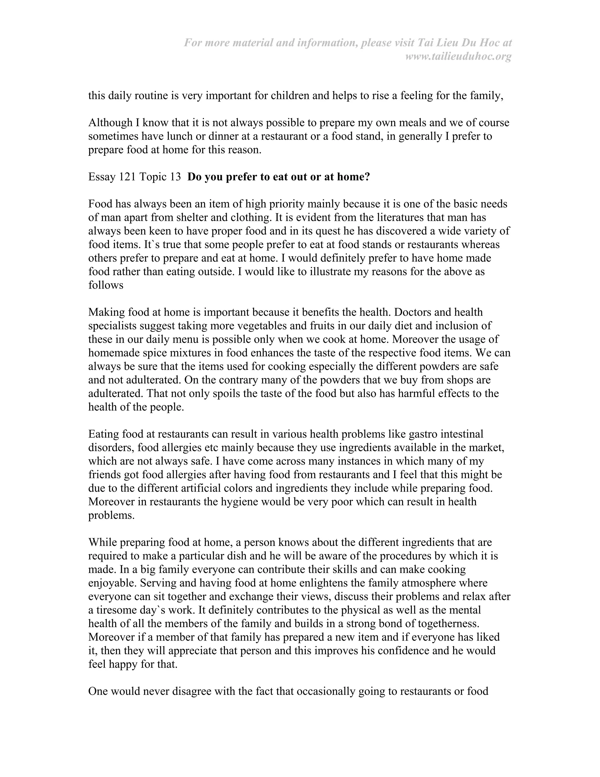 For more material and information, please visit Tai Lieu Du Hoc at
www.tailieuduhoc.org
this daily routine is very important for children and helps to rise a feeling for the family,
Although I know that it is not always possible to prepare my own meals and we of course
sometimes have lunch or dinner at a restaurant or a food stand, in generally I prefer to
prepare food at home for this reason.
Essay 121 Topic 13 Do you prefer to eat out or at home?
Food has always been an item of high priority mainly because it is one of the basic needs
of man apart from shelter and clothing. It is evident from the literatures that man has
always been keen to have proper food and in its quest he has discovered a wide variety of
food items. It`s true that some people prefer to eat at food stands or restaurants whereas
others prefer to prepare and eat at home. I would definitely prefer to have home made
food rather than eating outside. I would like to illustrate my reasons for the above as
follows
Making food at home is important because it benefits the health. Doctors and health
specialists suggest taking more vegetables and fruits in our daily diet and inclusion of
these in our daily menu is possible only when we cook at home. Moreover the usage of
homemade spice mixtures in food enhances the taste of the respective food items. We can
always be sure that the items used for cooking especially the different powders are safe
and not adulterated. On the contrary many of the powders that we buy from shops are
adulterated. That not only spoils the taste of the food but also has harmful effects to the
health of the people.
Eating food at restaurants can result in various health problems like gastro intestinal
disorders, food allergies etc mainly because they use ingredients available in the market,
which are not always safe. I have come across many instances in which many of my
friends got food allergies after having food from restaurants and I feel that this might be
due to the different artificial colors and ingredients they include while preparing food.
Moreover in restaurants the hygiene would be very poor which can result in health
problems.
While preparing food at home, a person knows about the different ingredients that are
required to make a particular dish and he will be aware of the procedures by which it is
made. In a big family everyone can contribute their skills and can make cooking
enjoyable. Serving and having food at home enlightens the family atmosphere where
everyone can sit together and exchange their views, discuss their problems and relax after
a tiresome day`s work. It definitely contributes to the physical as well as the mental
health of all the members of the family and builds in a strong bond of togetherness.
Moreover if a member of that family has prepared a new item and if everyone has liked
it, then they will appreciate that person and this improves his confidence and he would
feel happy for that.
One would never disagree with the fact that occasionally going to restaurants or food
 