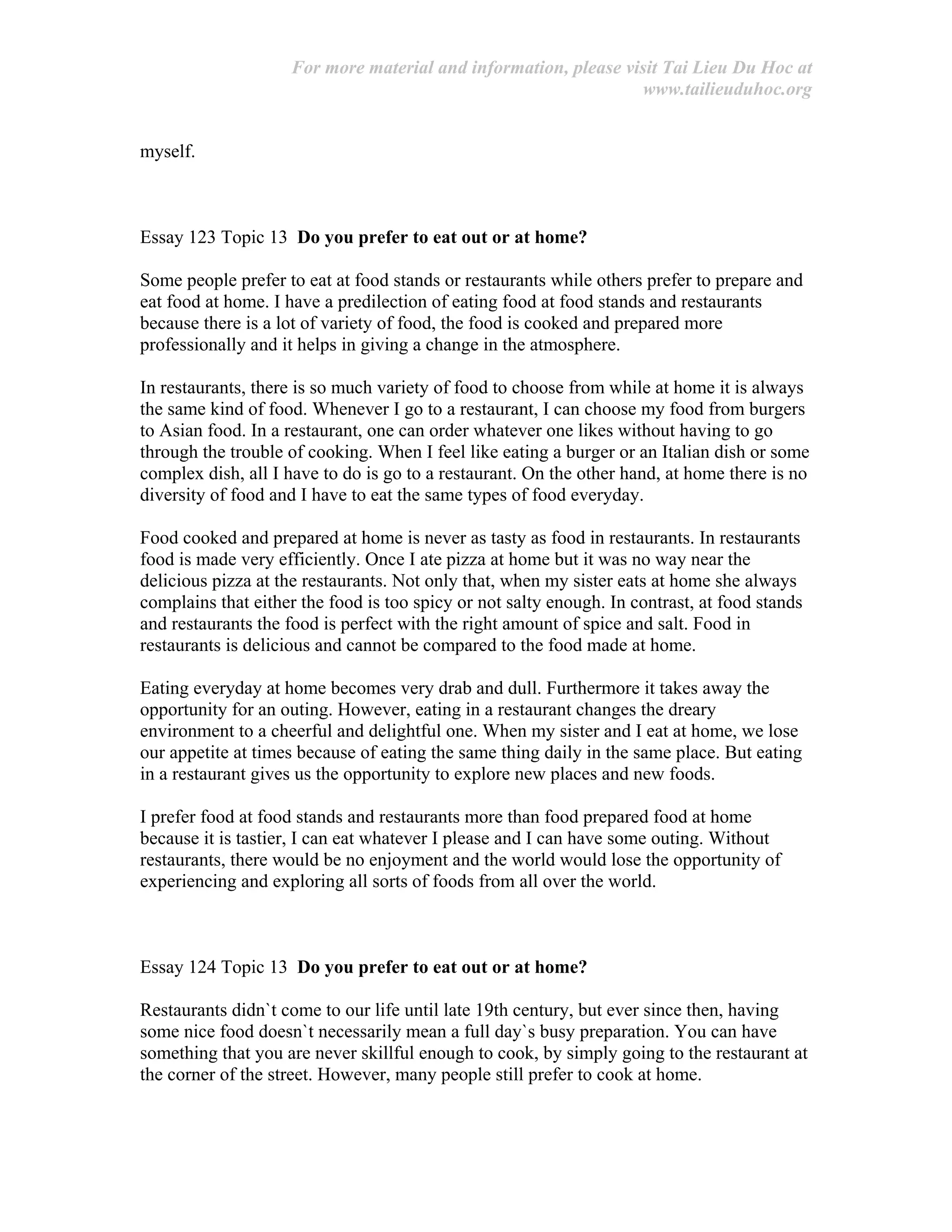 For more material and information, please visit Tai Lieu Du Hoc at
www.tailieuduhoc.org
myself.
Essay 123 Topic 13 Do you prefer to eat out or at home?
Some people prefer to eat at food stands or restaurants while others prefer to prepare and
eat food at home. I have a predilection of eating food at food stands and restaurants
because there is a lot of variety of food, the food is cooked and prepared more
professionally and it helps in giving a change in the atmosphere.
In restaurants, there is so much variety of food to choose from while at home it is always
the same kind of food. Whenever I go to a restaurant, I can choose my food from burgers
to Asian food. In a restaurant, one can order whatever one likes without having to go
through the trouble of cooking. When I feel like eating a burger or an Italian dish or some
complex dish, all I have to do is go to a restaurant. On the other hand, at home there is no
diversity of food and I have to eat the same types of food everyday.
Food cooked and prepared at home is never as tasty as food in restaurants. In restaurants
food is made very efficiently. Once I ate pizza at home but it was no way near the
delicious pizza at the restaurants. Not only that, when my sister eats at home she always
complains that either the food is too spicy or not salty enough. In contrast, at food stands
and restaurants the food is perfect with the right amount of spice and salt. Food in
restaurants is delicious and cannot be compared to the food made at home.
Eating everyday at home becomes very drab and dull. Furthermore it takes away the
opportunity for an outing. However, eating in a restaurant changes the dreary
environment to a cheerful and delightful one. When my sister and I eat at home, we lose
our appetite at times because of eating the same thing daily in the same place. But eating
in a restaurant gives us the opportunity to explore new places and new foods.
I prefer food at food stands and restaurants more than food prepared food at home
because it is tastier, I can eat whatever I please and I can have some outing. Without
restaurants, there would be no enjoyment and the world would lose the opportunity of
experiencing and exploring all sorts of foods from all over the world.
Essay 124 Topic 13 Do you prefer to eat out or at home?
Restaurants didn`t come to our life until late 19th century, but ever since then, having
some nice food doesn`t necessarily mean a full day`s busy preparation. You can have
something that you are never skillful enough to cook, by simply going to the restaurant at
the corner of the street. However, many people still prefer to cook at home.
 
