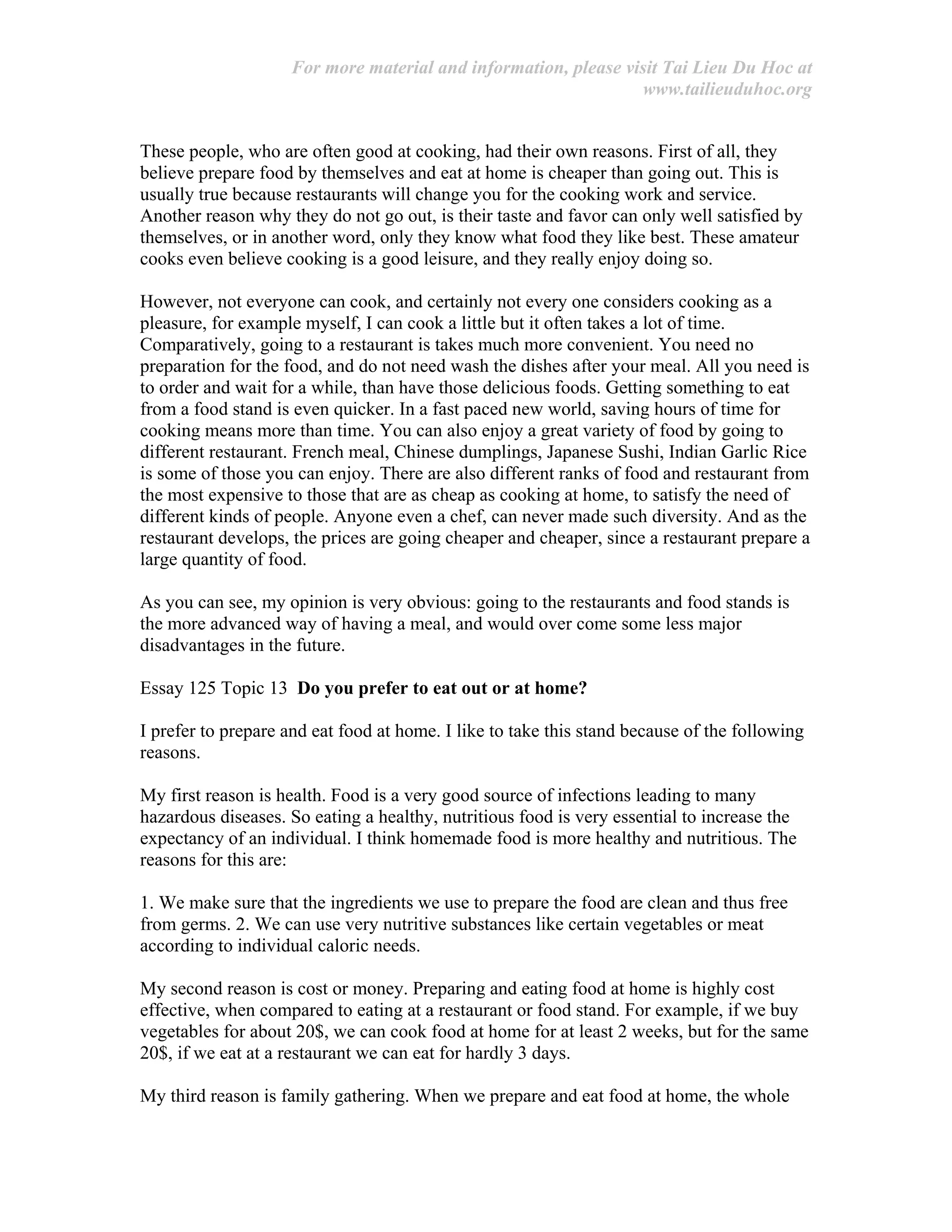 For more material and information, please visit Tai Lieu Du Hoc at
www.tailieuduhoc.org
These people, who are often good at cooking, had their own reasons. First of all, they
believe prepare food by themselves and eat at home is cheaper than going out. This is
usually true because restaurants will change you for the cooking work and service.
Another reason why they do not go out, is their taste and favor can only well satisfied by
themselves, or in another word, only they know what food they like best. These amateur
cooks even believe cooking is a good leisure, and they really enjoy doing so.
However, not everyone can cook, and certainly not every one considers cooking as a
pleasure, for example myself, I can cook a little but it often takes a lot of time.
Comparatively, going to a restaurant is takes much more convenient. You need no
preparation for the food, and do not need wash the dishes after your meal. All you need is
to order and wait for a while, than have those delicious foods. Getting something to eat
from a food stand is even quicker. In a fast paced new world, saving hours of time for
cooking means more than time. You can also enjoy a great variety of food by going to
different restaurant. French meal, Chinese dumplings, Japanese Sushi, Indian Garlic Rice
is some of those you can enjoy. There are also different ranks of food and restaurant from
the most expensive to those that are as cheap as cooking at home, to satisfy the need of
different kinds of people. Anyone even a chef, can never made such diversity. And as the
restaurant develops, the prices are going cheaper and cheaper, since a restaurant prepare a
large quantity of food.
As you can see, my opinion is very obvious: going to the restaurants and food stands is
the more advanced way of having a meal, and would over come some less major
disadvantages in the future.
Essay 125 Topic 13 Do you prefer to eat out or at home?
I prefer to prepare and eat food at home. I like to take this stand because of the following
reasons.
My first reason is health. Food is a very good source of infections leading to many
hazardous diseases. So eating a healthy, nutritious food is very essential to increase the
expectancy of an individual. I think homemade food is more healthy and nutritious. The
reasons for this are:
1. We make sure that the ingredients we use to prepare the food are clean and thus free
from germs. 2. We can use very nutritive substances like certain vegetables or meat
according to individual caloric needs.
My second reason is cost or money. Preparing and eating food at home is highly cost
effective, when compared to eating at a restaurant or food stand. For example, if we buy
vegetables for about 20$, we can cook food at home for at least 2 weeks, but for the same
20$, if we eat at a restaurant we can eat for hardly 3 days.
My third reason is family gathering. When we prepare and eat food at home, the whole
 