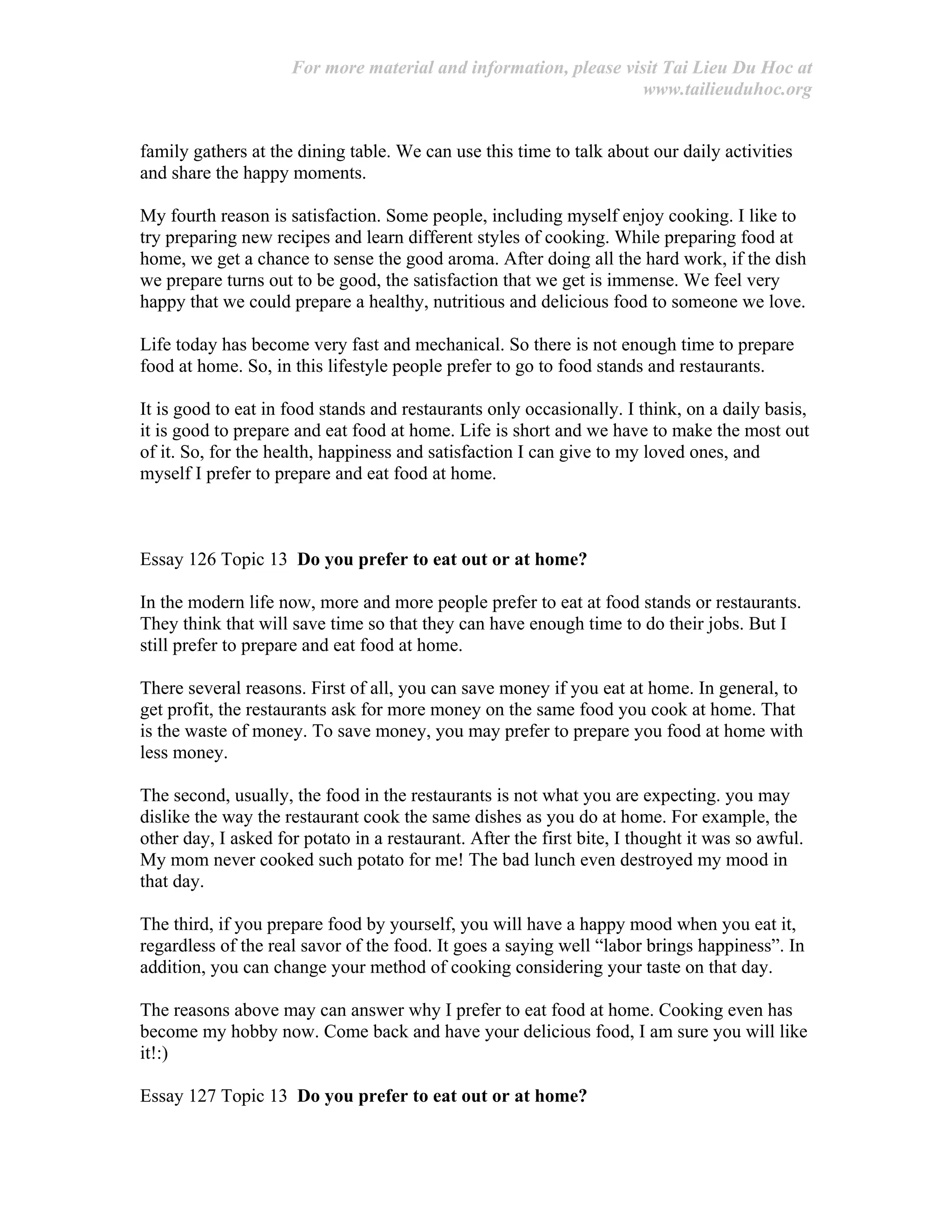 For more material and information, please visit Tai Lieu Du Hoc at
www.tailieuduhoc.org
family gathers at the dining table. We can use this time to talk about our daily activities
and share the happy moments.
My fourth reason is satisfaction. Some people, including myself enjoy cooking. I like to
try preparing new recipes and learn different styles of cooking. While preparing food at
home, we get a chance to sense the good aroma. After doing all the hard work, if the dish
we prepare turns out to be good, the satisfaction that we get is immense. We feel very
happy that we could prepare a healthy, nutritious and delicious food to someone we love.
Life today has become very fast and mechanical. So there is not enough time to prepare
food at home. So, in this lifestyle people prefer to go to food stands and restaurants.
It is good to eat in food stands and restaurants only occasionally. I think, on a daily basis,
it is good to prepare and eat food at home. Life is short and we have to make the most out
of it. So, for the health, happiness and satisfaction I can give to my loved ones, and
myself I prefer to prepare and eat food at home.
Essay 126 Topic 13 Do you prefer to eat out or at home?
In the modern life now, more and more people prefer to eat at food stands or restaurants.
They think that will save time so that they can have enough time to do their jobs. But I
still prefer to prepare and eat food at home.
There several reasons. First of all, you can save money if you eat at home. In general, to
get profit, the restaurants ask for more money on the same food you cook at home. That
is the waste of money. To save money, you may prefer to prepare you food at home with
less money.
The second, usually, the food in the restaurants is not what you are expecting. you may
dislike the way the restaurant cook the same dishes as you do at home. For example, the
other day, I asked for potato in a restaurant. After the first bite, I thought it was so awful.
My mom never cooked such potato for me! The bad lunch even destroyed my mood in
that day.
The third, if you prepare food by yourself, you will have a happy mood when you eat it,
regardless of the real savor of the food. It goes a saying well “labor brings happiness”. In
addition, you can change your method of cooking considering your taste on that day.
The reasons above may can answer why I prefer to eat food at home. Cooking even has
become my hobby now. Come back and have your delicious food, I am sure you will like
it!:)
Essay 127 Topic 13 Do you prefer to eat out or at home?
 