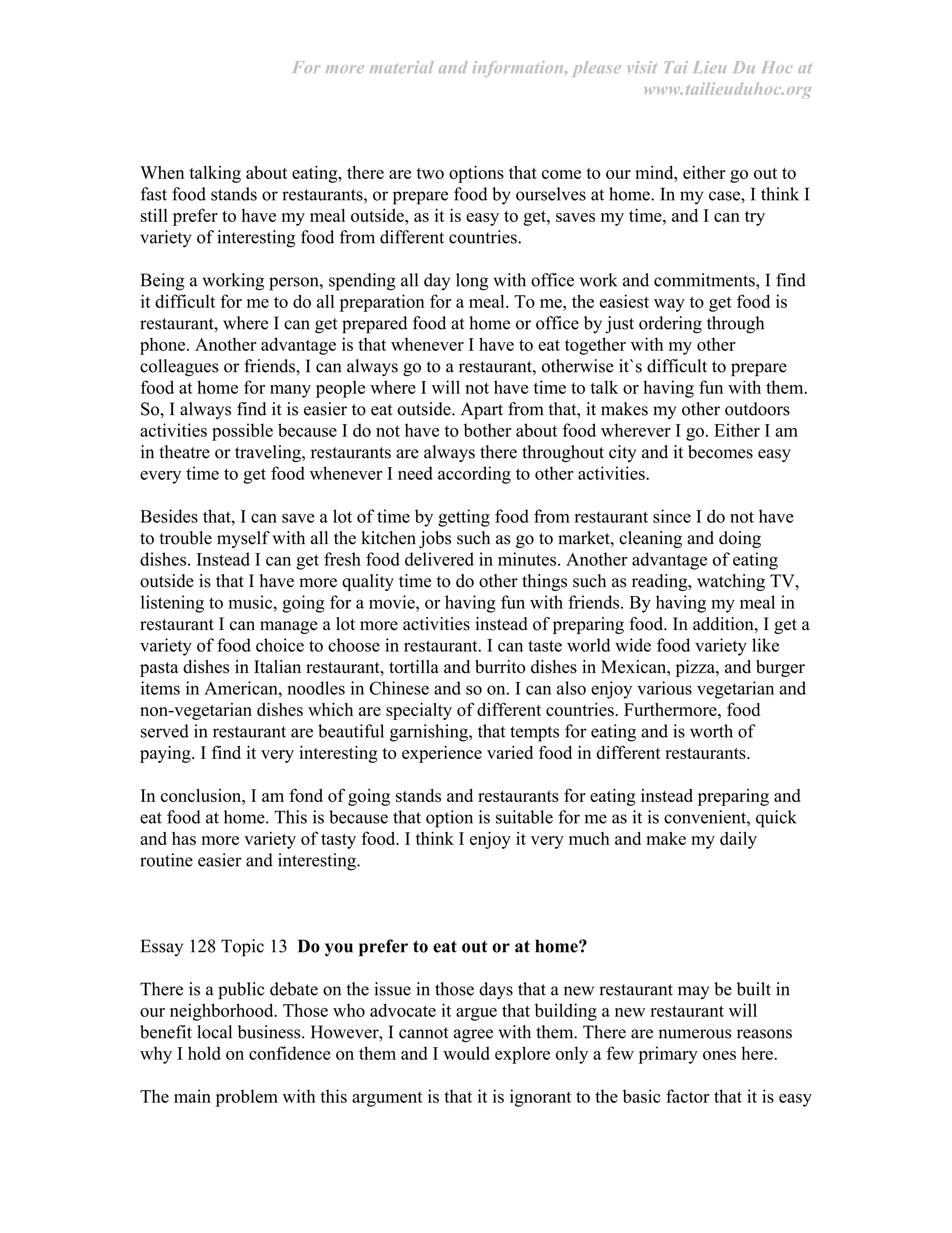 For more material and information, please visit Tai Lieu Du Hoc at
www.tailieuduhoc.org
When talking about eating, there are two options that come to our mind, either go out to
fast food stands or restaurants, or prepare food by ourselves at home. In my case, I think I
still prefer to have my meal outside, as it is easy to get, saves my time, and I can try
variety of interesting food from different countries.
Being a working person, spending all day long with office work and commitments, I find
it difficult for me to do all preparation for a meal. To me, the easiest way to get food is
restaurant, where I can get prepared food at home or office by just ordering through
phone. Another advantage is that whenever I have to eat together with my other
colleagues or friends, I can always go to a restaurant, otherwise it`s difficult to prepare
food at home for many people where I will not have time to talk or having fun with them.
So, I always find it is easier to eat outside. Apart from that, it makes my other outdoors
activities possible because I do not have to bother about food wherever I go. Either I am
in theatre or traveling, restaurants are always there throughout city and it becomes easy
every time to get food whenever I need according to other activities.
Besides that, I can save a lot of time by getting food from restaurant since I do not have
to trouble myself with all the kitchen jobs such as go to market, cleaning and doing
dishes. Instead I can get fresh food delivered in minutes. Another advantage of eating
outside is that I have more quality time to do other things such as reading, watching TV,
listening to music, going for a movie, or having fun with friends. By having my meal in
restaurant I can manage a lot more activities instead of preparing food. In addition, I get a
variety of food choice to choose in restaurant. I can taste world wide food variety like
pasta dishes in Italian restaurant, tortilla and burrito dishes in Mexican, pizza, and burger
items in American, noodles in Chinese and so on. I can also enjoy various vegetarian and
non-vegetarian dishes which are specialty of different countries. Furthermore, food
served in restaurant are beautiful garnishing, that tempts for eating and is worth of
paying. I find it very interesting to experience varied food in different restaurants.
In conclusion, I am fond of going stands and restaurants for eating instead preparing and
eat food at home. This is because that option is suitable for me as it is convenient, quick
and has more variety of tasty food. I think I enjoy it very much and make my daily
routine easier and interesting.
Essay 128 Topic 13 Do you prefer to eat out or at home?
There is a public debate on the issue in those days that a new restaurant may be built in
our neighborhood. Those who advocate it argue that building a new restaurant will
benefit local business. However, I cannot agree with them. There are numerous reasons
why I hold on confidence on them and I would explore only a few primary ones here.
The main problem with this argument is that it is ignorant to the basic factor that it is easy
 