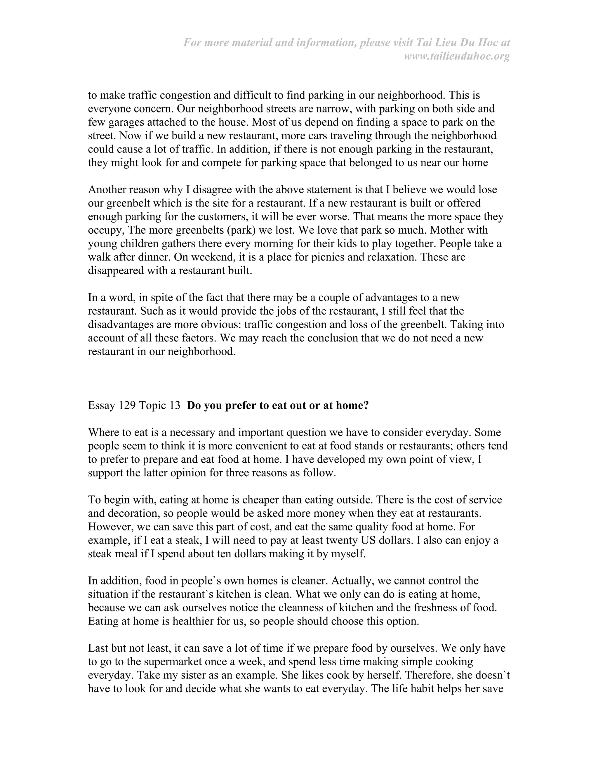 For more material and information, please visit Tai Lieu Du Hoc at
www.tailieuduhoc.org
to make traffic congestion and difficult to find parking in our neighborhood. This is
everyone concern. Our neighborhood streets are narrow, with parking on both side and
few garages attached to the house. Most of us depend on finding a space to park on the
street. Now if we build a new restaurant, more cars traveling through the neighborhood
could cause a lot of traffic. In addition, if there is not enough parking in the restaurant,
they might look for and compete for parking space that belonged to us near our home
Another reason why I disagree with the above statement is that I believe we would lose
our greenbelt which is the site for a restaurant. If a new restaurant is built or offered
enough parking for the customers, it will be ever worse. That means the more space they
occupy, The more greenbelts (park) we lost. We love that park so much. Mother with
young children gathers there every morning for their kids to play together. People take a
walk after dinner. On weekend, it is a place for picnics and relaxation. These are
disappeared with a restaurant built.
In a word, in spite of the fact that there may be a couple of advantages to a new
restaurant. Such as it would provide the jobs of the restaurant, I still feel that the
disadvantages are more obvious: traffic congestion and loss of the greenbelt. Taking into
account of all these factors. We may reach the conclusion that we do not need a new
restaurant in our neighborhood.
Essay 129 Topic 13 Do you prefer to eat out or at home?
Where to eat is a necessary and important question we have to consider everyday. Some
people seem to think it is more convenient to eat at food stands or restaurants; others tend
to prefer to prepare and eat food at home. I have developed my own point of view, I
support the latter opinion for three reasons as follow.
To begin with, eating at home is cheaper than eating outside. There is the cost of service
and decoration, so people would be asked more money when they eat at restaurants.
However, we can save this part of cost, and eat the same quality food at home. For
example, if I eat a steak, I will need to pay at least twenty US dollars. I also can enjoy a
steak meal if I spend about ten dollars making it by myself.
In addition, food in people`s own homes is cleaner. Actually, we cannot control the
situation if the restaurant`s kitchen is clean. What we only can do is eating at home,
because we can ask ourselves notice the cleanness of kitchen and the freshness of food.
Eating at home is healthier for us, so people should choose this option.
Last but not least, it can save a lot of time if we prepare food by ourselves. We only have
to go to the supermarket once a week, and spend less time making simple cooking
everyday. Take my sister as an example. She likes cook by herself. Therefore, she doesn`t
have to look for and decide what she wants to eat everyday. The life habit helps her save
 