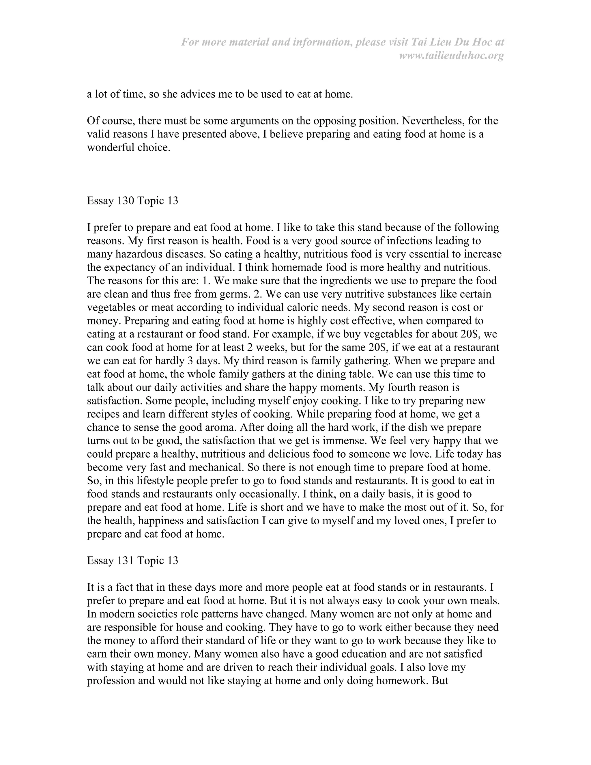 For more material and information, please visit Tai Lieu Du Hoc at
www.tailieuduhoc.org
a lot of time, so she advices me to be used to eat at home.
Of course, there must be some arguments on the opposing position. Nevertheless, for the
valid reasons I have presented above, I believe preparing and eating food at home is a
wonderful choice.
Essay 130 Topic 13
I prefer to prepare and eat food at home. I like to take this stand because of the following
reasons. My first reason is health. Food is a very good source of infections leading to
many hazardous diseases. So eating a healthy, nutritious food is very essential to increase
the expectancy of an individual. I think homemade food is more healthy and nutritious.
The reasons for this are: 1. We make sure that the ingredients we use to prepare the food
are clean and thus free from germs. 2. We can use very nutritive substances like certain
vegetables or meat according to individual caloric needs. My second reason is cost or
money. Preparing and eating food at home is highly cost effective, when compared to
eating at a restaurant or food stand. For example, if we buy vegetables for about 20$, we
can cook food at home for at least 2 weeks, but for the same 20$, if we eat at a restaurant
we can eat for hardly 3 days. My third reason is family gathering. When we prepare and
eat food at home, the whole family gathers at the dining table. We can use this time to
talk about our daily activities and share the happy moments. My fourth reason is
satisfaction. Some people, including myself enjoy cooking. I like to try preparing new
recipes and learn different styles of cooking. While preparing food at home, we get a
chance to sense the good aroma. After doing all the hard work, if the dish we prepare
turns out to be good, the satisfaction that we get is immense. We feel very happy that we
could prepare a healthy, nutritious and delicious food to someone we love. Life today has
become very fast and mechanical. So there is not enough time to prepare food at home.
So, in this lifestyle people prefer to go to food stands and restaurants. It is good to eat in
food stands and restaurants only occasionally. I think, on a daily basis, it is good to
prepare and eat food at home. Life is short and we have to make the most out of it. So, for
the health, happiness and satisfaction I can give to myself and my loved ones, I prefer to
prepare and eat food at home.
Essay 131 Topic 13
It is a fact that in these days more and more people eat at food stands or in restaurants. I
prefer to prepare and eat food at home. But it is not always easy to cook your own meals.
In modern societies role patterns have changed. Many women are not only at home and
are responsible for house and cooking. They have to go to work either because they need
the money to afford their standard of life or they want to go to work because they like to
earn their own money. Many women also have a good education and are not satisfied
with staying at home and are driven to reach their individual goals. I also love my
profession and would not like staying at home and only doing homework. But
 