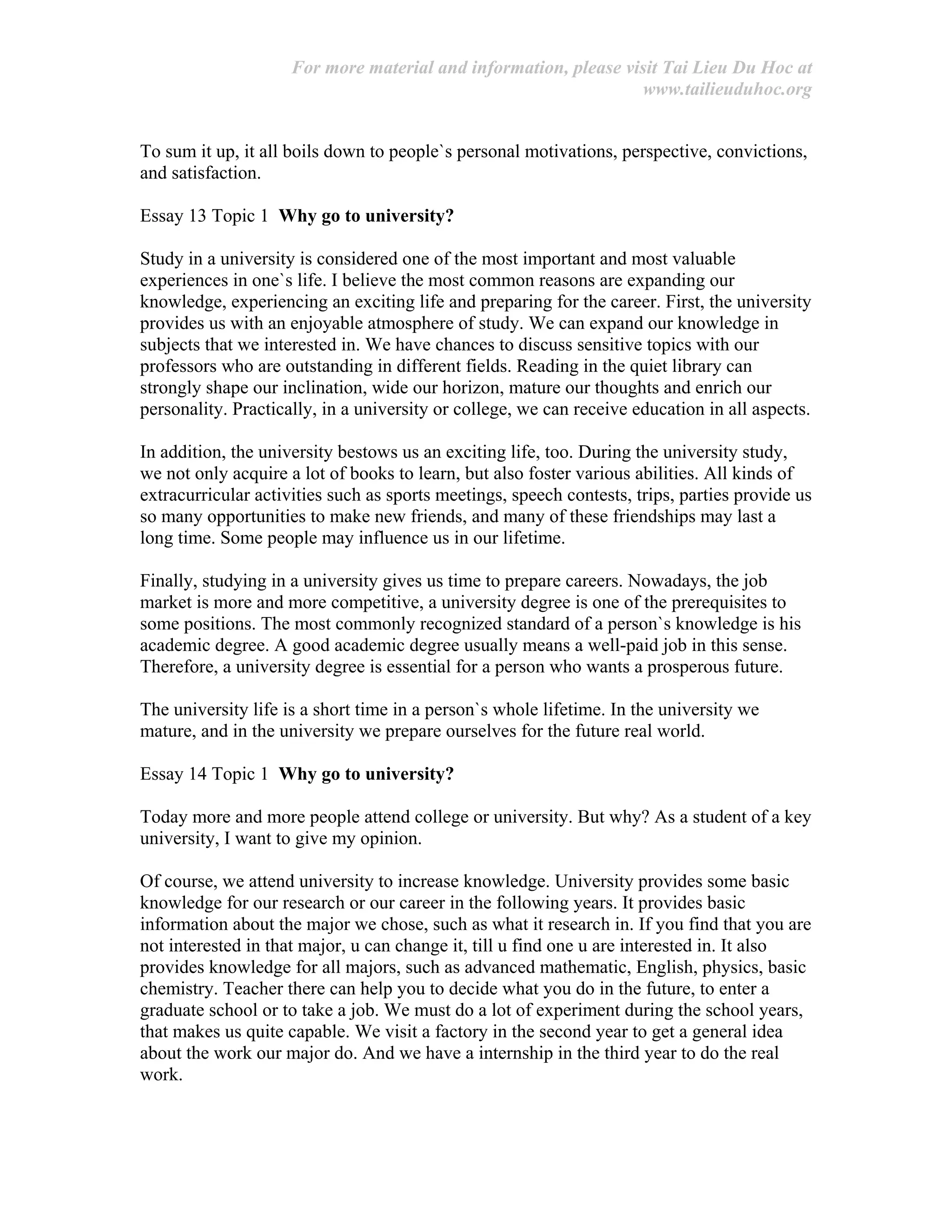 For more material and information, please visit Tai Lieu Du Hoc at
www.tailieuduhoc.org
To sum it up, it all boils down to people`s personal motivations, perspective, convictions,
and satisfaction.
Essay 13 Topic 1 Why go to university?
Study in a university is considered one of the most important and most valuable
experiences in one`s life. I believe the most common reasons are expanding our
knowledge, experiencing an exciting life and preparing for the career. First, the university
provides us with an enjoyable atmosphere of study. We can expand our knowledge in
subjects that we interested in. We have chances to discuss sensitive topics with our
professors who are outstanding in different fields. Reading in the quiet library can
strongly shape our inclination, wide our horizon, mature our thoughts and enrich our
personality. Practically, in a university or college, we can receive education in all aspects.
In addition, the university bestows us an exciting life, too. During the university study,
we not only acquire a lot of books to learn, but also foster various abilities. All kinds of
extracurricular activities such as sports meetings, speech contests, trips, parties provide us
so many opportunities to make new friends, and many of these friendships may last a
long time. Some people may influence us in our lifetime.
Finally, studying in a university gives us time to prepare careers. Nowadays, the job
market is more and more competitive, a university degree is one of the prerequisites to
some positions. The most commonly recognized standard of a person`s knowledge is his
academic degree. A good academic degree usually means a well-paid job in this sense.
Therefore, a university degree is essential for a person who wants a prosperous future.
The university life is a short time in a person`s whole lifetime. In the university we
mature, and in the university we prepare ourselves for the future real world.
Essay 14 Topic 1 Why go to university?
Today more and more people attend college or university. But why? As a student of a key
university, I want to give my opinion.
Of course, we attend university to increase knowledge. University provides some basic
knowledge for our research or our career in the following years. It provides basic
information about the major we chose, such as what it research in. If you find that you are
not interested in that major, u can change it, till u find one u are interested in. It also
provides knowledge for all majors, such as advanced mathematic, English, physics, basic
chemistry. Teacher there can help you to decide what you do in the future, to enter a
graduate school or to take a job. We must do a lot of experiment during the school years,
that makes us quite capable. We visit a factory in the second year to get a general idea
about the work our major do. And we have a internship in the third year to do the real
work.
 