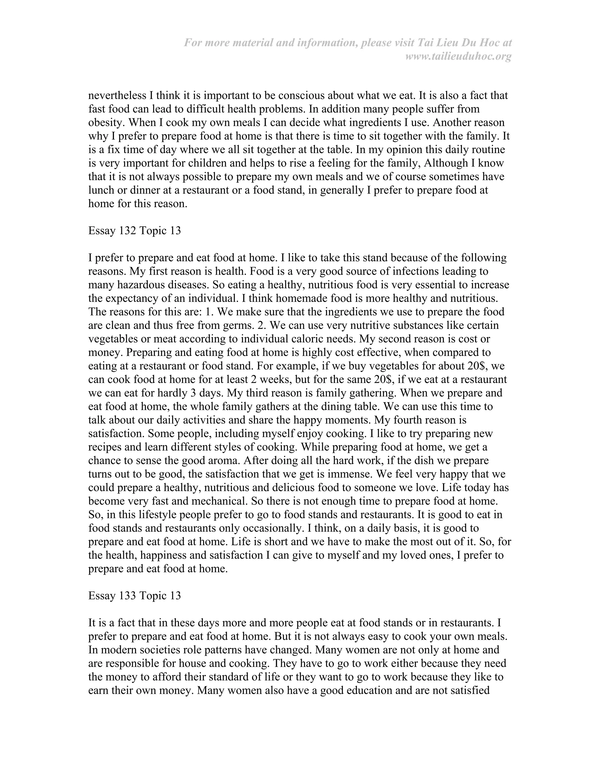 For more material and information, please visit Tai Lieu Du Hoc at
www.tailieuduhoc.org
nevertheless I think it is important to be conscious about what we eat. It is also a fact that
fast food can lead to difficult health problems. In addition many people suffer from
obesity. When I cook my own meals I can decide what ingredients I use. Another reason
why I prefer to prepare food at home is that there is time to sit together with the family. It
is a fix time of day where we all sit together at the table. In my opinion this daily routine
is very important for children and helps to rise a feeling for the family, Although I know
that it is not always possible to prepare my own meals and we of course sometimes have
lunch or dinner at a restaurant or a food stand, in generally I prefer to prepare food at
home for this reason.
Essay 132 Topic 13
I prefer to prepare and eat food at home. I like to take this stand because of the following
reasons. My first reason is health. Food is a very good source of infections leading to
many hazardous diseases. So eating a healthy, nutritious food is very essential to increase
the expectancy of an individual. I think homemade food is more healthy and nutritious.
The reasons for this are: 1. We make sure that the ingredients we use to prepare the food
are clean and thus free from germs. 2. We can use very nutritive substances like certain
vegetables or meat according to individual caloric needs. My second reason is cost or
money. Preparing and eating food at home is highly cost effective, when compared to
eating at a restaurant or food stand. For example, if we buy vegetables for about 20$, we
can cook food at home for at least 2 weeks, but for the same 20$, if we eat at a restaurant
we can eat for hardly 3 days. My third reason is family gathering. When we prepare and
eat food at home, the whole family gathers at the dining table. We can use this time to
talk about our daily activities and share the happy moments. My fourth reason is
satisfaction. Some people, including myself enjoy cooking. I like to try preparing new
recipes and learn different styles of cooking. While preparing food at home, we get a
chance to sense the good aroma. After doing all the hard work, if the dish we prepare
turns out to be good, the satisfaction that we get is immense. We feel very happy that we
could prepare a healthy, nutritious and delicious food to someone we love. Life today has
become very fast and mechanical. So there is not enough time to prepare food at home.
So, in this lifestyle people prefer to go to food stands and restaurants. It is good to eat in
food stands and restaurants only occasionally. I think, on a daily basis, it is good to
prepare and eat food at home. Life is short and we have to make the most out of it. So, for
the health, happiness and satisfaction I can give to myself and my loved ones, I prefer to
prepare and eat food at home.
Essay 133 Topic 13
It is a fact that in these days more and more people eat at food stands or in restaurants. I
prefer to prepare and eat food at home. But it is not always easy to cook your own meals.
In modern societies role patterns have changed. Many women are not only at home and
are responsible for house and cooking. They have to go to work either because they need
the money to afford their standard of life or they want to go to work because they like to
earn their own money. Many women also have a good education and are not satisfied
 