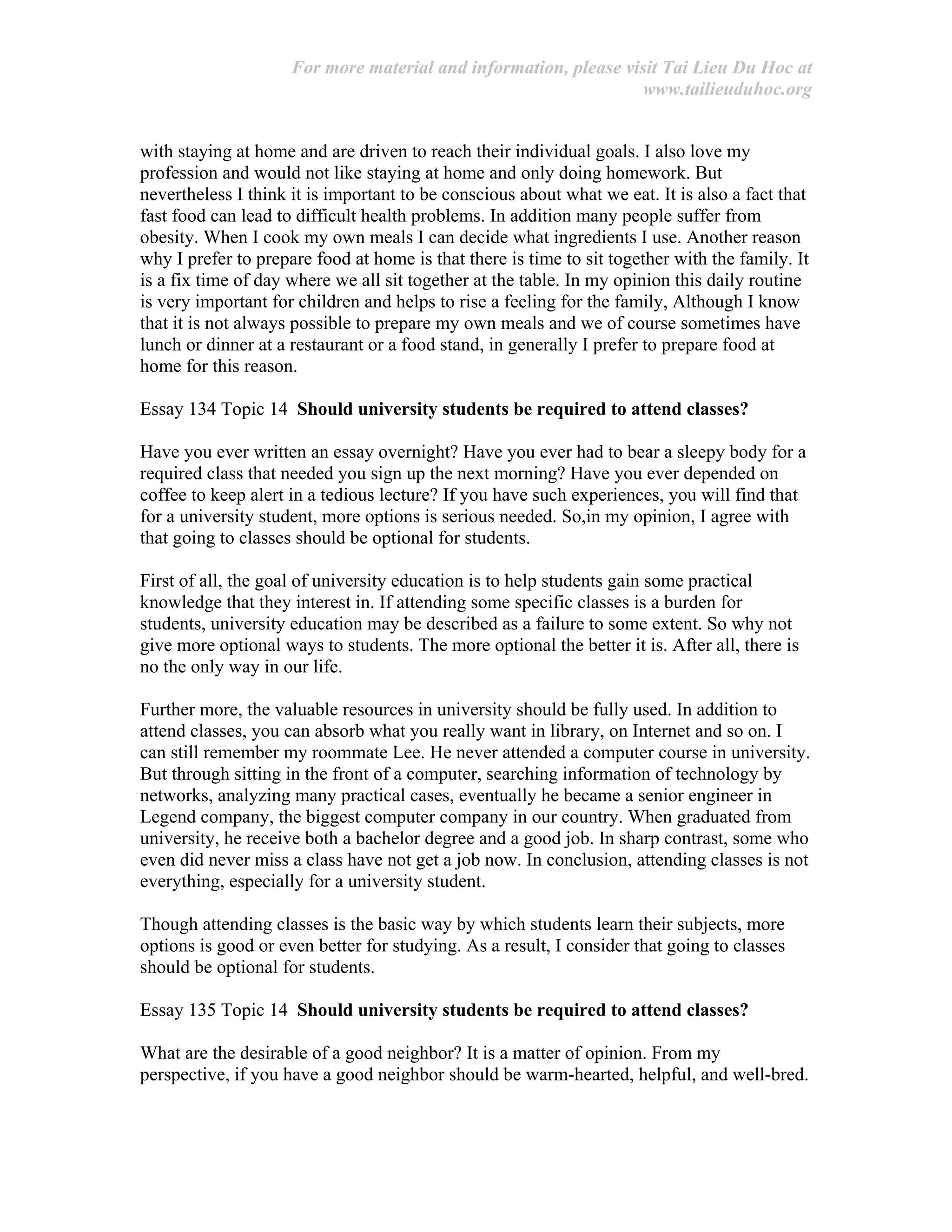 For more material and information, please visit Tai Lieu Du Hoc at
www.tailieuduhoc.org
with staying at home and are driven to reach their individual goals. I also love my
profession and would not like staying at home and only doing homework. But
nevertheless I think it is important to be conscious about what we eat. It is also a fact that
fast food can lead to difficult health problems. In addition many people suffer from
obesity. When I cook my own meals I can decide what ingredients I use. Another reason
why I prefer to prepare food at home is that there is time to sit together with the family. It
is a fix time of day where we all sit together at the table. In my opinion this daily routine
is very important for children and helps to rise a feeling for the family, Although I know
that it is not always possible to prepare my own meals and we of course sometimes have
lunch or dinner at a restaurant or a food stand, in generally I prefer to prepare food at
home for this reason.
Essay 134 Topic 14 Should university students be required to attend classes?
Have you ever written an essay overnight? Have you ever had to bear a sleepy body for a
required class that needed you sign up the next morning? Have you ever depended on
coffee to keep alert in a tedious lecture? If you have such experiences, you will find that
for a university student, more options is serious needed. So,in my opinion, I agree with
that going to classes should be optional for students.
First of all, the goal of university education is to help students gain some practical
knowledge that they interest in. If attending some specific classes is a burden for
students, university education may be described as a failure to some extent. So why not
give more optional ways to students. The more optional the better it is. After all, there is
no the only way in our life.
Further more, the valuable resources in university should be fully used. In addition to
attend classes, you can absorb what you really want in library, on Internet and so on. I
can still remember my roommate Lee. He never attended a computer course in university.
But through sitting in the front of a computer, searching information of technology by
networks, analyzing many practical cases, eventually he became a senior engineer in
Legend company, the biggest computer company in our country. When graduated from
university, he receive both a bachelor degree and a good job. In sharp contrast, some who
even did never miss a class have not get a job now. In conclusion, attending classes is not
everything, especially for a university student.
Though attending classes is the basic way by which students learn their subjects, more
options is good or even better for studying. As a result, I consider that going to classes
should be optional for students.
Essay 135 Topic 14 Should university students be required to attend classes?
What are the desirable of a good neighbor? It is a matter of opinion. From my
perspective, if you have a good neighbor should be warm-hearted, helpful, and well-bred.
 