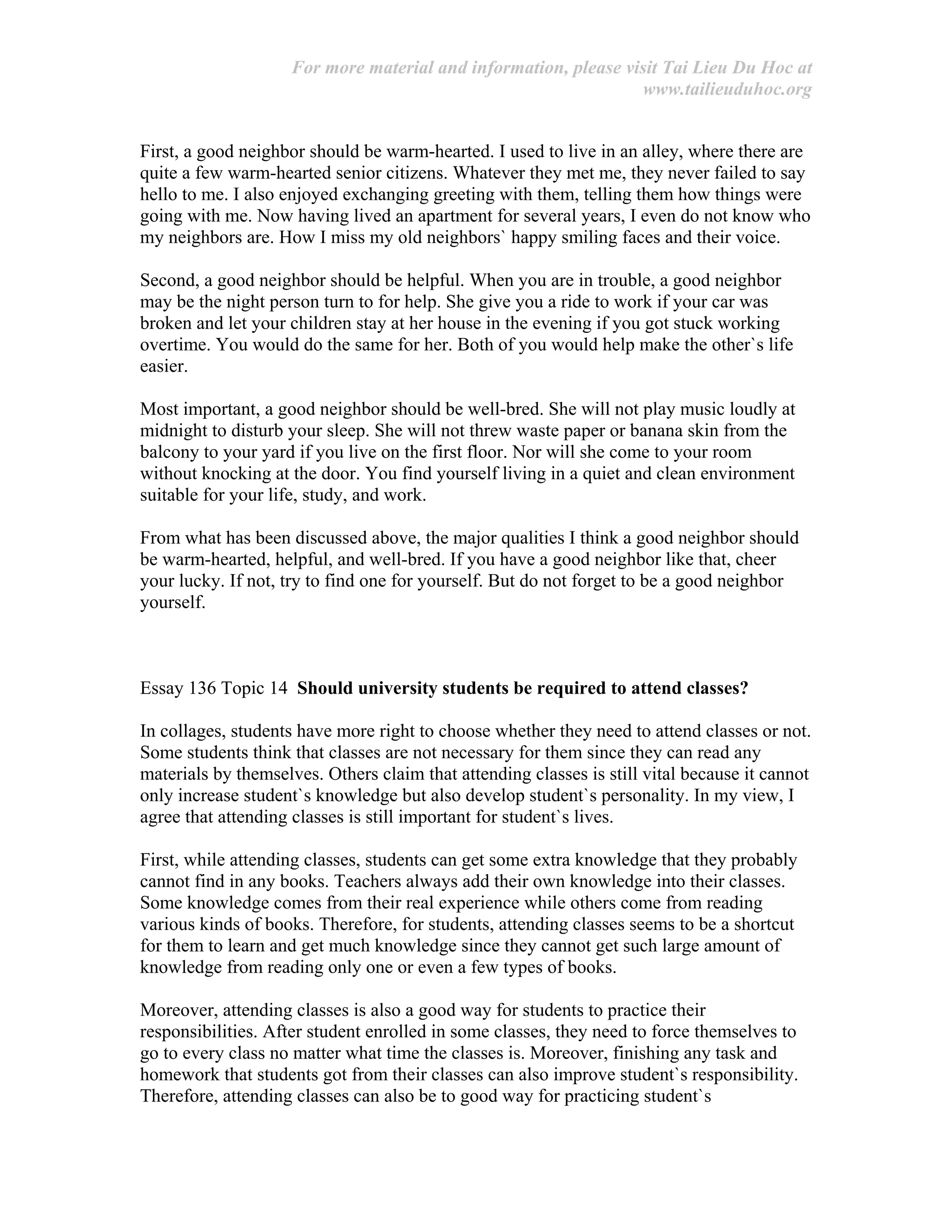 For more material and information, please visit Tai Lieu Du Hoc at
www.tailieuduhoc.org
First, a good neighbor should be warm-hearted. I used to live in an alley, where there are
quite a few warm-hearted senior citizens. Whatever they met me, they never failed to say
hello to me. I also enjoyed exchanging greeting with them, telling them how things were
going with me. Now having lived an apartment for several years, I even do not know who
my neighbors are. How I miss my old neighbors` happy smiling faces and their voice.
Second, a good neighbor should be helpful. When you are in trouble, a good neighbor
may be the night person turn to for help. She give you a ride to work if your car was
broken and let your children stay at her house in the evening if you got stuck working
overtime. You would do the same for her. Both of you would help make the other`s life
easier.
Most important, a good neighbor should be well-bred. She will not play music loudly at
midnight to disturb your sleep. She will not threw waste paper or banana skin from the
balcony to your yard if you live on the first floor. Nor will she come to your room
without knocking at the door. You find yourself living in a quiet and clean environment
suitable for your life, study, and work.
From what has been discussed above, the major qualities I think a good neighbor should
be warm-hearted, helpful, and well-bred. If you have a good neighbor like that, cheer
your lucky. If not, try to find one for yourself. But do not forget to be a good neighbor
yourself.
Essay 136 Topic 14 Should university students be required to attend classes?
In collages, students have more right to choose whether they need to attend classes or not.
Some students think that classes are not necessary for them since they can read any
materials by themselves. Others claim that attending classes is still vital because it cannot
only increase student`s knowledge but also develop student`s personality. In my view, I
agree that attending classes is still important for student`s lives.
First, while attending classes, students can get some extra knowledge that they probably
cannot find in any books. Teachers always add their own knowledge into their classes.
Some knowledge comes from their real experience while others come from reading
various kinds of books. Therefore, for students, attending classes seems to be a shortcut
for them to learn and get much knowledge since they cannot get such large amount of
knowledge from reading only one or even a few types of books.
Moreover, attending classes is also a good way for students to practice their
responsibilities. After student enrolled in some classes, they need to force themselves to
go to every class no matter what time the classes is. Moreover, finishing any task and
homework that students got from their classes can also improve student`s responsibility.
Therefore, attending classes can also be to good way for practicing student`s
 