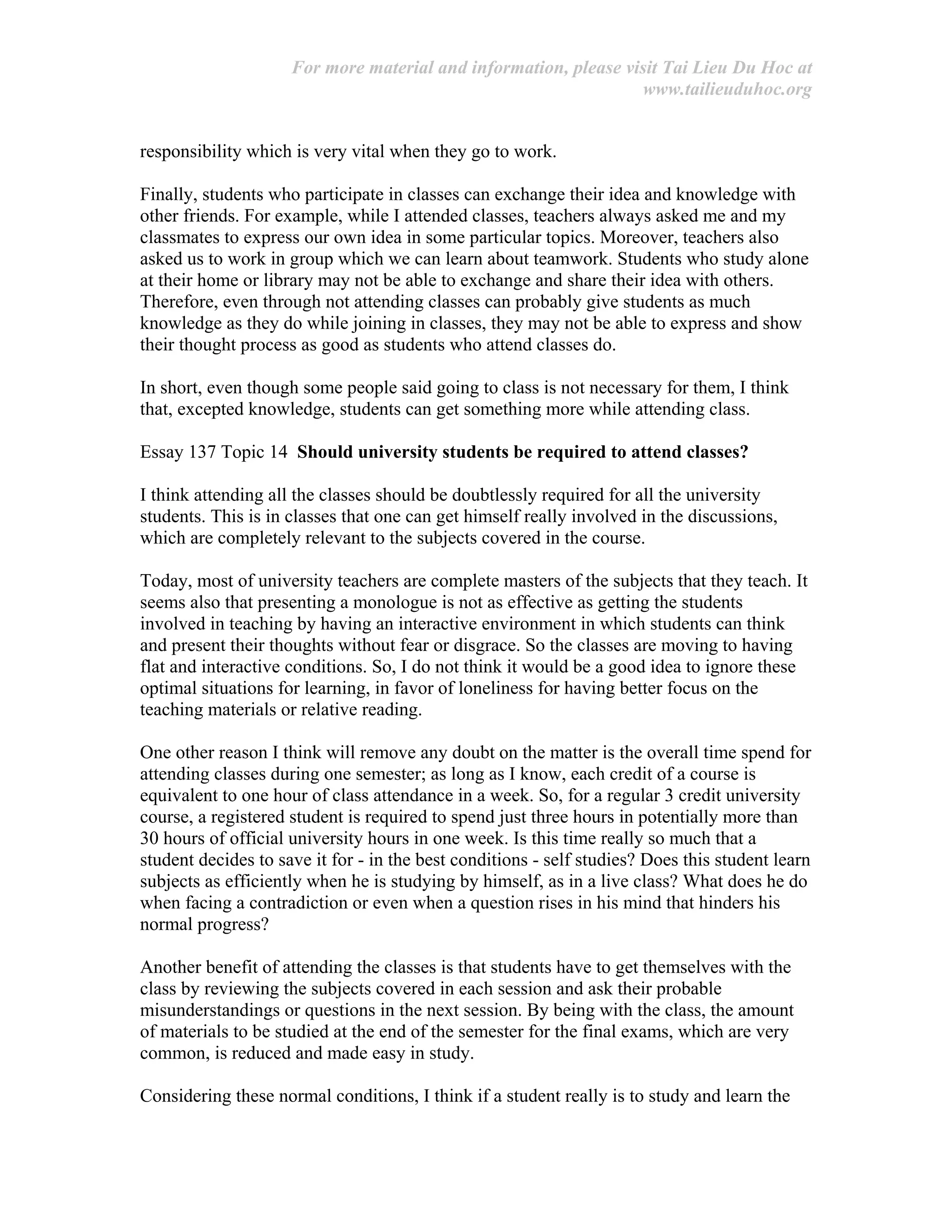 For more material and information, please visit Tai Lieu Du Hoc at
www.tailieuduhoc.org
responsibility which is very vital when they go to work.
Finally, students who participate in classes can exchange their idea and knowledge with
other friends. For example, while I attended classes, teachers always asked me and my
classmates to express our own idea in some particular topics. Moreover, teachers also
asked us to work in group which we can learn about teamwork. Students who study alone
at their home or library may not be able to exchange and share their idea with others.
Therefore, even through not attending classes can probably give students as much
knowledge as they do while joining in classes, they may not be able to express and show
their thought process as good as students who attend classes do.
In short, even though some people said going to class is not necessary for them, I think
that, excepted knowledge, students can get something more while attending class.
Essay 137 Topic 14 Should university students be required to attend classes?
I think attending all the classes should be doubtlessly required for all the university
students. This is in classes that one can get himself really involved in the discussions,
which are completely relevant to the subjects covered in the course.
Today, most of university teachers are complete masters of the subjects that they teach. It
seems also that presenting a monologue is not as effective as getting the students
involved in teaching by having an interactive environment in which students can think
and present their thoughts without fear or disgrace. So the classes are moving to having
flat and interactive conditions. So, I do not think it would be a good idea to ignore these
optimal situations for learning, in favor of loneliness for having better focus on the
teaching materials or relative reading.
One other reason I think will remove any doubt on the matter is the overall time spend for
attending classes during one semester; as long as I know, each credit of a course is
equivalent to one hour of class attendance in a week. So, for a regular 3 credit university
course, a registered student is required to spend just three hours in potentially more than
30 hours of official university hours in one week. Is this time really so much that a
student decides to save it for - in the best conditions - self studies? Does this student learn
subjects as efficiently when he is studying by himself, as in a live class? What does he do
when facing a contradiction or even when a question rises in his mind that hinders his
normal progress?
Another benefit of attending the classes is that students have to get themselves with the
class by reviewing the subjects covered in each session and ask their probable
misunderstandings or questions in the next session. By being with the class, the amount
of materials to be studied at the end of the semester for the final exams, which are very
common, is reduced and made easy in study.
Considering these normal conditions, I think if a student really is to study and learn the
 