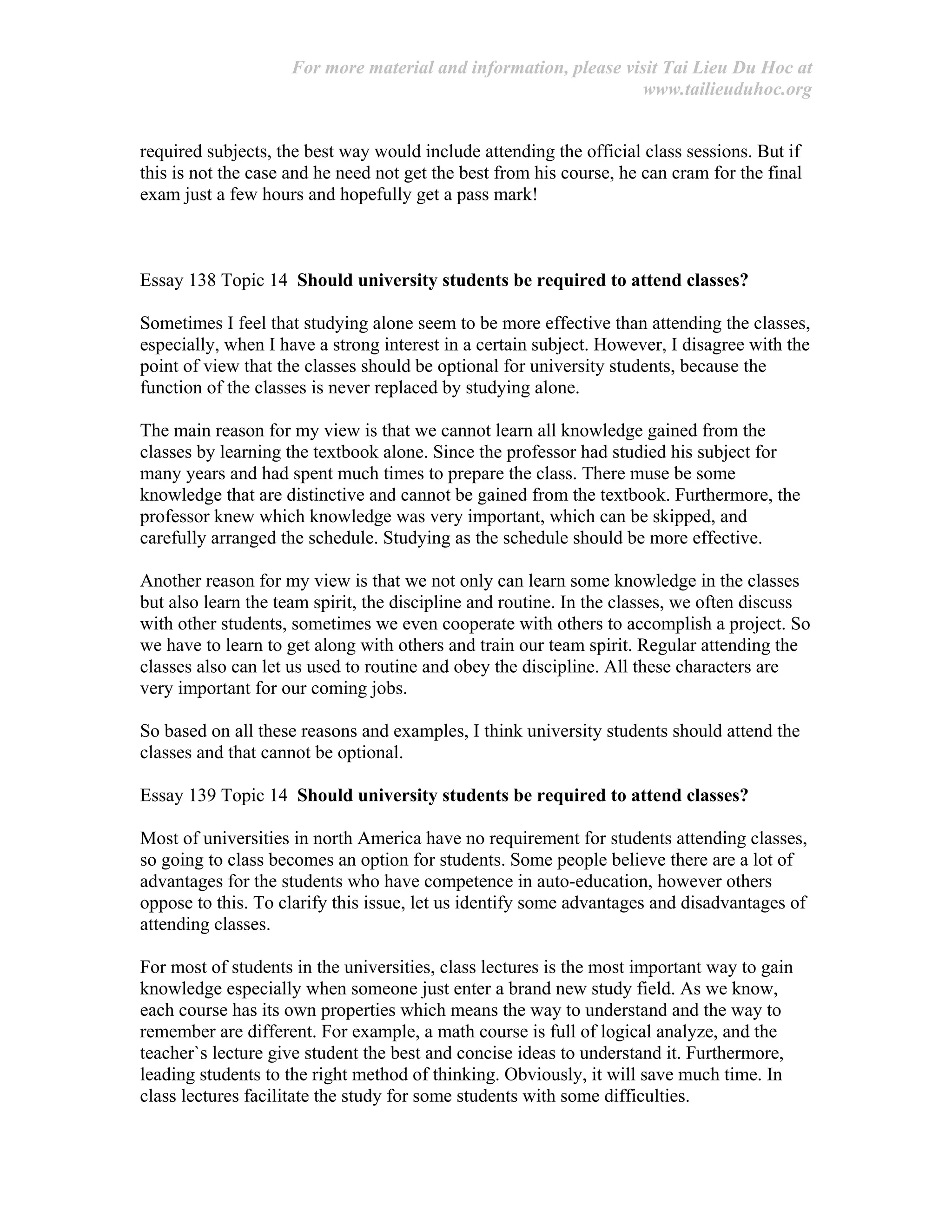 For more material and information, please visit Tai Lieu Du Hoc at
www.tailieuduhoc.org
required subjects, the best way would include attending the official class sessions. But if
this is not the case and he need not get the best from his course, he can cram for the final
exam just a few hours and hopefully get a pass mark!
Essay 138 Topic 14 Should university students be required to attend classes?
Sometimes I feel that studying alone seem to be more effective than attending the classes,
especially, when I have a strong interest in a certain subject. However, I disagree with the
point of view that the classes should be optional for university students, because the
function of the classes is never replaced by studying alone.
The main reason for my view is that we cannot learn all knowledge gained from the
classes by learning the textbook alone. Since the professor had studied his subject for
many years and had spent much times to prepare the class. There muse be some
knowledge that are distinctive and cannot be gained from the textbook. Furthermore, the
professor knew which knowledge was very important, which can be skipped, and
carefully arranged the schedule. Studying as the schedule should be more effective.
Another reason for my view is that we not only can learn some knowledge in the classes
but also learn the team spirit, the discipline and routine. In the classes, we often discuss
with other students, sometimes we even cooperate with others to accomplish a project. So
we have to learn to get along with others and train our team spirit. Regular attending the
classes also can let us used to routine and obey the discipline. All these characters are
very important for our coming jobs.
So based on all these reasons and examples, I think university students should attend the
classes and that cannot be optional.
Essay 139 Topic 14 Should university students be required to attend classes?
Most of universities in north America have no requirement for students attending classes,
so going to class becomes an option for students. Some people believe there are a lot of
advantages for the students who have competence in auto-education, however others
oppose to this. To clarify this issue, let us identify some advantages and disadvantages of
attending classes.
For most of students in the universities, class lectures is the most important way to gain
knowledge especially when someone just enter a brand new study field. As we know,
each course has its own properties which means the way to understand and the way to
remember are different. For example, a math course is full of logical analyze, and the
teacher`s lecture give student the best and concise ideas to understand it. Furthermore,
leading students to the right method of thinking. Obviously, it will save much time. In
class lectures facilitate the study for some students with some difficulties.
 
