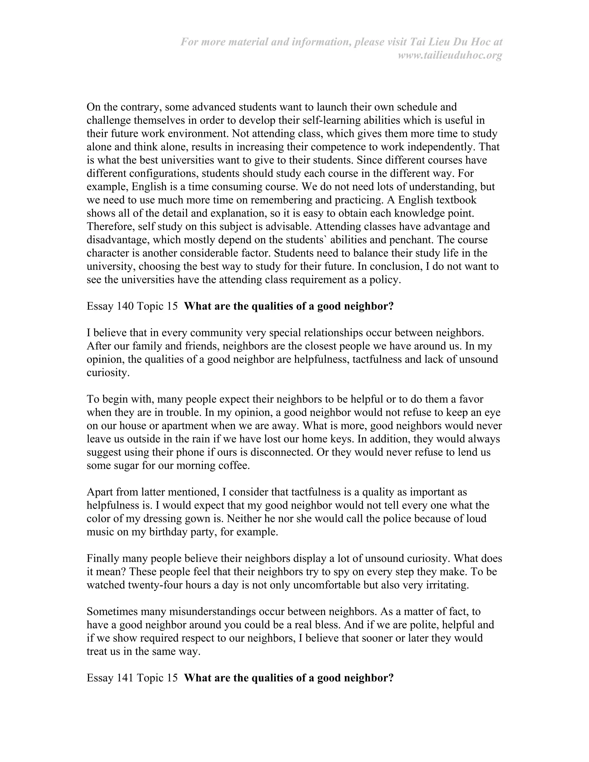 For more material and information, please visit Tai Lieu Du Hoc at
www.tailieuduhoc.org
On the contrary, some advanced students want to launch their own schedule and
challenge themselves in order to develop their self-learning abilities which is useful in
their future work environment. Not attending class, which gives them more time to study
alone and think alone, results in increasing their competence to work independently. That
is what the best universities want to give to their students. Since different courses have
different configurations, students should study each course in the different way. For
example, English is a time consuming course. We do not need lots of understanding, but
we need to use much more time on remembering and practicing. A English textbook
shows all of the detail and explanation, so it is easy to obtain each knowledge point.
Therefore, self study on this subject is advisable. Attending classes have advantage and
disadvantage, which mostly depend on the students` abilities and penchant. The course
character is another considerable factor. Students need to balance their study life in the
university, choosing the best way to study for their future. In conclusion, I do not want to
see the universities have the attending class requirement as a policy.
Essay 140 Topic 15 What are the qualities of a good neighbor?
I believe that in every community very special relationships occur between neighbors.
After our family and friends, neighbors are the closest people we have around us. In my
opinion, the qualities of a good neighbor are helpfulness, tactfulness and lack of unsound
curiosity.
To begin with, many people expect their neighbors to be helpful or to do them a favor
when they are in trouble. In my opinion, a good neighbor would not refuse to keep an eye
on our house or apartment when we are away. What is more, good neighbors would never
leave us outside in the rain if we have lost our home keys. In addition, they would always
suggest using their phone if ours is disconnected. Or they would never refuse to lend us
some sugar for our morning coffee.
Apart from latter mentioned, I consider that tactfulness is a quality as important as
helpfulness is. I would expect that my good neighbor would not tell every one what the
color of my dressing gown is. Neither he nor she would call the police because of loud
music on my birthday party, for example.
Finally many people believe their neighbors display a lot of unsound curiosity. What does
it mean? These people feel that their neighbors try to spy on every step they make. To be
watched twenty-four hours a day is not only uncomfortable but also very irritating.
Sometimes many misunderstandings occur between neighbors. As a matter of fact, to
have a good neighbor around you could be a real bless. And if we are polite, helpful and
if we show required respect to our neighbors, I believe that sooner or later they would
treat us in the same way.
Essay 141 Topic 15 What are the qualities of a good neighbor?
 