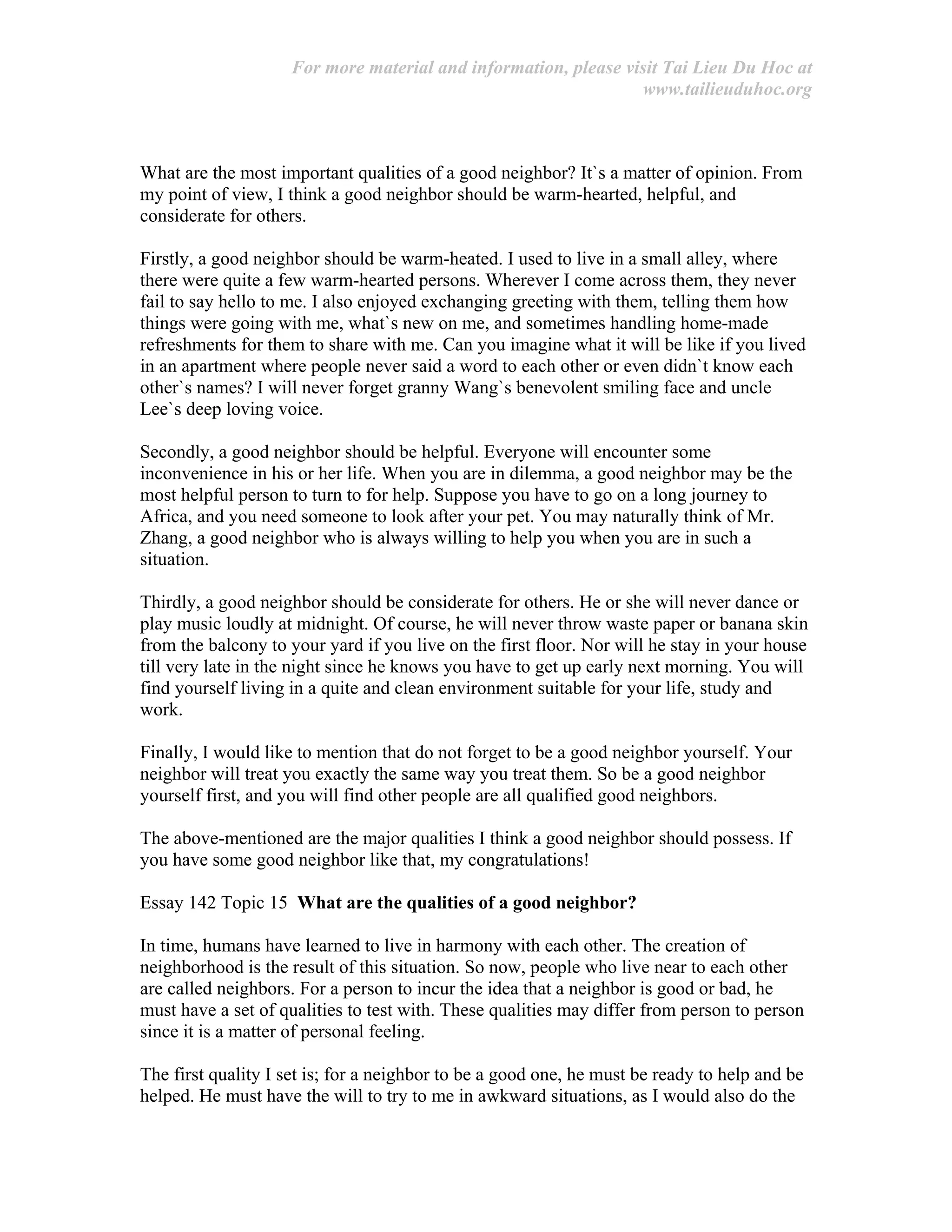 For more material and information, please visit Tai Lieu Du Hoc at
www.tailieuduhoc.org
What are the most important qualities of a good neighbor? It`s a matter of opinion. From
my point of view, I think a good neighbor should be warm-hearted, helpful, and
considerate for others.
Firstly, a good neighbor should be warm-heated. I used to live in a small alley, where
there were quite a few warm-hearted persons. Wherever I come across them, they never
fail to say hello to me. I also enjoyed exchanging greeting with them, telling them how
things were going with me, what`s new on me, and sometimes handling home-made
refreshments for them to share with me. Can you imagine what it will be like if you lived
in an apartment where people never said a word to each other or even didn`t know each
other`s names? I will never forget granny Wang`s benevolent smiling face and uncle
Lee`s deep loving voice.
Secondly, a good neighbor should be helpful. Everyone will encounter some
inconvenience in his or her life. When you are in dilemma, a good neighbor may be the
most helpful person to turn to for help. Suppose you have to go on a long journey to
Africa, and you need someone to look after your pet. You may naturally think of Mr.
Zhang, a good neighbor who is always willing to help you when you are in such a
situation.
Thirdly, a good neighbor should be considerate for others. He or she will never dance or
play music loudly at midnight. Of course, he will never throw waste paper or banana skin
from the balcony to your yard if you live on the first floor. Nor will he stay in your house
till very late in the night since he knows you have to get up early next morning. You will
find yourself living in a quite and clean environment suitable for your life, study and
work.
Finally, I would like to mention that do not forget to be a good neighbor yourself. Your
neighbor will treat you exactly the same way you treat them. So be a good neighbor
yourself first, and you will find other people are all qualified good neighbors.
The above-mentioned are the major qualities I think a good neighbor should possess. If
you have some good neighbor like that, my congratulations!
Essay 142 Topic 15 What are the qualities of a good neighbor?
In time, humans have learned to live in harmony with each other. The creation of
neighborhood is the result of this situation. So now, people who live near to each other
are called neighbors. For a person to incur the idea that a neighbor is good or bad, he
must have a set of qualities to test with. These qualities may differ from person to person
since it is a matter of personal feeling.
The first quality I set is; for a neighbor to be a good one, he must be ready to help and be
helped. He must have the will to try to me in awkward situations, as I would also do the
 