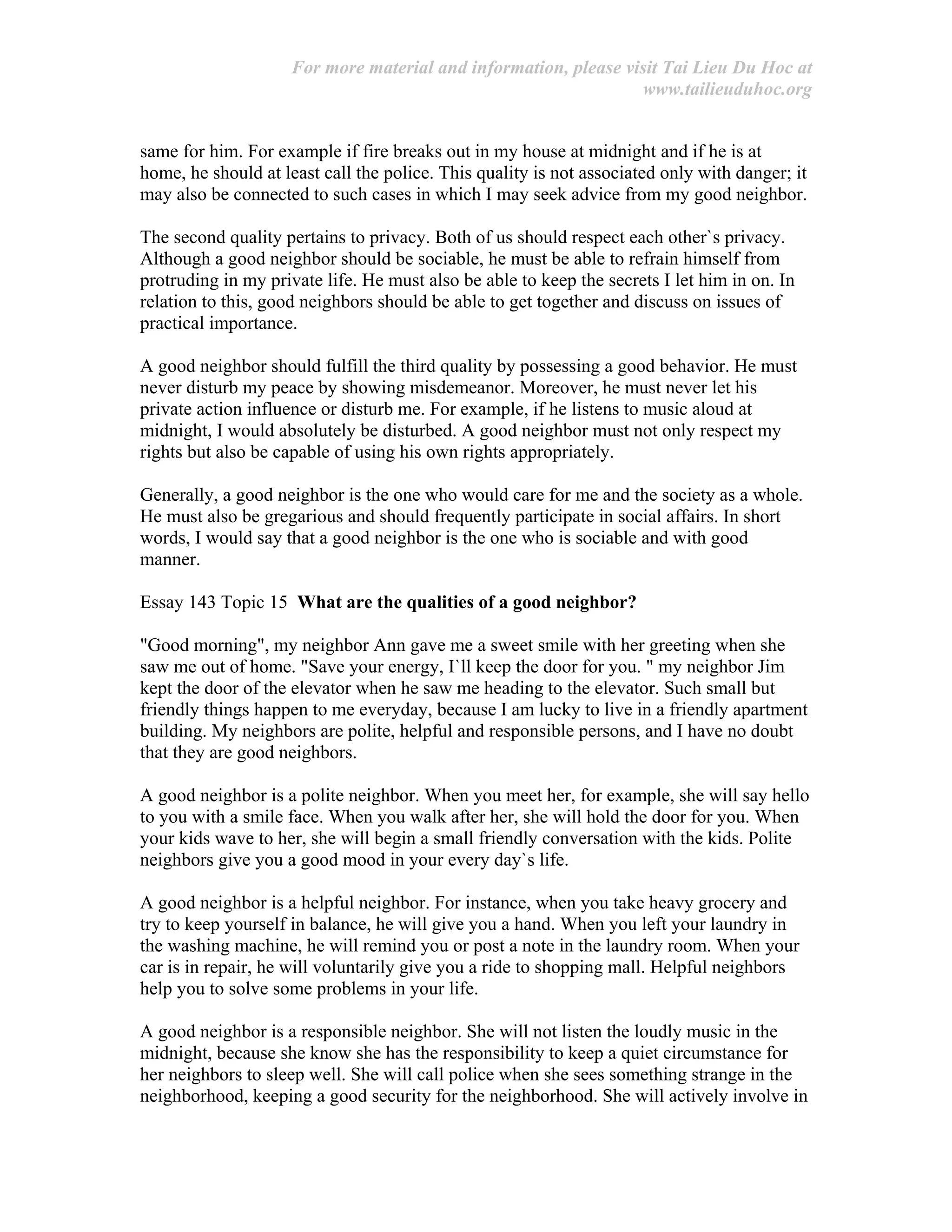For more material and information, please visit Tai Lieu Du Hoc at
www.tailieuduhoc.org
same for him. For example if fire breaks out in my house at midnight and if he is at
home, he should at least call the police. This quality is not associated only with danger; it
may also be connected to such cases in which I may seek advice from my good neighbor.
The second quality pertains to privacy. Both of us should respect each other`s privacy.
Although a good neighbor should be sociable, he must be able to refrain himself from
protruding in my private life. He must also be able to keep the secrets I let him in on. In
relation to this, good neighbors should be able to get together and discuss on issues of
practical importance.
A good neighbor should fulfill the third quality by possessing a good behavior. He must
never disturb my peace by showing misdemeanor. Moreover, he must never let his
private action influence or disturb me. For example, if he listens to music aloud at
midnight, I would absolutely be disturbed. A good neighbor must not only respect my
rights but also be capable of using his own rights appropriately.
Generally, a good neighbor is the one who would care for me and the society as a whole.
He must also be gregarious and should frequently participate in social affairs. In short
words, I would say that a good neighbor is the one who is sociable and with good
manner.
Essay 143 Topic 15 What are the qualities of a good neighbor?
"Good morning", my neighbor Ann gave me a sweet smile with her greeting when she
saw me out of home. "Save your energy, I`ll keep the door for you. " my neighbor Jim
kept the door of the elevator when he saw me heading to the elevator. Such small but
friendly things happen to me everyday, because I am lucky to live in a friendly apartment
building. My neighbors are polite, helpful and responsible persons, and I have no doubt
that they are good neighbors.
A good neighbor is a polite neighbor. When you meet her, for example, she will say hello
to you with a smile face. When you walk after her, she will hold the door for you. When
your kids wave to her, she will begin a small friendly conversation with the kids. Polite
neighbors give you a good mood in your every day`s life.
A good neighbor is a helpful neighbor. For instance, when you take heavy grocery and
try to keep yourself in balance, he will give you a hand. When you left your laundry in
the washing machine, he will remind you or post a note in the laundry room. When your
car is in repair, he will voluntarily give you a ride to shopping mall. Helpful neighbors
help you to solve some problems in your life.
A good neighbor is a responsible neighbor. She will not listen the loudly music in the
midnight, because she know she has the responsibility to keep a quiet circumstance for
her neighbors to sleep well. She will call police when she sees something strange in the
neighborhood, keeping a good security for the neighborhood. She will actively involve in
 