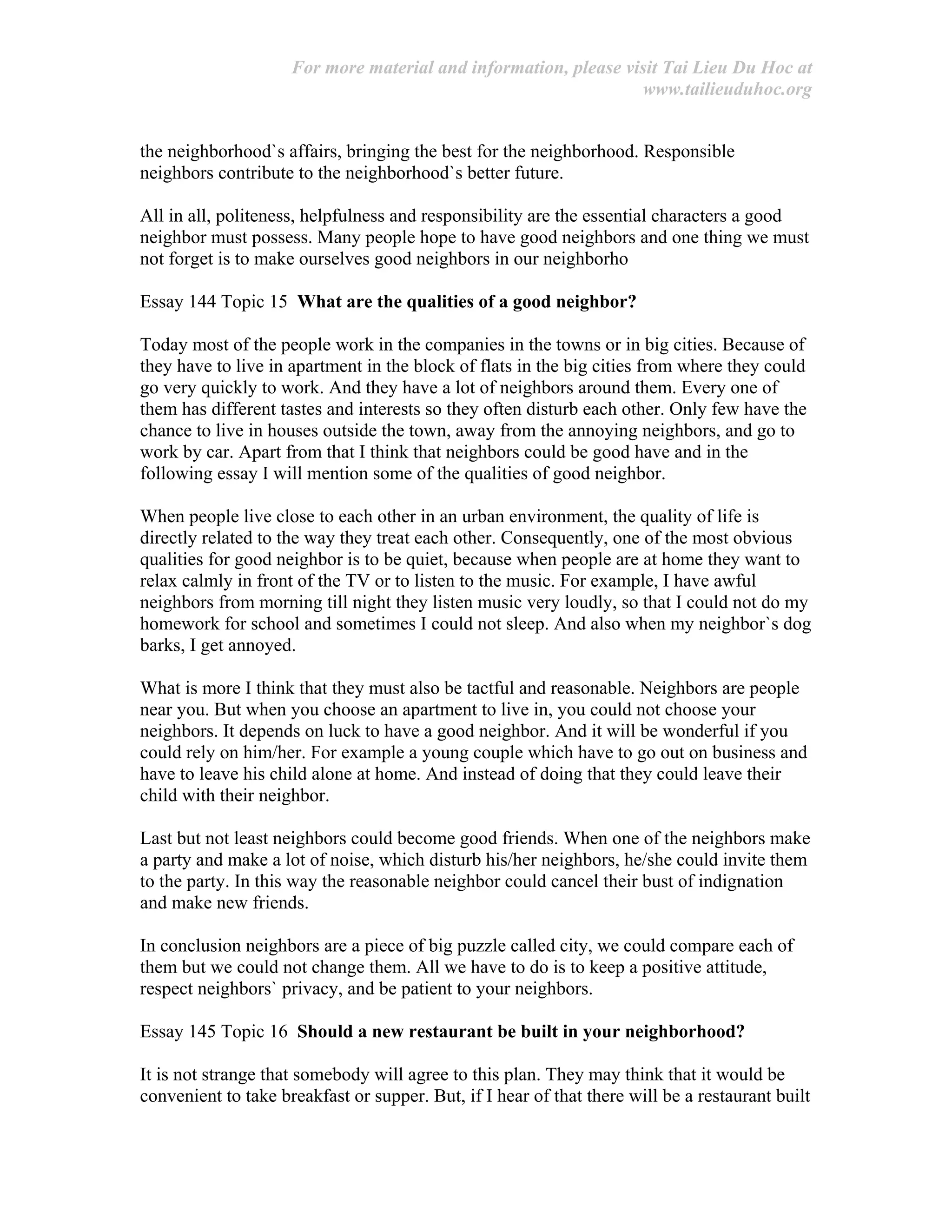 For more material and information, please visit Tai Lieu Du Hoc at
www.tailieuduhoc.org
the neighborhood`s affairs, bringing the best for the neighborhood. Responsible
neighbors contribute to the neighborhood`s better future.
All in all, politeness, helpfulness and responsibility are the essential characters a good
neighbor must possess. Many people hope to have good neighbors and one thing we must
not forget is to make ourselves good neighbors in our neighborho
Essay 144 Topic 15 What are the qualities of a good neighbor?
Today most of the people work in the companies in the towns or in big cities. Because of
they have to live in apartment in the block of flats in the big cities from where they could
go very quickly to work. And they have a lot of neighbors around them. Every one of
them has different tastes and interests so they often disturb each other. Only few have the
chance to live in houses outside the town, away from the annoying neighbors, and go to
work by car. Apart from that I think that neighbors could be good have and in the
following essay I will mention some of the qualities of good neighbor.
When people live close to each other in an urban environment, the quality of life is
directly related to the way they treat each other. Consequently, one of the most obvious
qualities for good neighbor is to be quiet, because when people are at home they want to
relax calmly in front of the TV or to listen to the music. For example, I have awful
neighbors from morning till night they listen music very loudly, so that I could not do my
homework for school and sometimes I could not sleep. And also when my neighbor`s dog
barks, I get annoyed.
What is more I think that they must also be tactful and reasonable. Neighbors are people
near you. But when you choose an apartment to live in, you could not choose your
neighbors. It depends on luck to have a good neighbor. And it will be wonderful if you
could rely on him/her. For example a young couple which have to go out on business and
have to leave his child alone at home. And instead of doing that they could leave their
child with their neighbor.
Last but not least neighbors could become good friends. When one of the neighbors make
a party and make a lot of noise, which disturb his/her neighbors, he/she could invite them
to the party. In this way the reasonable neighbor could cancel their bust of indignation
and make new friends.
In conclusion neighbors are a piece of big puzzle called city, we could compare each of
them but we could not change them. All we have to do is to keep a positive attitude,
respect neighbors` privacy, and be patient to your neighbors.
Essay 145 Topic 16 Should a new restaurant be built in your neighborhood?
It is not strange that somebody will agree to this plan. They may think that it would be
convenient to take breakfast or supper. But, if I hear of that there will be a restaurant built
 