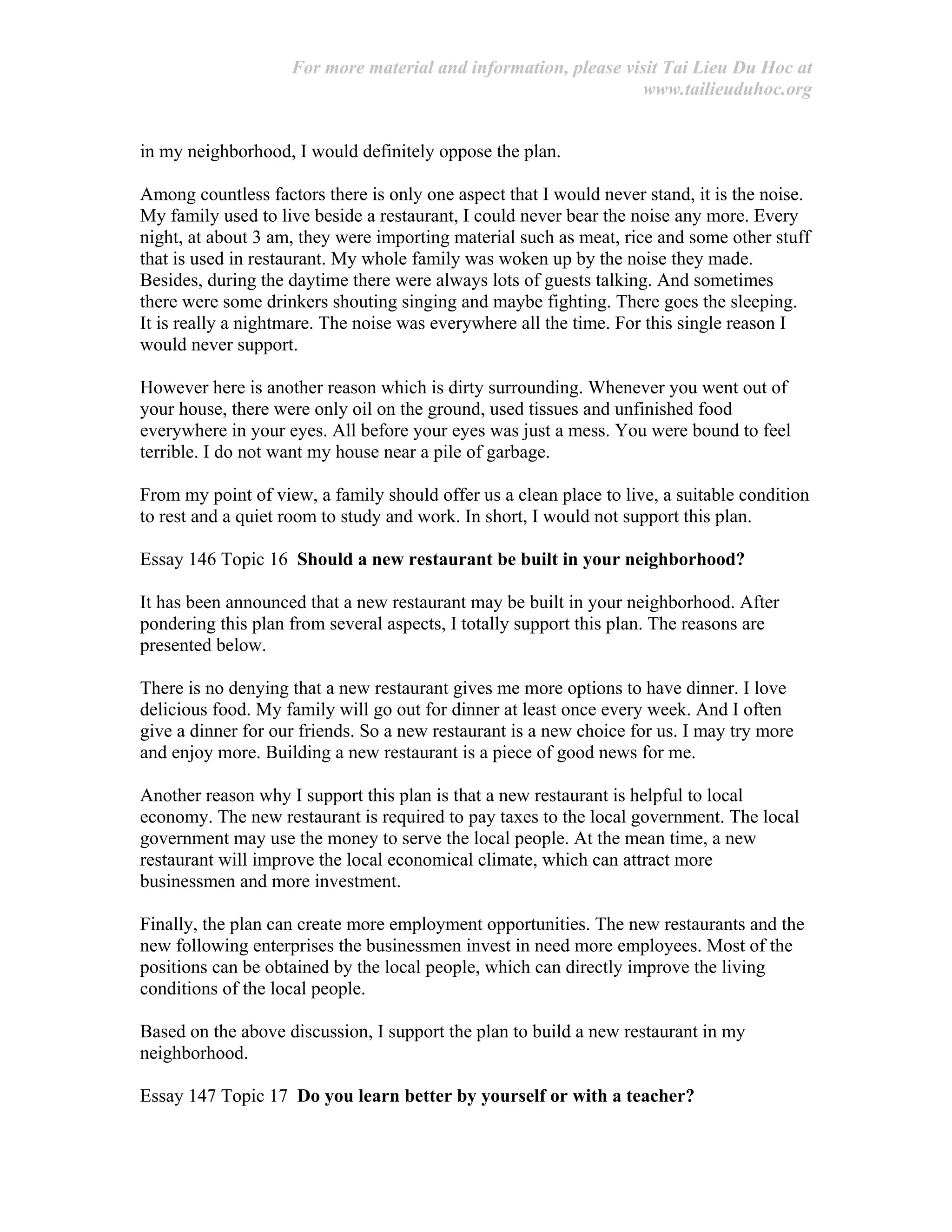 For more material and information, please visit Tai Lieu Du Hoc at
www.tailieuduhoc.org
in my neighborhood, I would definitely oppose the plan.
Among countless factors there is only one aspect that I would never stand, it is the noise.
My family used to live beside a restaurant, I could never bear the noise any more. Every
night, at about 3 am, they were importing material such as meat, rice and some other stuff
that is used in restaurant. My whole family was woken up by the noise they made.
Besides, during the daytime there were always lots of guests talking. And sometimes
there were some drinkers shouting singing and maybe fighting. There goes the sleeping.
It is really a nightmare. The noise was everywhere all the time. For this single reason I
would never support.
However here is another reason which is dirty surrounding. Whenever you went out of
your house, there were only oil on the ground, used tissues and unfinished food
everywhere in your eyes. All before your eyes was just a mess. You were bound to feel
terrible. I do not want my house near a pile of garbage.
From my point of view, a family should offer us a clean place to live, a suitable condition
to rest and a quiet room to study and work. In short, I would not support this plan.
Essay 146 Topic 16 Should a new restaurant be built in your neighborhood?
It has been announced that a new restaurant may be built in your neighborhood. After
pondering this plan from several aspects, I totally support this plan. The reasons are
presented below.
There is no denying that a new restaurant gives me more options to have dinner. I love
delicious food. My family will go out for dinner at least once every week. And I often
give a dinner for our friends. So a new restaurant is a new choice for us. I may try more
and enjoy more. Building a new restaurant is a piece of good news for me.
Another reason why I support this plan is that a new restaurant is helpful to local
economy. The new restaurant is required to pay taxes to the local government. The local
government may use the money to serve the local people. At the mean time, a new
restaurant will improve the local economical climate, which can attract more
businessmen and more investment.
Finally, the plan can create more employment opportunities. The new restaurants and the
new following enterprises the businessmen invest in need more employees. Most of the
positions can be obtained by the local people, which can directly improve the living
conditions of the local people.
Based on the above discussion, I support the plan to build a new restaurant in my
neighborhood.
Essay 147 Topic 17 Do you learn better by yourself or with a teacher?
 
