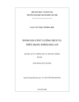 B

GIÁO D C VÀ ÀO T O

TRƯ NG

I H C BÁCH KHOA HÀ N I

---------------------------------------

LU N VĂN TH C SĨ KHOA H C

ÁNH GIÁ CH T LƯ NG D CH V
TRÊN M NG WIRELESS LAN

NGÀNH: X

LÝ THÔNG TIN VÀ TRUY N THÔNG
MÃ S :3.04.38

NGÔ

NG QUÝ DƯƠNG

Ngư i hư ng d n khoa h c: TS. NGUY N KIM KHÁNH

HÀ N I 2008

 