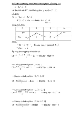 Bài 2: Dùng phương pháp chia đôi tìm nghiệm gần đúng của
x3 + 3x2 - 3 = 0
với độ chính xác 10-3, biết khoảng phân ly nghiệm (-3 ; -2).
Lời giải :
Ta có: f (x) = x3 + 3x2 - 3
f’ (x) = 3 x2 +6x <=> f’(x) = 0 => x1 = 0
x2 = -2
Bảng biến thiên:
X

-2

0

+∞

f (x)

0

0

+∞

1

-3

f (x)

-∞

Ta có :
f (-3) = - 3 < 0

Khoảng phân ly nghiệm [ -3; -2]

f (-2) = 1 > 0
Áp dụng phương pháp chia đôi ta có:
C1 =

( 3) ( 2)
a b
=
= -2.5 => F1(C1) = 0.125 >0
2
2

=> Khoảng phân ly nghiệm [ -3;-2.5 ]
C2 = ( 3) ( 2.5) = -2.75
=> F2(C2) = -1.109 < 0
2

=> Khoảng phân ly nghiệm [-2.75; -2.5 ]
C3 = ( 2.75) ( 2.5) = -2.625

=> F3(C3) = - 0.416 < 0

2

=> Khoảng phân ly nghiệm [-2.625; -2.5 ]
C4 = ( 2.625) ( 2.5) = -2.5625
=> F4(C4) = - 0.127 < 0
2

=> Khoảng phân ly nghiệm [-2.5625; -2.5 ]
C5 = ( 2.5625) ( 2.5) = -2.53125
2

=> F5(C5) = 0.004 >0

 