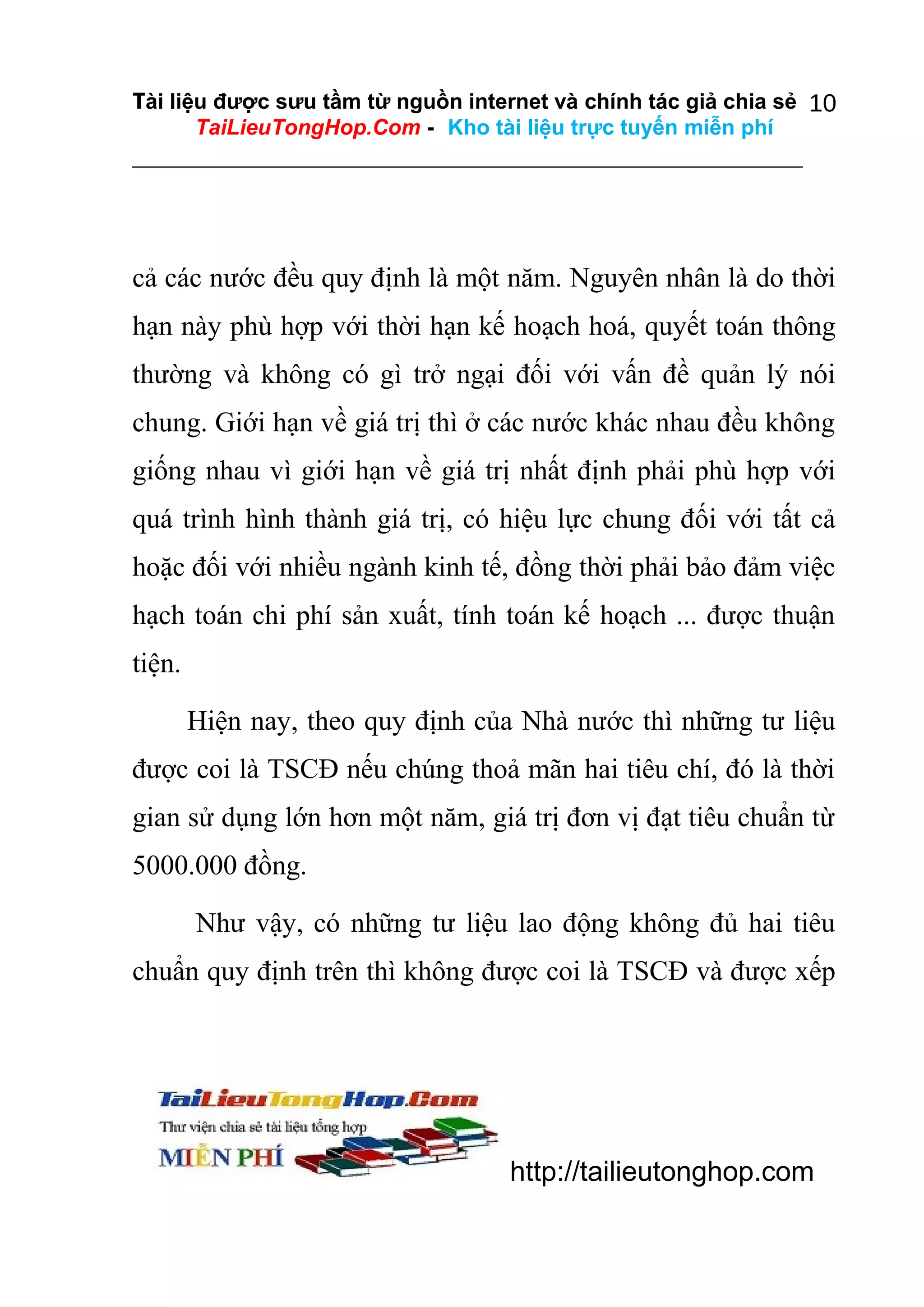Tài liệu được sưu tầm từ nguồn internet và chính tác giả chia sẻ 10
TaiLieuTongHop.Com - Kho tài liệu trực tuyến miễn phí

cả các nước đều quy định là một năm. Nguyên nhân là do thời
hạn này phù hợp với thời hạn kế hoạch hoá, quyết toán thông
thường và không có gì trở ngại đối với vấn đề quản lý nói
chung. Giới hạn về giá trị thì ở các nước khác nhau đều không
giống nhau vì giới hạn về giá trị nhất định phải phù hợp với
quá trình hình thành giá trị, có hiệu lực chung đối với tất cả
hoặc đối với nhiều ngành kinh tế, đồng thời phải bảo đảm việc
hạch toán chi phí sản xuất, tính toán kế hoạch ... được thuận
tiện.
Hiện nay, theo quy định của Nhà nước thì những tư liệu
được coi là TSCĐ nếu chúng thoả mãn hai tiêu chí, đó là thời
gian sử dụng lớn hơn một năm, giá trị đơn vị đạt tiêu chuẩn từ
5000.000 đồng.
Như vậy, có những tư liệu lao động không đủ hai tiêu
chuẩn quy định trên thì không được coi là TSCĐ và được xếp

http://tailieutonghop.com

 