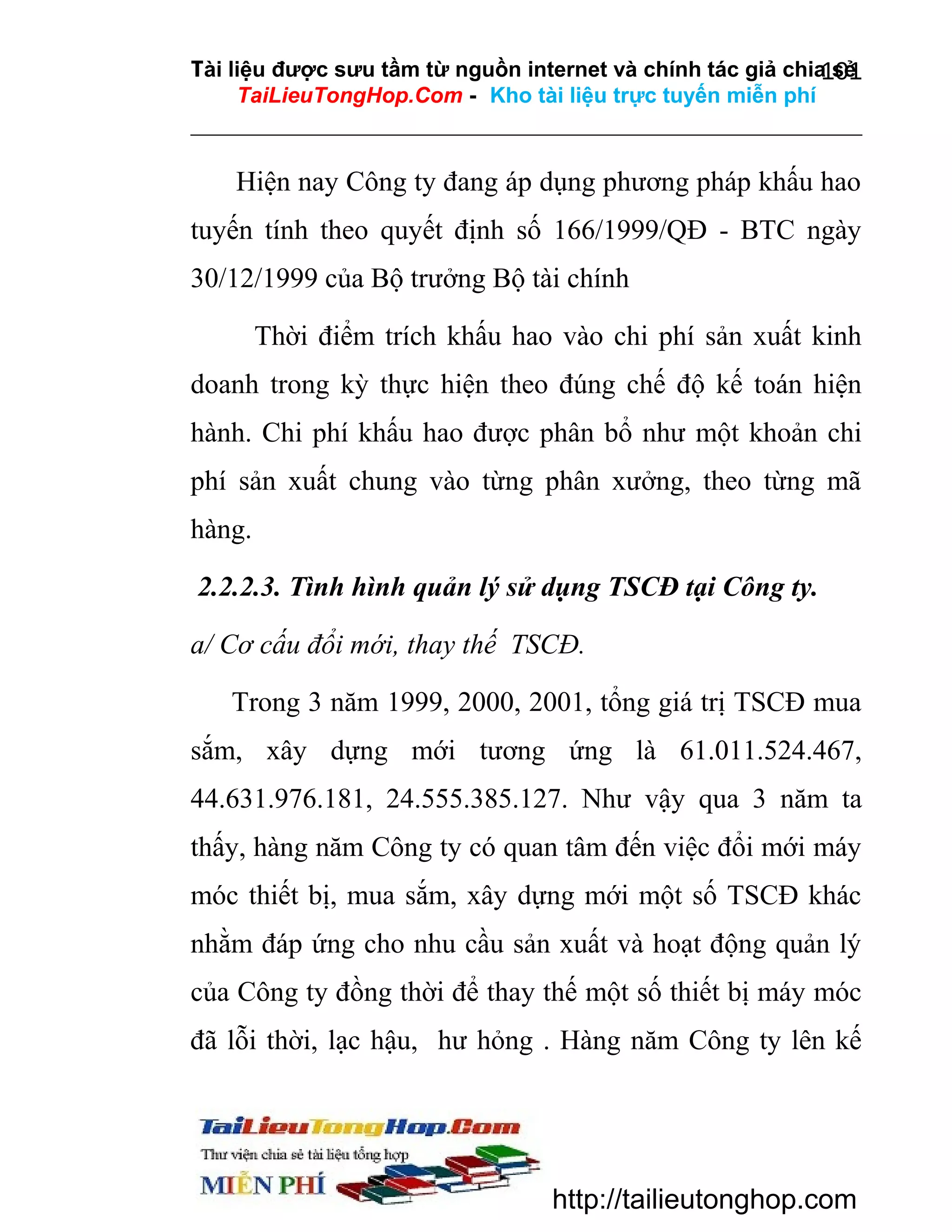 Tài liệu được sưu tầm từ nguồn internet và chính tác giả chia sẻ
101
TaiLieuTongHop.Com - Kho tài liệu trực tuyến miễn phí

Hiện nay Công ty đang áp dụng phương pháp khấu hao
tuyến tính theo quyết định số 166/1999/QĐ - BTC ngày
30/12/1999 của Bộ trưởng Bộ tài chính
Thời điểm trích khấu hao vào chi phí sản xuất kinh
doanh trong kỳ thực hiện theo đúng chế độ kế toán hiện
hành. Chi phí khấu hao được phân bổ như một khoản chi
phí sản xuất chung vào từng phân xưởng, theo từng mã
hàng.
2.2.2.3. Tình hình quản lý sử dụng TSCĐ tại Công ty.
a/ Cơ cấu đổi mới, thay thế TSCĐ.
Trong 3 năm 1999, 2000, 2001, tổng giá trị TSCĐ mua
sắm, xây dựng mới tương ứng là 61.011.524.467,
44.631.976.181, 24.555.385.127. Như vậy qua 3 năm ta
thấy, hàng năm Công ty có quan tâm đến việc đổi mới máy
móc thiết bị, mua sắm, xây dựng mới một số TSCĐ khác
nhằm đáp ứng cho nhu cầu sản xuất và hoạt động quản lý
của Công ty đồng thời để thay thế một số thiết bị máy móc
đã lỗi thời, lạc hậu, hư hỏng . Hàng năm Công ty lên kế

http://tailieutonghop.com

 