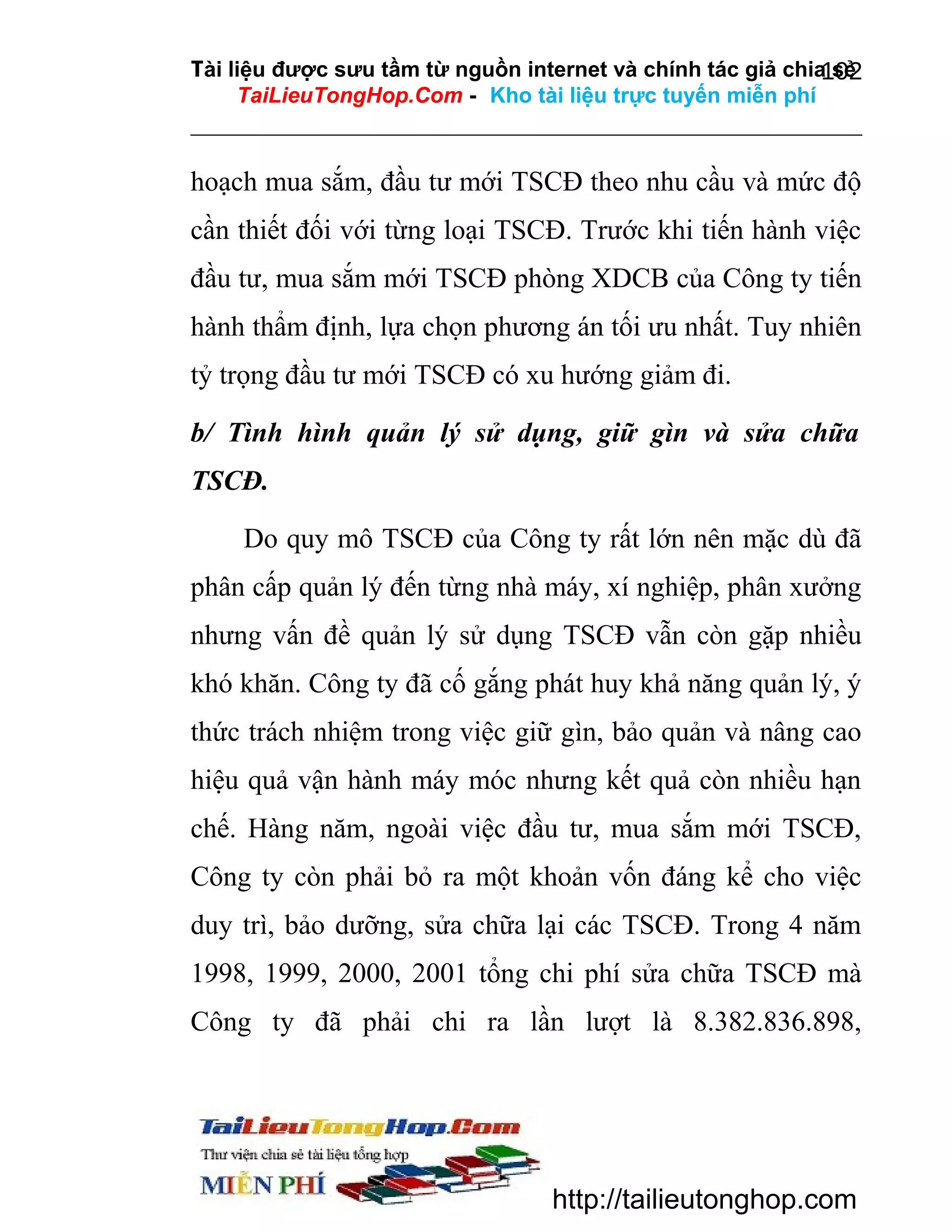 Tài liệu được sưu tầm từ nguồn internet và chính tác giả chia sẻ
102
TaiLieuTongHop.Com - Kho tài liệu trực tuyến miễn phí

hoạch mua sắm, đầu tư mới TSCĐ theo nhu cầu và mức độ
cần thiết đối với từng loại TSCĐ. Trước khi tiến hành việc
đầu tư, mua sắm mới TSCĐ phòng XDCB của Công ty tiến
hành thẩm định, lựa chọn phương án tối ưu nhất. Tuy nhiên
tỷ trọng đầu tư mới TSCĐ có xu hướng giảm đi.
b/ Tình hình quản lý sử dụng, giữ gìn và sửa chữa
TSCĐ.
Do quy mô TSCĐ của Công ty rất lớn nên mặc dù đã
phân cấp quản lý đến từng nhà máy, xí nghiệp, phân xưởng
nhưng vấn đề quản lý sử dụng TSCĐ vẫn còn gặp nhiều
khó khăn. Công ty đã cố gắng phát huy khả năng quản lý, ý
thức trách nhiệm trong việc giữ gìn, bảo quản và nâng cao
hiệu quả vận hành máy móc nhưng kết quả còn nhiều hạn
chế. Hàng năm, ngoài việc đầu tư, mua sắm mới TSCĐ,
Công ty còn phải bỏ ra một khoản vốn đáng kể cho việc
duy trì, bảo dưỡng, sửa chữa lại các TSCĐ. Trong 4 năm
1998, 1999, 2000, 2001 tổng chi phí sửa chữa TSCĐ mà
Công ty đã phải chi ra lần lượt là 8.382.836.898,

http://tailieutonghop.com

 