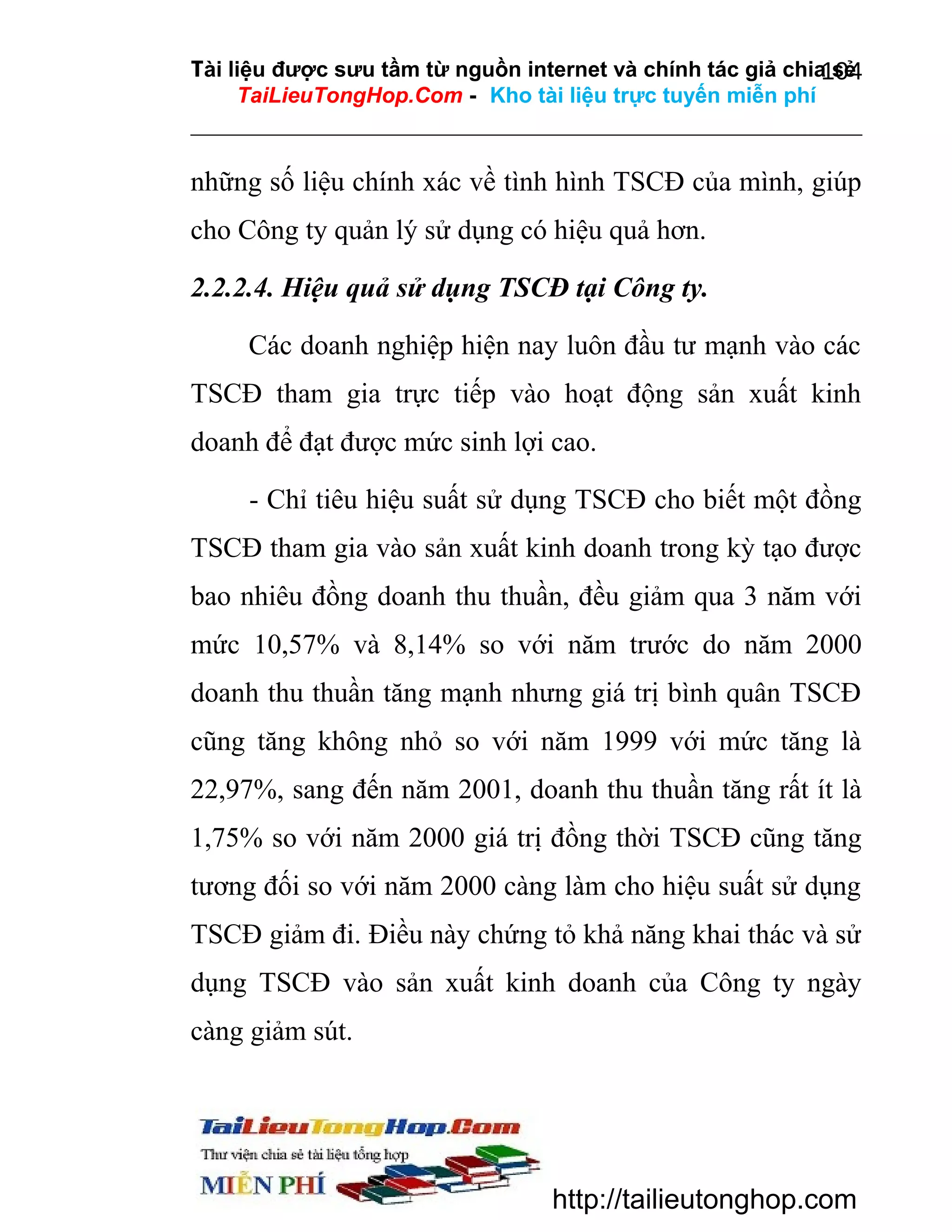 Tài liệu được sưu tầm từ nguồn internet và chính tác giả chia sẻ
104
TaiLieuTongHop.Com - Kho tài liệu trực tuyến miễn phí

những số liệu chính xác về tình hình TSCĐ của mình, giúp
cho Công ty quản lý sử dụng có hiệu quả hơn.
2.2.2.4. Hiệu quả sử dụng TSCĐ tại Công ty.
Các doanh nghiệp hiện nay luôn đầu tư mạnh vào các
TSCĐ tham gia trực tiếp vào hoạt động sản xuất kinh
doanh để đạt được mức sinh lợi cao.
- Chỉ tiêu hiệu suất sử dụng TSCĐ cho biết một đồng
TSCĐ tham gia vào sản xuất kinh doanh trong kỳ tạo được
bao nhiêu đồng doanh thu thuần, đều giảm qua 3 năm với
mức 10,57% và 8,14% so với năm trước do năm 2000
doanh thu thuần tăng mạnh nhưng giá trị bình quân TSCĐ
cũng tăng không nhỏ so với năm 1999 với mức tăng là
22,97%, sang đến năm 2001, doanh thu thuần tăng rất ít là
1,75% so với năm 2000 giá trị đồng thời TSCĐ cũng tăng
tương đối so với năm 2000 càng làm cho hiệu suất sử dụng
TSCĐ giảm đi. Điều này chứng tỏ khả năng khai thác và sử
dụng TSCĐ vào sản xuất kinh doanh của Công ty ngày
càng giảm sút.

http://tailieutonghop.com

 