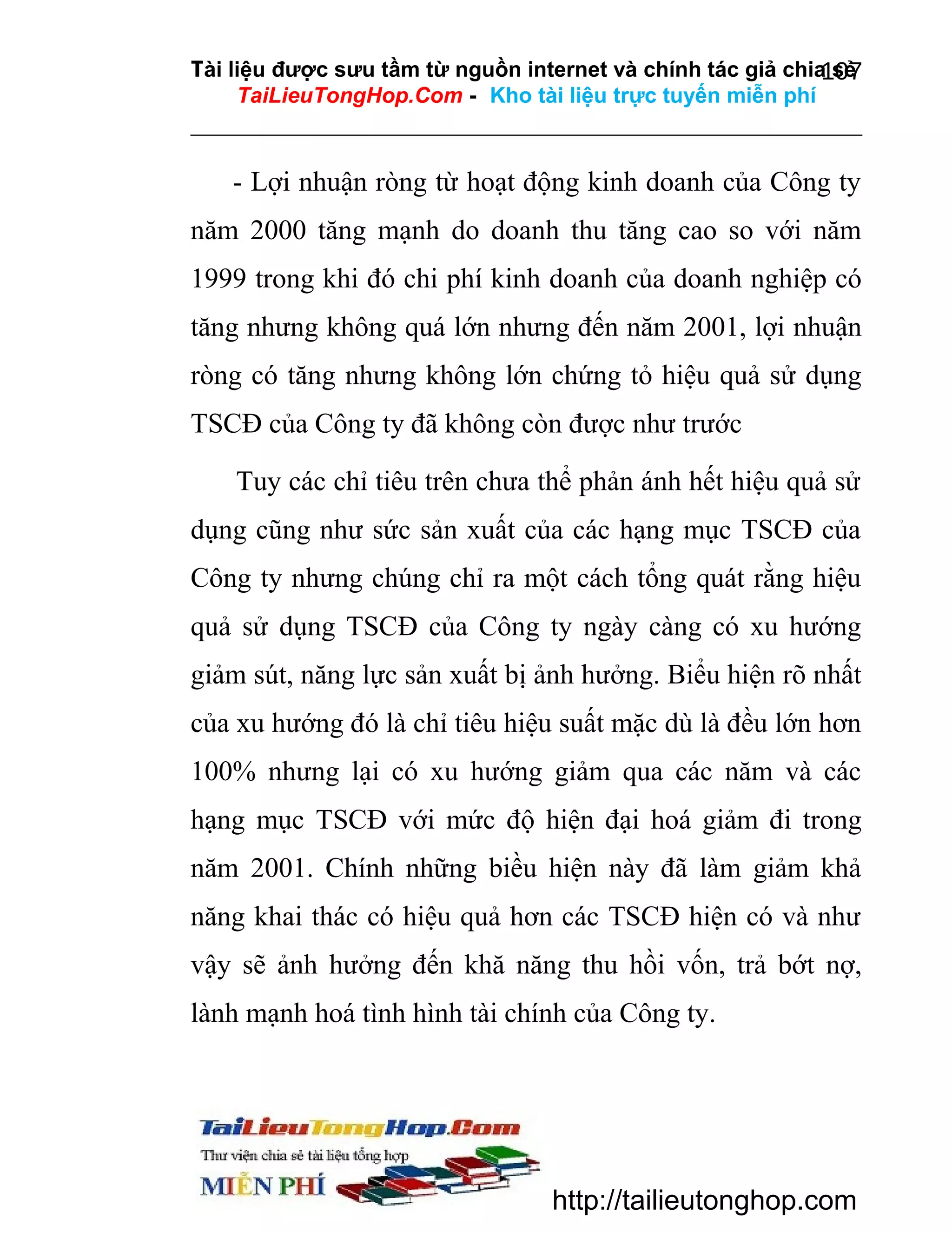 Tài liệu được sưu tầm từ nguồn internet và chính tác giả chia sẻ
107
TaiLieuTongHop.Com - Kho tài liệu trực tuyến miễn phí

- Lợi nhuận ròng từ hoạt động kinh doanh của Công ty
năm 2000 tăng mạnh do doanh thu tăng cao so với năm
1999 trong khi đó chi phí kinh doanh của doanh nghiệp có
tăng nhưng không quá lớn nhưng đến năm 2001, lợi nhuận
ròng có tăng nhưng không lớn chứng tỏ hiệu quả sử dụng
TSCĐ của Công ty đã không còn được như trước
Tuy các chỉ tiêu trên chưa thể phản ánh hết hiệu quả sử
dụng cũng như sức sản xuất của các hạng mục TSCĐ của
Công ty nhưng chúng chỉ ra một cách tổng quát rằng hiệu
quả sử dụng TSCĐ của Công ty ngày càng có xu hướng
giảm sút, năng lực sản xuất bị ảnh hưởng. Biểu hiện rõ nhất
của xu hướng đó là chỉ tiêu hiệu suất mặc dù là đều lớn hơn
100% nhưng lại có xu hướng giảm qua các năm và các
hạng mục TSCĐ với mức độ hiện đại hoá giảm đi trong
năm 2001. Chính những biều hiện này đã làm giảm khả
năng khai thác có hiệu quả hơn các TSCĐ hiện có và như
vậy sẽ ảnh hưởng đến khă năng thu hồi vốn, trả bớt nợ,
lành mạnh hoá tình hình tài chính của Công ty.

http://tailieutonghop.com

 