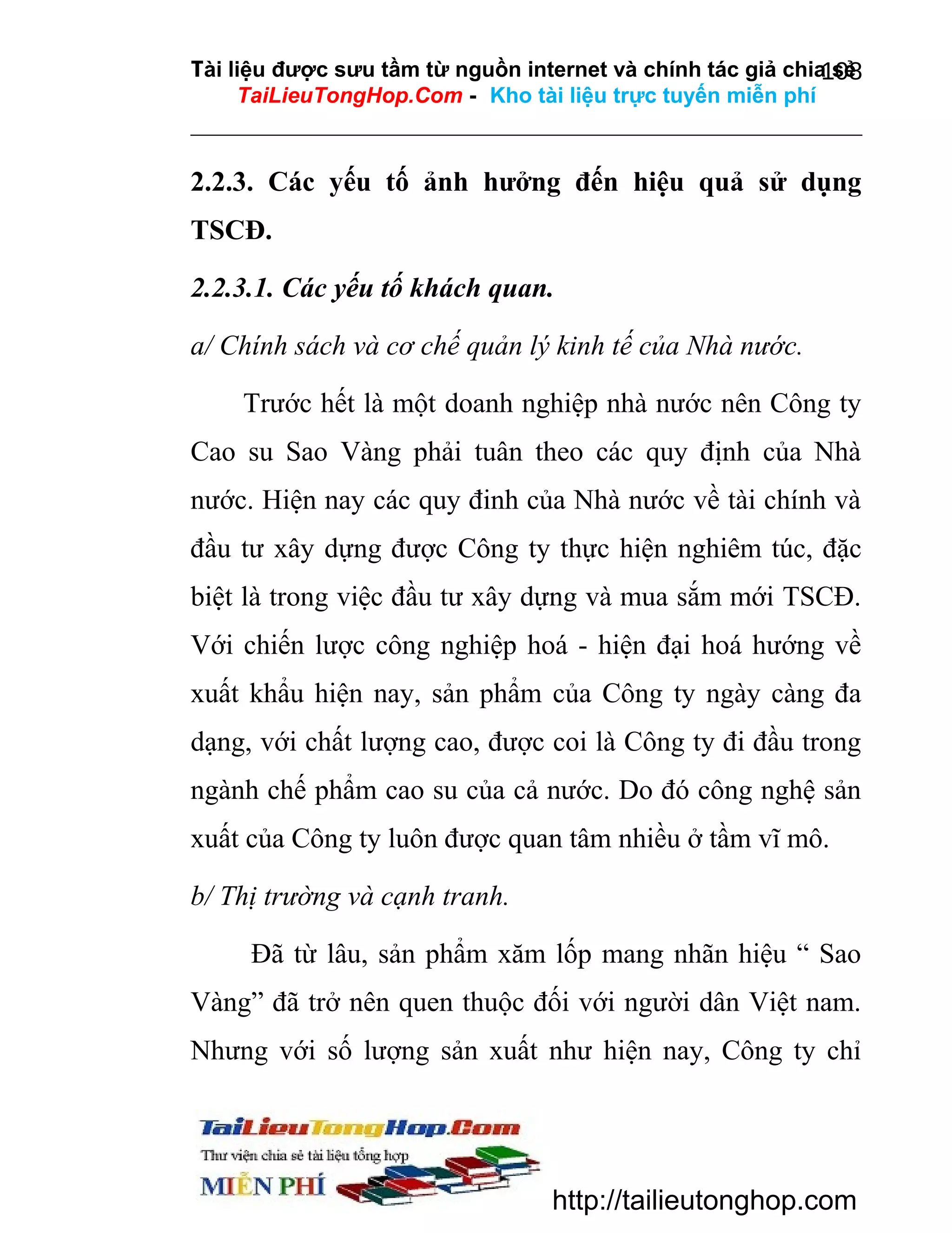 Tài liệu được sưu tầm từ nguồn internet và chính tác giả chia sẻ
108
TaiLieuTongHop.Com - Kho tài liệu trực tuyến miễn phí

2.2.3. Các yếu tố ảnh hưởng đến hiệu quả sử dụng
TSCĐ.
2.2.3.1. Các yếu tố khách quan.
a/ Chính sách và cơ chế quản lý kinh tế của Nhà nước.
Trước hết là một doanh nghiệp nhà nước nên Công ty
Cao su Sao Vàng phải tuân theo các quy định của Nhà
nước. Hiện nay các quy đinh của Nhà nước về tài chính và
đầu tư xây dựng được Công ty thực hiện nghiêm túc, đặc
biệt là trong việc đầu tư xây dựng và mua sắm mới TSCĐ.
Với chiến lược công nghiệp hoá - hiện đại hoá hướng về
xuất khẩu hiện nay, sản phẩm của Công ty ngày càng đa
dạng, với chất lượng cao, được coi là Công ty đi đầu trong
ngành chế phẩm cao su của cả nước. Do đó công nghệ sản
xuất của Công ty luôn được quan tâm nhiều ở tầm vĩ mô.
b/ Thị trường và cạnh tranh.
Đã từ lâu, sản phẩm xăm lốp mang nhãn hiệu “ Sao
Vàng” đã trở nên quen thuộc đối với người dân Việt nam.
Nhưng với số lượng sản xuất như hiện nay, Công ty chỉ

http://tailieutonghop.com

 