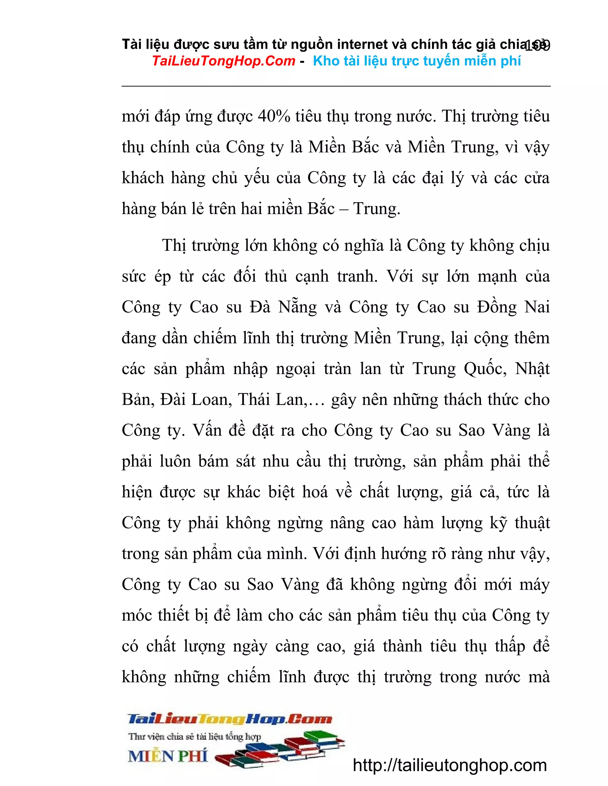 Tài liệu được sưu tầm từ nguồn internet và chính tác giả chia sẻ
109
TaiLieuTongHop.Com - Kho tài liệu trực tuyến miễn phí

mới đáp ứng được 40% tiêu thụ trong nước. Thị trường tiêu
thụ chính của Công ty là Miền Bắc và Miền Trung, vì vậy
khách hàng chủ yếu của Công ty là các đại lý và các cửa
hàng bán lẻ trên hai miền Bắc – Trung.
Thị trường lớn không có nghĩa là Công ty không chịu
sức ép từ các đối thủ cạnh tranh. Với sự lớn mạnh của
Công ty Cao su Đà Nẵng và Công ty Cao su Đồng Nai
đang dần chiếm lĩnh thị trường Miền Trung, lại cộng thêm
các sản phẩm nhập ngoại tràn lan từ Trung Quốc, Nhật
Bản, Đài Loan, Thái Lan,… gây nên những thách thức cho
Công ty. Vấn đề đặt ra cho Công ty Cao su Sao Vàng là
phải luôn bám sát nhu cầu thị trường, sản phẩm phải thể
hiện được sự khác biệt hoá về chất lượng, giá cả, tức là
Công ty phải không ngừng nâng cao hàm lượng kỹ thuật
trong sản phẩm của mình. Với định hướng rõ ràng như vậy,
Công ty Cao su Sao Vàng đã không ngừng đổi mới máy
móc thiết bị để làm cho các sản phẩm tiêu thụ của Công ty
có chất lượng ngày càng cao, giá thành tiêu thụ thấp để
không những chiếm lĩnh được thị trường trong nước mà

http://tailieutonghop.com

 