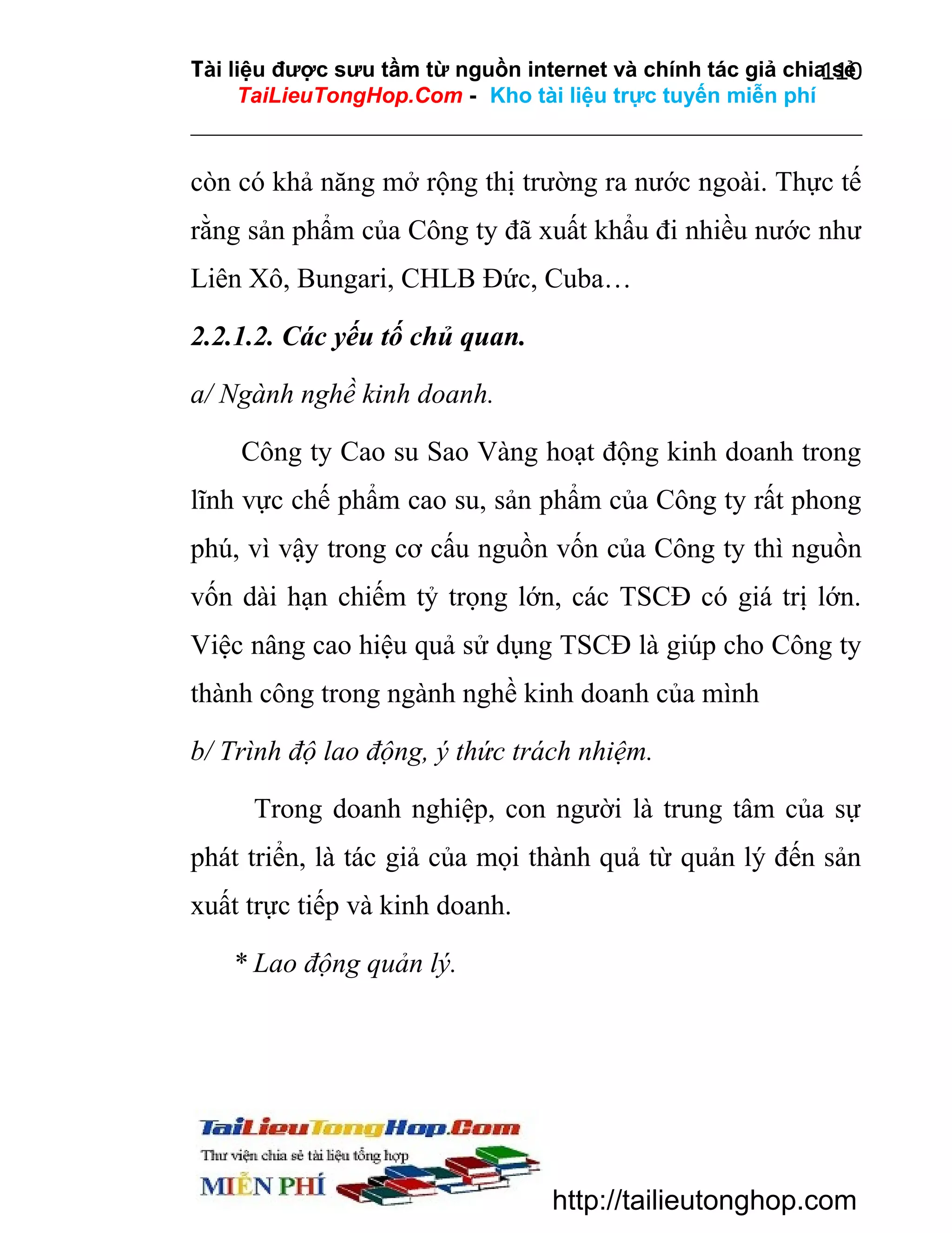 Tài liệu được sưu tầm từ nguồn internet và chính tác giả chia sẻ
110
TaiLieuTongHop.Com - Kho tài liệu trực tuyến miễn phí

còn có khả năng mở rộng thị trường ra nước ngoài. Thực tế
rằng sản phẩm của Công ty đã xuất khẩu đi nhiều nước như
Liên Xô, Bungari, CHLB Đức, Cuba…
2.2.1.2. Các yếu tố chủ quan.
a/ Ngành nghề kinh doanh.
Công ty Cao su Sao Vàng hoạt động kinh doanh trong
lĩnh vực chế phẩm cao su, sản phẩm của Công ty rất phong
phú, vì vậy trong cơ cấu nguồn vốn của Công ty thì nguồn
vốn dài hạn chiếm tỷ trọng lớn, các TSCĐ có giá trị lớn.
Việc nâng cao hiệu quả sử dụng TSCĐ là giúp cho Công ty
thành công trong ngành nghề kinh doanh của mình
b/ Trình độ lao động, ý thức trách nhiệm.
Trong doanh nghiệp, con người là trung tâm của sự
phát triển, là tác giả của mọi thành quả từ quản lý đến sản
xuất trực tiếp và kinh doanh.
* Lao động quản lý.

http://tailieutonghop.com

 