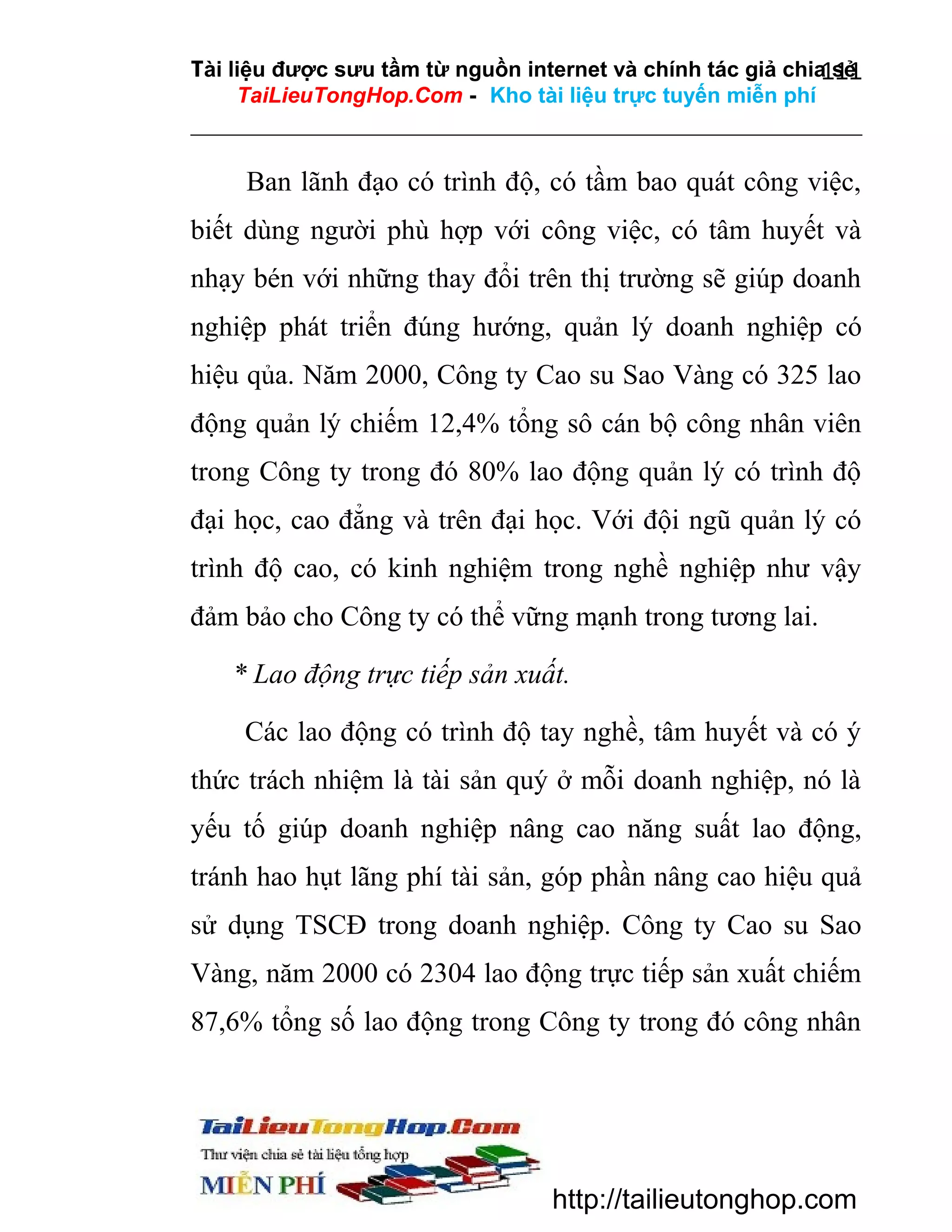 Tài liệu được sưu tầm từ nguồn internet và chính tác giả chia sẻ
111
TaiLieuTongHop.Com - Kho tài liệu trực tuyến miễn phí

Ban lãnh đạo có trình độ, có tầm bao quát công việc,
biết dùng người phù hợp với công việc, có tâm huyết và
nhạy bén với những thay đổi trên thị trường sẽ giúp doanh
nghiệp phát triển đúng hướng, quản lý doanh nghiệp có
hiệu qủa. Năm 2000, Công ty Cao su Sao Vàng có 325 lao
động quản lý chiếm 12,4% tổng sô cán bộ công nhân viên
trong Công ty trong đó 80% lao động quản lý có trình độ
đại học, cao đẳng và trên đại học. Với đội ngũ quản lý có
trình độ cao, có kinh nghiệm trong nghề nghiệp như vậy
đảm bảo cho Công ty có thể vững mạnh trong tương lai.
* Lao động trực tiếp sản xuất.
Các lao động có trình độ tay nghề, tâm huyết và có ý
thức trách nhiệm là tài sản quý ở mỗi doanh nghiệp, nó là
yếu tố giúp doanh nghiệp nâng cao năng suất lao động,
tránh hao hụt lãng phí tài sản, góp phần nâng cao hiệu quả
sử dụng TSCĐ trong doanh nghiệp. Công ty Cao su Sao
Vàng, năm 2000 có 2304 lao động trực tiếp sản xuất chiếm
87,6% tổng số lao động trong Công ty trong đó công nhân

http://tailieutonghop.com

 