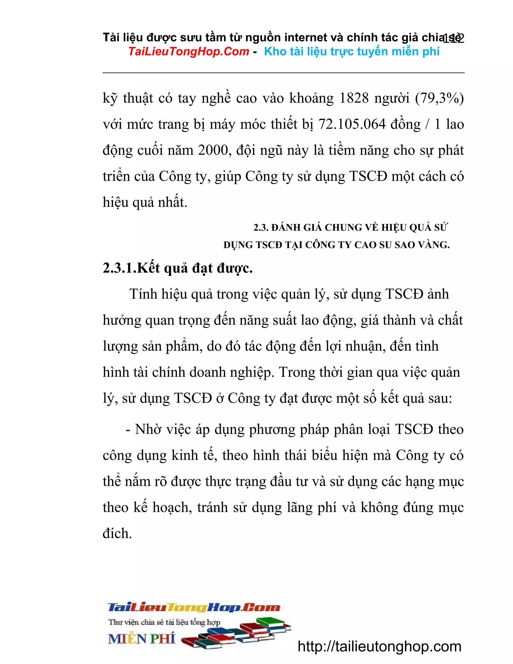 Tài liệu được sưu tầm từ nguồn internet và chính tác giả chia sẻ
112
TaiLieuTongHop.Com - Kho tài liệu trực tuyến miễn phí

kỹ thuật có tay nghề cao vào khoảng 1828 người (79,3%)
với mức trang bị máy móc thiết bị 72.105.064 đồng / 1 lao
động cuối năm 2000, đội ngũ này là tiềm năng cho sự phát
triển của Công ty, giúp Công ty sử dụng TSCĐ một cách có
hiệu quả nhất.
2.3. ĐÁNH GIÁ CHUNG VỀ HIỆU QUẢ SỬ
DỤNG TSCĐ TẠI CÔNG TY CAO SU SAO VÀNG.

2.3.1.Kết quả đạt được.
Tính hiệu quả trong việc quản lý, sử dụng TSCĐ ảnh
hưởng quan trọng đến năng suất lao động, giá thành và chất
lượng sản phẩm, do đó tác động đến lợi nhuận, đến tình
hình tài chính doanh nghiệp. Trong thời gian qua việc quản
lý, sử dụng TSCĐ ở Công ty đạt được một số kết quả sau:
- Nhờ việc áp dụng phương pháp phân loại TSCĐ theo
công dụng kinh tế, theo hình thái biểu hiện mà Công ty có
thể nắm rõ được thực trạng đầu tư và sử dụng các hạng mục
theo kế hoạch, tránh sử dụng lãng phí và không đúng mục
đích.

http://tailieutonghop.com

 