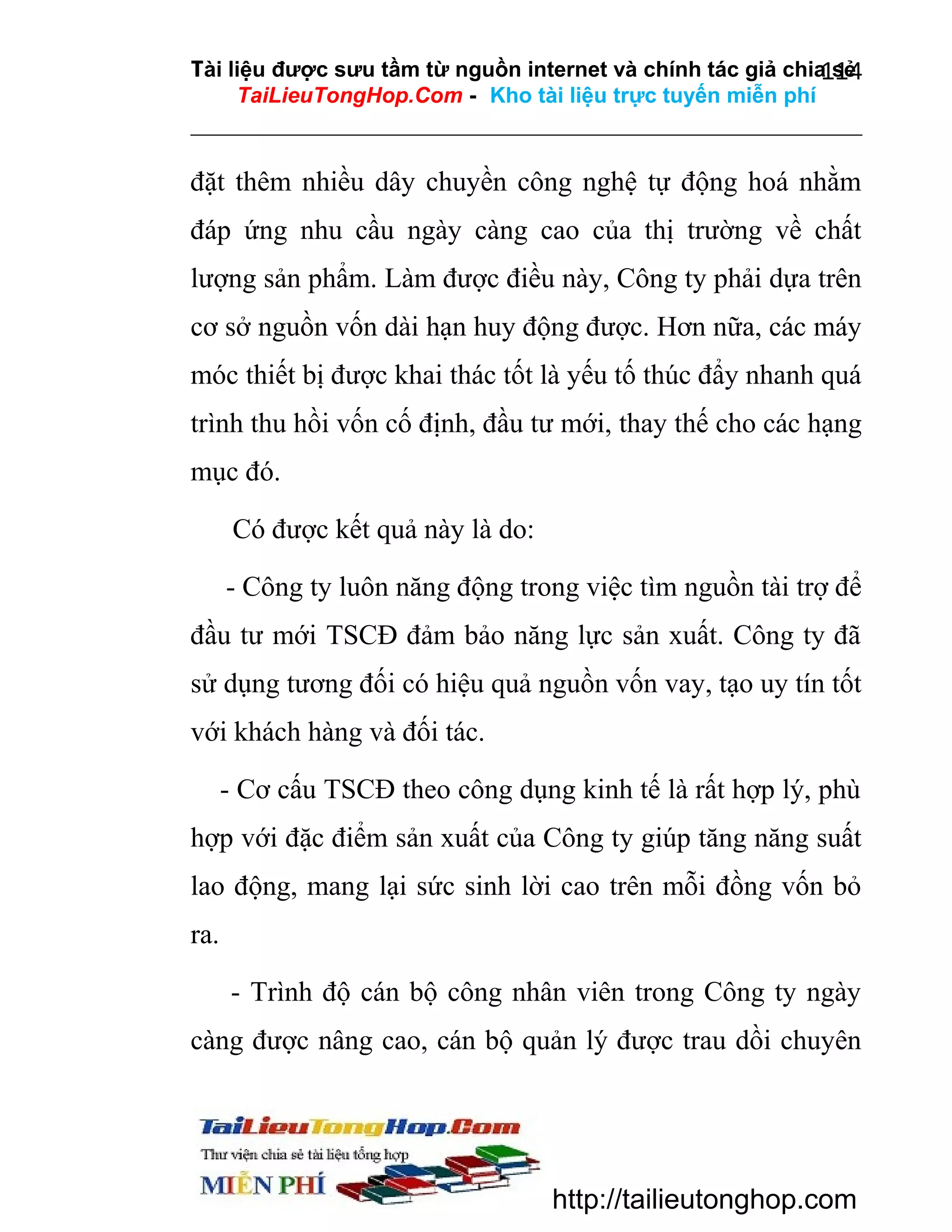 Tài liệu được sưu tầm từ nguồn internet và chính tác giả chia sẻ
114
TaiLieuTongHop.Com - Kho tài liệu trực tuyến miễn phí

đặt thêm nhiều dây chuyền công nghệ tự động hoá nhằm
đáp ứng nhu cầu ngày càng cao của thị trường về chất
lượng sản phẩm. Làm được điều này, Công ty phải dựa trên
cơ sở nguồn vốn dài hạn huy động được. Hơn nữa, các máy
móc thiết bị được khai thác tốt là yếu tố thúc đẩy nhanh quá
trình thu hồi vốn cố định, đầu tư mới, thay thế cho các hạng
mục đó.
Có được kết quả này là do:
- Công ty luôn năng động trong việc tìm nguồn tài trợ để
đầu tư mới TSCĐ đảm bảo năng lực sản xuất. Công ty đã
sử dụng tương đối có hiệu quả nguồn vốn vay, tạo uy tín tốt
với khách hàng và đối tác.
- Cơ cấu TSCĐ theo công dụng kinh tế là rất hợp lý, phù
hợp với đặc điểm sản xuất của Công ty giúp tăng năng suất
lao động, mang lại sức sinh lời cao trên mỗi đồng vốn bỏ
ra.
- Trình độ cán bộ công nhân viên trong Công ty ngày
càng được nâng cao, cán bộ quản lý được trau dồi chuyên

http://tailieutonghop.com

 