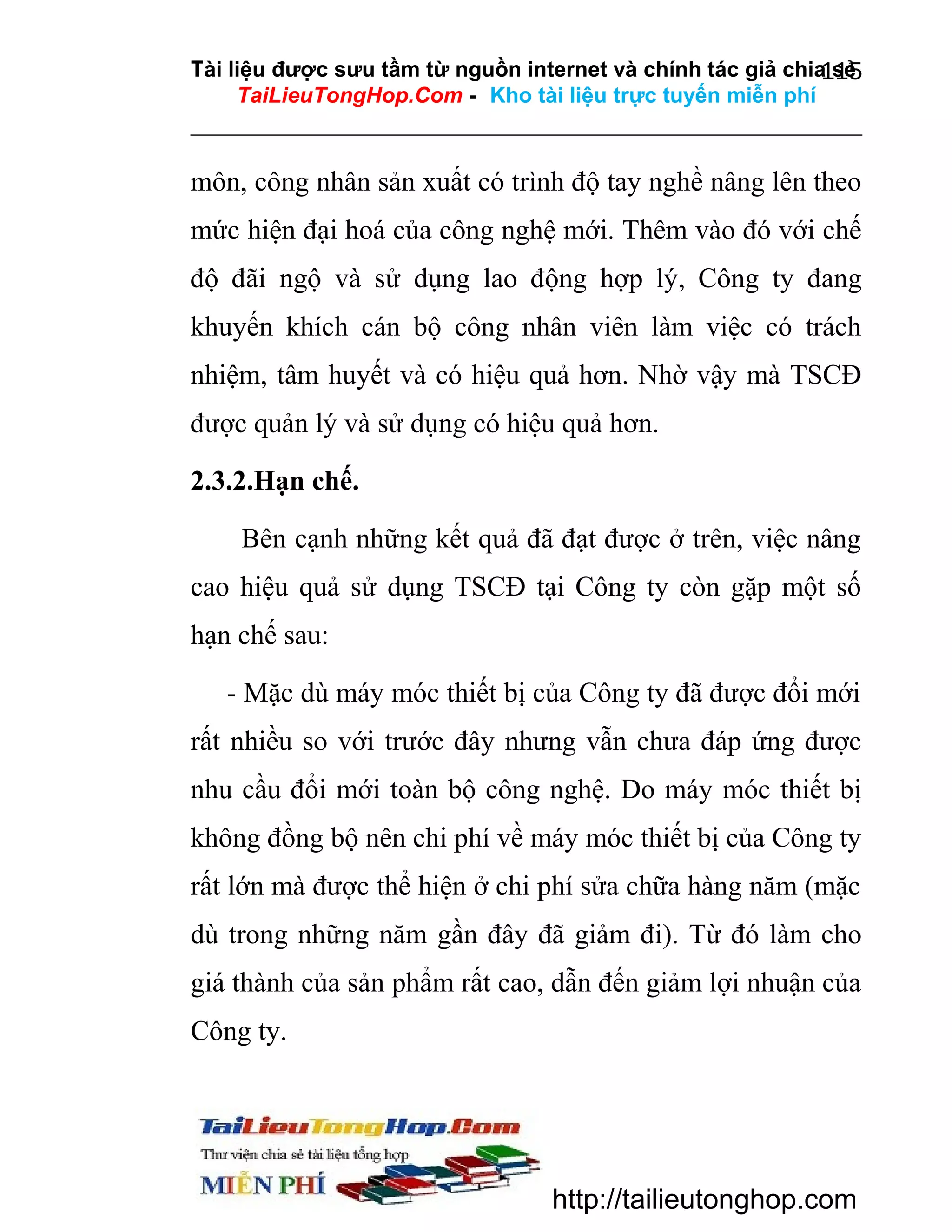 Tài liệu được sưu tầm từ nguồn internet và chính tác giả chia sẻ
115
TaiLieuTongHop.Com - Kho tài liệu trực tuyến miễn phí

môn, công nhân sản xuất có trình độ tay nghề nâng lên theo
mức hiện đại hoá của công nghệ mới. Thêm vào đó với chế
độ đãi ngộ và sử dụng lao động hợp lý, Công ty đang
khuyến khích cán bộ công nhân viên làm việc có trách
nhiệm, tâm huyết và có hiệu quả hơn. Nhờ vậy mà TSCĐ
được quản lý và sử dụng có hiệu quả hơn.
2.3.2.Hạn chế.
Bên cạnh những kết quả đã đạt được ở trên, việc nâng
cao hiệu quả sử dụng TSCĐ tại Công ty còn gặp một số
hạn chế sau:
- Mặc dù máy móc thiết bị của Công ty đã được đổi mới
rất nhiều so với trước đây nhưng vẫn chưa đáp ứng được
nhu cầu đổi mới toàn bộ công nghệ. Do máy móc thiết bị
không đồng bộ nên chi phí về máy móc thiết bị của Công ty
rất lớn mà được thể hiện ở chi phí sửa chữa hàng năm (mặc
dù trong những năm gần đây đã giảm đi). Từ đó làm cho
giá thành của sản phẩm rất cao, dẫn đến giảm lợi nhuận của
Công ty.

http://tailieutonghop.com

 