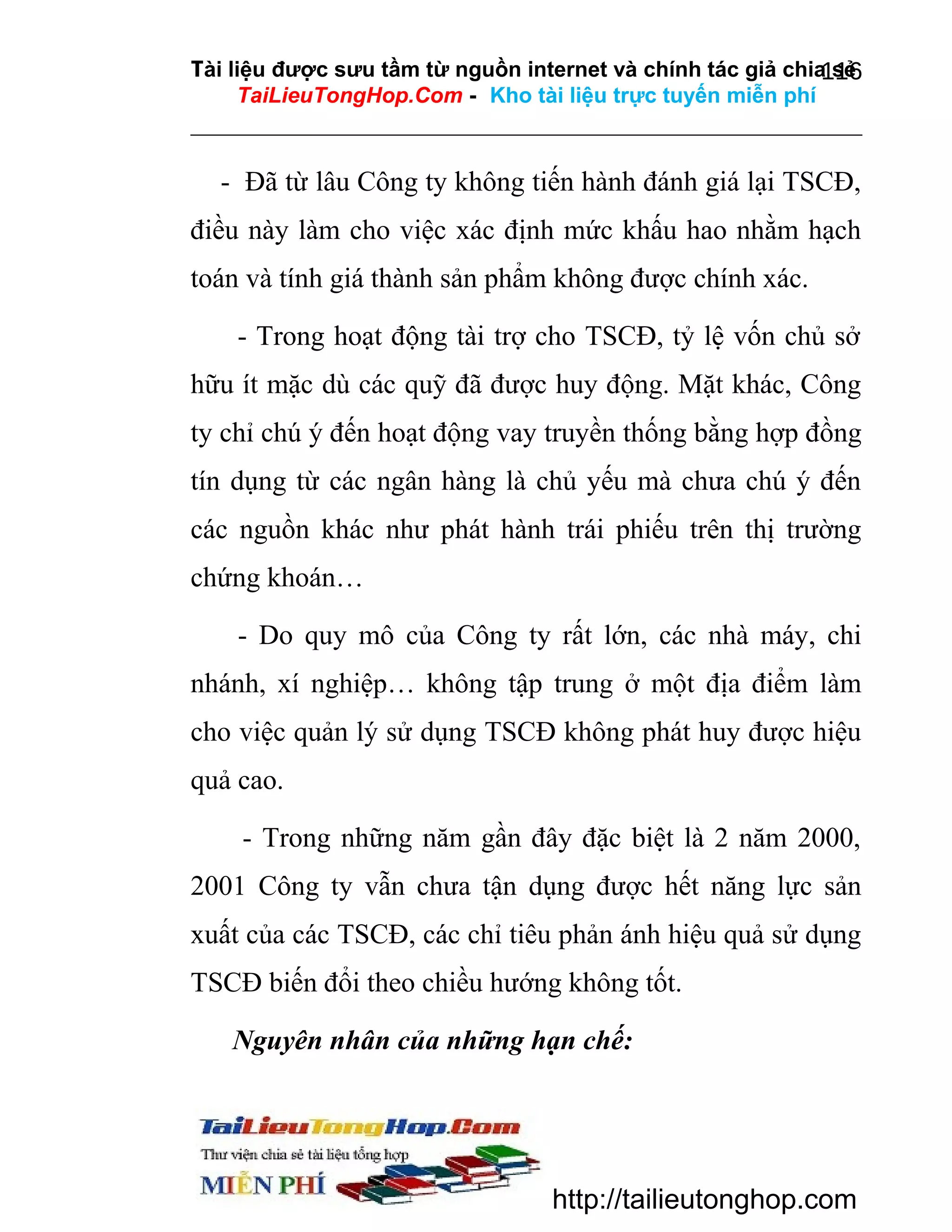 Tài liệu được sưu tầm từ nguồn internet và chính tác giả chia sẻ
116
TaiLieuTongHop.Com - Kho tài liệu trực tuyến miễn phí

- Đã từ lâu Công ty không tiến hành đánh giá lại TSCĐ,
điều này làm cho việc xác định mức khấu hao nhằm hạch
toán và tính giá thành sản phẩm không được chính xác.
- Trong hoạt động tài trợ cho TSCĐ, tỷ lệ vốn chủ sở
hữu ít mặc dù các quỹ đã được huy động. Mặt khác, Công
ty chỉ chú ý đến hoạt động vay truyền thống bằng hợp đồng
tín dụng từ các ngân hàng là chủ yếu mà chưa chú ý đến
các nguồn khác như phát hành trái phiếu trên thị trường
chứng khoán…
- Do quy mô của Công ty rất lớn, các nhà máy, chi
nhánh, xí nghiệp… không tập trung ở một địa điểm làm
cho việc quản lý sử dụng TSCĐ không phát huy được hiệu
quả cao.
- Trong những năm gần đây đặc biệt là 2 năm 2000,
2001 Công ty vẫn chưa tận dụng được hết năng lực sản
xuất của các TSCĐ, các chỉ tiêu phản ánh hiệu quả sử dụng
TSCĐ biến đổi theo chiều hướng không tốt.
Nguyên nhân của những hạn chế:

http://tailieutonghop.com

 