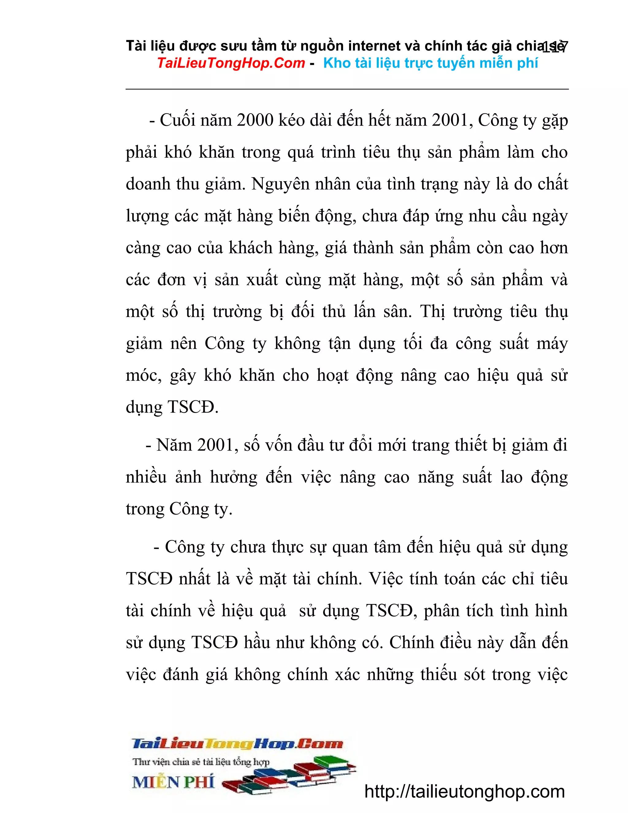 Tài liệu được sưu tầm từ nguồn internet và chính tác giả chia sẻ
117
TaiLieuTongHop.Com - Kho tài liệu trực tuyến miễn phí

- Cuối năm 2000 kéo dài đến hết năm 2001, Công ty gặp
phải khó khăn trong quá trình tiêu thụ sản phẩm làm cho
doanh thu giảm. Nguyên nhân của tình trạng này là do chất
lượng các mặt hàng biến động, chưa đáp ứng nhu cầu ngày
càng cao của khách hàng, giá thành sản phẩm còn cao hơn
các đơn vị sản xuất cùng mặt hàng, một số sản phẩm và
một số thị trường bị đối thủ lấn sân. Thị trường tiêu thụ
giảm nên Công ty không tận dụng tối đa công suất máy
móc, gây khó khăn cho hoạt động nâng cao hiệu quả sử
dụng TSCĐ.
- Năm 2001, số vốn đầu tư đổi mới trang thiết bị giảm đi
nhiều ảnh hưởng đến việc nâng cao năng suất lao động
trong Công ty.
- Công ty chưa thực sự quan tâm đến hiệu quả sử dụng
TSCĐ nhất là về mặt tài chính. Việc tính toán các chỉ tiêu
tài chính về hiệu quả sử dụng TSCĐ, phân tích tình hình
sử dụng TSCĐ hầu như không có. Chính điều này dẫn đến
việc đánh giá không chính xác những thiếu sót trong việc

http://tailieutonghop.com

 