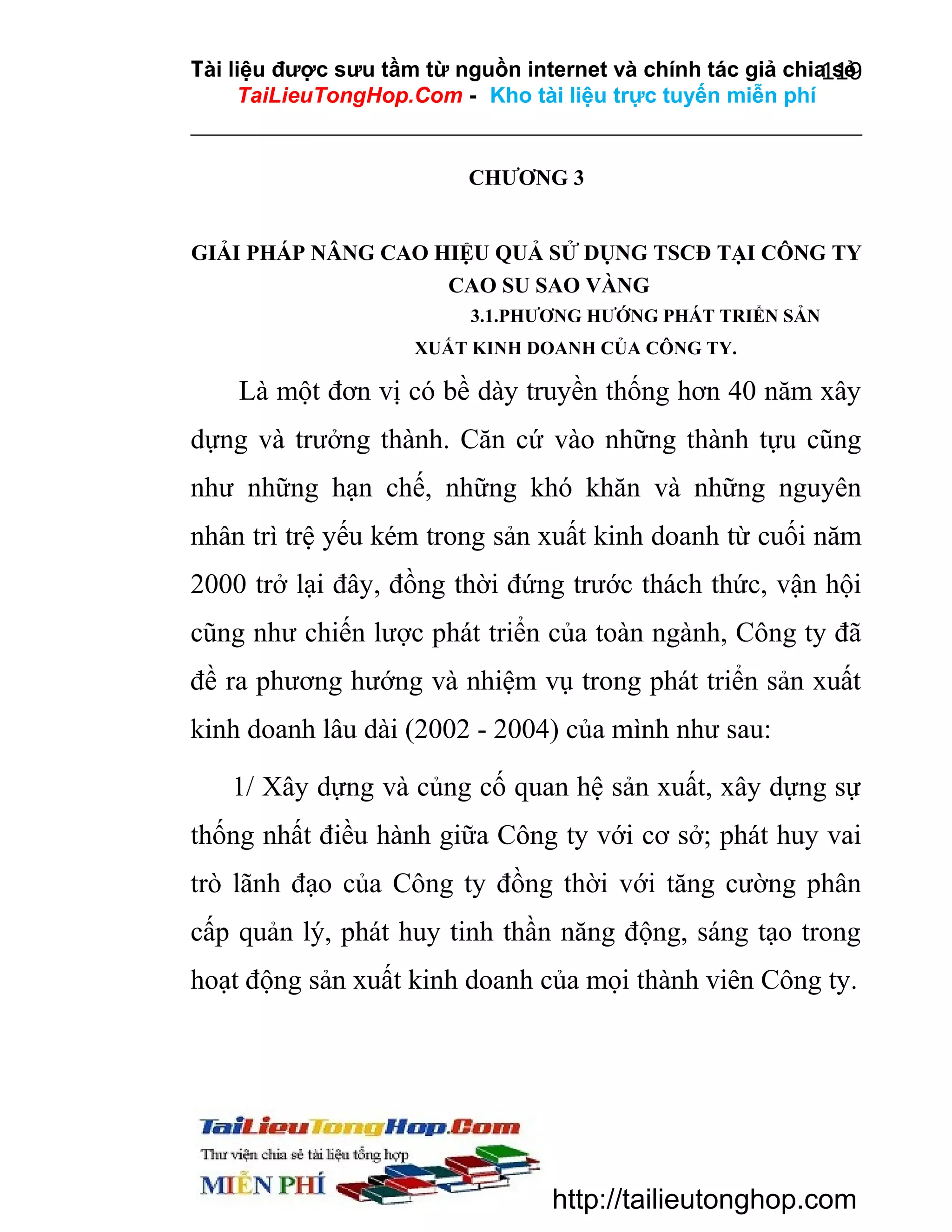 Tài liệu được sưu tầm từ nguồn internet và chính tác giả chia sẻ
119
TaiLieuTongHop.Com - Kho tài liệu trực tuyến miễn phí

CHƯƠNG 3
GIẢI PHÁP NÂNG CAO HIỆU QUẢ SỬ DỤNG TSCĐ TẠI CÔNG TY
CAO SU SAO VÀNG
3.1.PHƯƠNG HƯỚNG PHÁT TRIỂN SẢN
XUẤT KINH DOANH CỦA CÔNG TY.

Là một đơn vị có bề dày truyền thống hơn 40 năm xây
dựng và trưởng thành. Căn cứ vào những thành tựu cũng
như những hạn chế, những khó khăn và những nguyên
nhân trì trệ yếu kém trong sản xuất kinh doanh từ cuối năm
2000 trở lại đây, đồng thời đứng trước thách thức, vận hội
cũng như chiến lược phát triển của toàn ngành, Công ty đã
đề ra phương hướng và nhiệm vụ trong phát triển sản xuất
kinh doanh lâu dài (2002 - 2004) của mình như sau:
1/ Xây dựng và củng cố quan hệ sản xuất, xây dựng sự
thống nhất điều hành giữa Công ty với cơ sở; phát huy vai
trò lãnh đạo của Công ty đồng thời với tăng cường phân
cấp quản lý, phát huy tinh thần năng động, sáng tạo trong
hoạt động sản xuất kinh doanh của mọi thành viên Công ty.

http://tailieutonghop.com

 