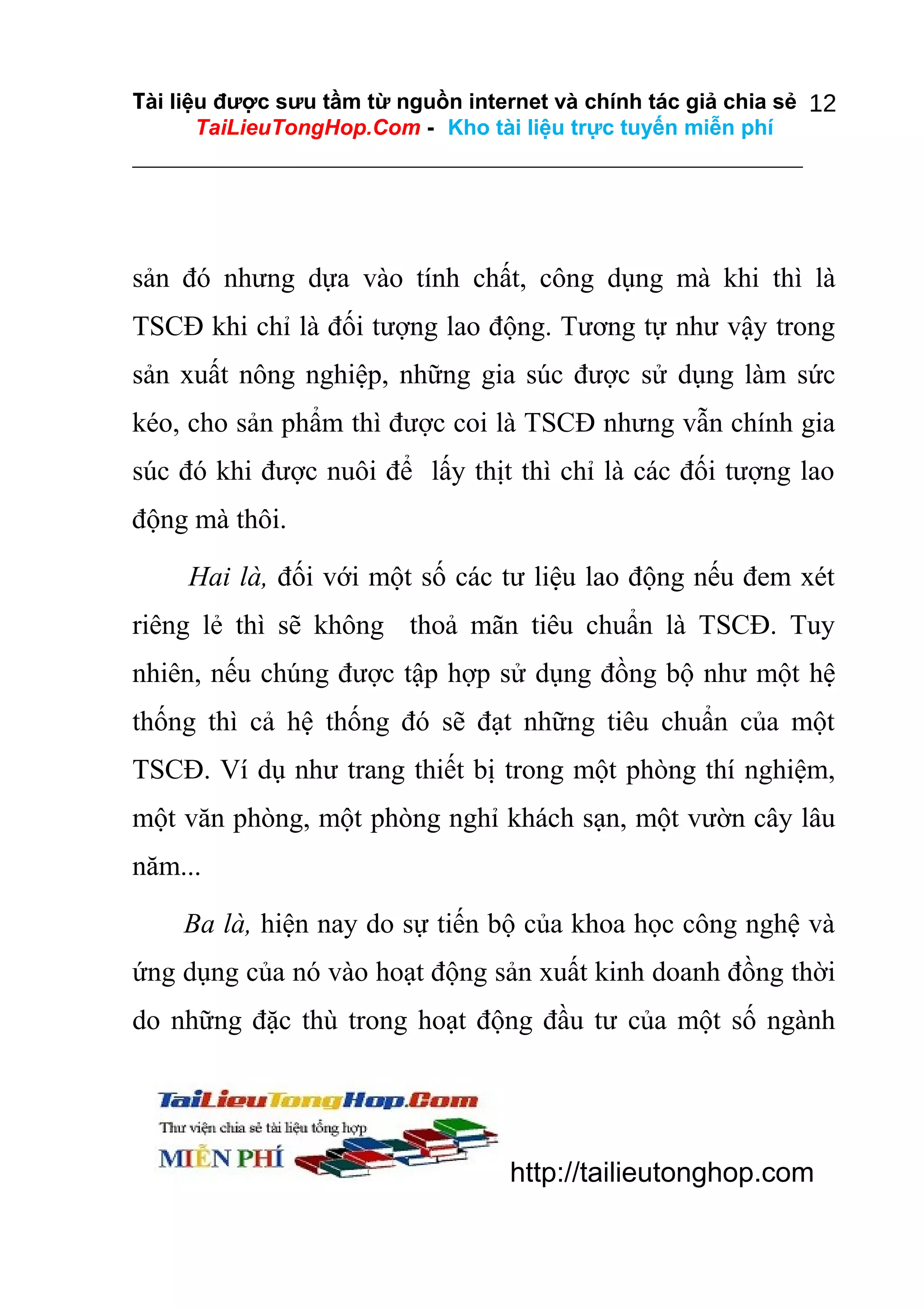 Tài liệu được sưu tầm từ nguồn internet và chính tác giả chia sẻ 12
TaiLieuTongHop.Com - Kho tài liệu trực tuyến miễn phí

sản đó nhưng dựa vào tính chất, công dụng mà khi thì là
TSCĐ khi chỉ là đối tượng lao động. Tương tự như vậy trong
sản xuất nông nghiệp, những gia súc được sử dụng làm sức
kéo, cho sản phẩm thì được coi là TSCĐ nhưng vẫn chính gia
súc đó khi được nuôi để lấy thịt thì chỉ là các đối tượng lao
động mà thôi.
Hai là, đối với một số các tư liệu lao động nếu đem xét
riêng lẻ thì sẽ không thoả mãn tiêu chuẩn là TSCĐ. Tuy
nhiên, nếu chúng được tập hợp sử dụng đồng bộ như một hệ
thống thì cả hệ thống đó sẽ đạt những tiêu chuẩn của một
TSCĐ. Ví dụ như trang thiết bị trong một phòng thí nghiệm,
một văn phòng, một phòng nghỉ khách sạn, một vườn cây lâu
năm...
Ba là, hiện nay do sự tiến bộ của khoa học công nghệ và
ứng dụng của nó vào hoạt động sản xuất kinh doanh đồng thời
do những đặc thù trong hoạt động đầu tư của một số ngành

http://tailieutonghop.com

 
